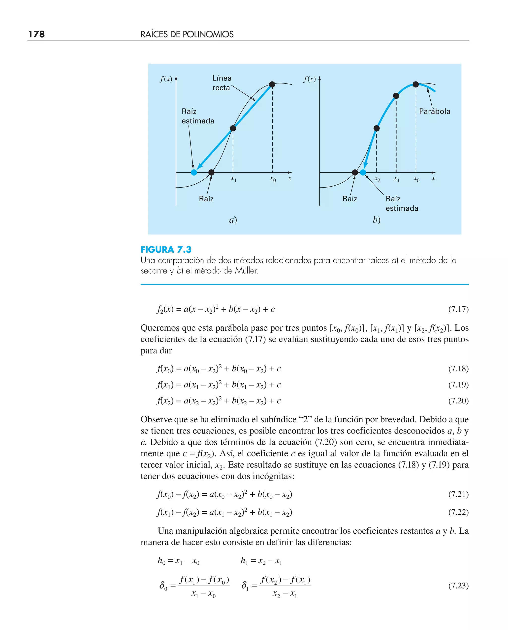 178 RAÍCES DE POLINOMIOS
f2(x) = a(x – x2)2
+ b(x – x2) + c (7.17)
Queremos que esta parábola pase por tres puntos [x0, f(x0)], [x1, f(x1)] y [x2, f(x2)]. Los
coeficientes de la ecuación (7.17) se evalúan sustituyendo cada uno de esos tres puntos
para dar
f(x0) = a(x0 – x2)2
+ b(x0 – x2) + c (7.18)
f(x1) = a(x1 – x2)2
+ b(x1 – x2) + c (7.19)
f(x2) = a(x2 – x2)2
+ b(x2 – x2) + c (7.20)
Observe que se ha eliminado el subíndice “2” de la función por brevedad. Debido a que
se tienen tres ecuaciones, es posible encontrar los tres coeficientes desconocidos a, b y
c. Debido a que dos términos de la ecuación (7.20) son cero, se encuentra inmediata-
mente que c = f(x2). Así, el coeficiente c es igual al valor de la función evaluada en el
tercer valor inicial, x2. Este resultado se sustituye en las ecuaciones (7.18) y (7.19) para
tener dos ecuaciones con dos incógnitas:
f(x0) – f(x2) = a(x0 – x2)2
+ b(x0 – x2) (7.21)
f(x1) – f(x2) = a(x1 – x2)2
+ b(x1 – x2) (7.22)
Una manipulación algebraica permite encontrar los coeficientes restantes a y b. La
manera de hacer esto consiste en definir las diferencias:
h0 = x1 – x0 h1 = x2 – x1
δ δ
0
1 0
1 0
1
2 1
2 1
=
−
−
=
−
−
f x f x
x x
f x f x
x x
( ) ( ) ( ) ( )
(7.23)
f(x)
x
x1 x0
a)
Línea
recta
Raíz
estimada
Raíz
f(x)
x
x2 x0
b)
Parábola
Raíz Raíz
estimada
x1
FIGURA 7.3
Una comparación de dos métodos relacionados para encontrar raíces a) el método de la
secante y b) el método de Müller.
 