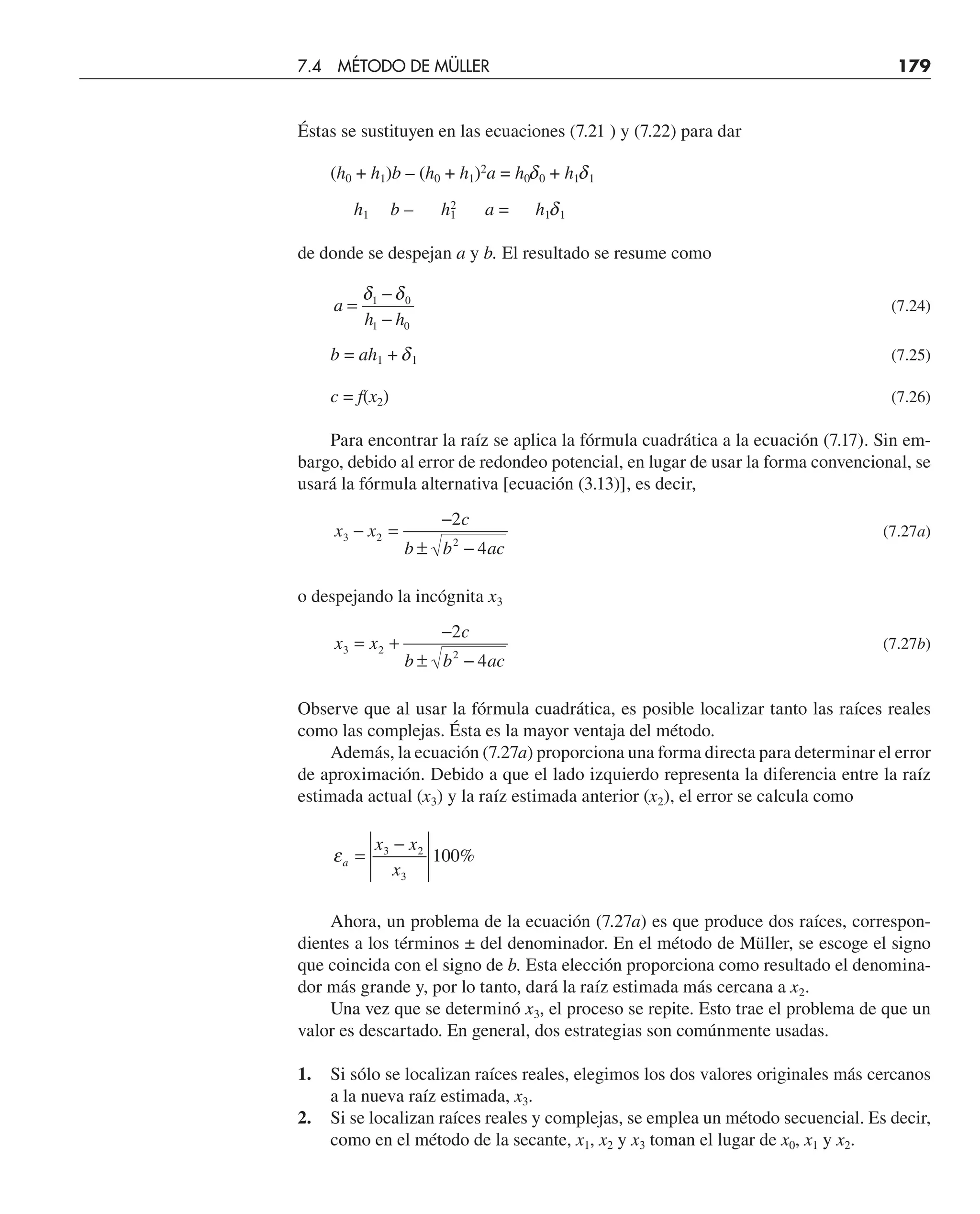 Éstas se sustituyen en las ecuaciones (7.21 ) y (7.22) para dar
(h0 + h1)b – (h0 + h1)2
a = h0d0 + h1d1
h1 b – h1
2
a = h1d1
de donde se despejan a y b. El resultado se resume como
a
h h
=
−
−
δ δ
1 0
1 0
(7.24)
b = ah1 + d1 (7.25)
c = f(x2) (7.26)
Para encontrar la raíz se aplica la fórmula cuadrática a la ecuación (7.17). Sin em-
bargo, debido al error de redondeo potencial, en lugar de usar la forma convencional, se
usará la fórmula alternativa [ecuación (3.13)], es decir,
x x
c
b b ac
3 2 2
2
4
− =
−
± −
(7.27a)
o despejando la incógnita x3
x x
c
b b ac
3 2 2
2
4
= +
−
± −
(7.27b)
Observe que al usar la fórmula cuadrática, es posible localizar tanto las raíces reales
como las complejas. Ésta es la mayor ventaja del método.
Además, la ecuación (7.27a) proporciona una forma directa para determinar el error
de aproximación. Debido a que el lado izquierdo representa la diferencia entre la raíz
estimada actual (x3) y la raíz estimada anterior (x2), el error se calcula como
εa
x x
x
=
−
3 2
3
100%
Ahora, un problema de la ecuación (7.27a) es que produce dos raíces, correspon-
dientes a los términos ± del denominador. En el método de Müller, se escoge el signo
que coincida con el signo de b. Esta elección proporciona como resultado el denomina-
dor más grande y, por lo tanto, dará la raíz estimada más cercana a x2.
Una vez que se determinó x3, el proceso se repite. Esto trae el problema de que un
valor es descartado. En general, dos estrategias son comúnmente usadas.
1. Si sólo se localizan raíces reales, elegimos los dos valores originales más cercanos
a la nueva raíz estimada, x3.
2. Si se localizan raíces reales y complejas, se emplea un método secuencial. Es decir,
como en el método de la secante, x1, x2 y x3 toman el lugar de x0, x1 y x2.
7.4 MÉTODO DE MÜLLER 179
 