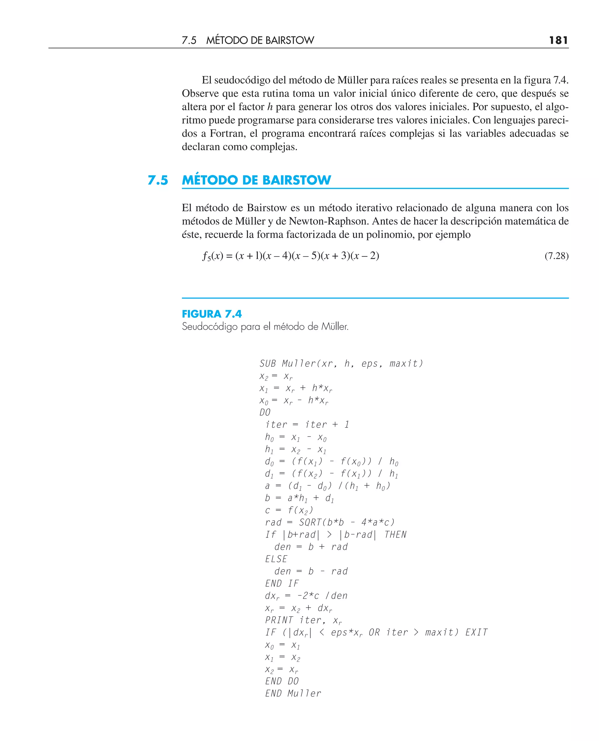 El seudocódigo del método de Müller para raíces reales se presenta en la figura 7.4.
Observe que esta rutina toma un valor inicial único diferente de cero, que después se
altera por el factor h para generar los otros dos valores iniciales. Por supuesto, el algo-
ritmo puede programarse para considerarse tres valores iniciales. Con lenguajes pareci-
dos a Fortran, el programa encontrará raíces complejas si las variables adecuadas se
declaran como complejas.
7.5 MÉTODO DE BAIRSTOW
El método de Bairstow es un método iterativo relacionado de alguna manera con los
métodos de Müller y de Newton-Raphson. Antes de hacer la descripción matemática de
éste, recuerde la forma factorizada de un polinomio, por ejemplo
ƒ5(x) = (x + l)(x – 4)(x – 5)(x + 3)(x – 2) (7.28)
SUB Muller(xr, h, eps, maxit)
x2 = xr
x1 = xr + h*xr
x0 = xr – h*xr
DO
iter = iter + 1
h0 = x1 – x0
h1 = x2 – x1
d0 = (f(x1) – f(x0)) / h0
d1 = (f(x2) – f(x1)) / h1
a = (d1 – d0) /(h1 + h0)
b = a*h1 + d1
c = f(x2)
rad = SQRT(b*b – 4*a*c)
If |b+rad|  |b–rad| THEN
den = b + rad
ELSE
den = b – rad
END IF
dxr = –2*c /den
xr = x2 + dxr
PRINT iter, xr
IF (|dxr|  eps*xr OR iter  maxit) EXIT
x0 = x1
x1 = x2
x2 = xr
END DO
END Muller
FIGURA 7.4
Seudocódigo para el método de Müller.
7.5 MÉTODO DE BAIRSTOW 181
 
