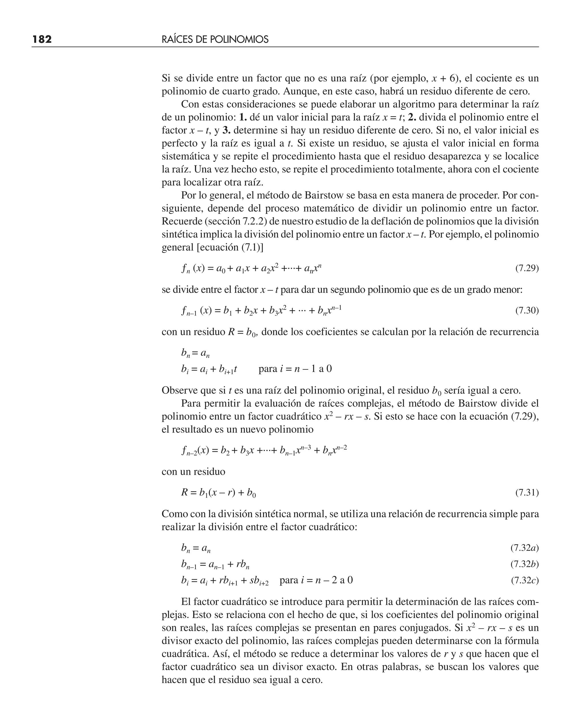 182 RAÍCES DE POLINOMIOS
Si se divide entre un factor que no es una raíz (por ejemplo, x + 6), el cociente es un
polinomio de cuarto grado. Aunque, en este caso, habrá un residuo diferente de cero.
Con estas consideraciones se puede elaborar un algoritmo para determinar la raíz
de un polinomio: 1. dé un valor inicial para la raíz x = t; 2. divida el polinomio entre el
factor x – t, y 3. determine si hay un residuo diferente de cero. Si no, el valor inicial es
perfecto y la raíz es igual a t. Si existe un residuo, se ajusta el valor inicial en forma
sistemática y se repite el procedimiento hasta que el residuo desaparezca y se localice
la raíz. Una vez hecho esto, se repite el procedimiento totalmente, ahora con el cociente
para localizar otra raíz.
Por lo general, el método de Bairstow se basa en esta manera de proceder. Por con-
siguiente, depende del proceso matemático de dividir un polinomio entre un factor.
Recuerde (sección 7.2.2) de nuestro estudio de la deflación de polinomios que la división
sintética implica la división del polinomio entre un factor x – t. Por ejemplo, el polinomio
general [ecuación (7.1)]
ƒn (x) = a0 + a1x + a2x2
+···+ anxn
(7.29)
se divide entre el factor x – t para dar un segundo polinomio que es de un grado menor:
ƒn–1 (x) = b1 + b2x + b3x2
+ ··· + bnxn–1
(7.30)
con un residuo R = b0, donde los coeficientes se calculan por la relación de recurrencia
bn = an
bi = ai + bi+1t para i = n – 1 a 0
Observe que si t es una raíz del polinomio original, el residuo b0 sería igual a cero.
Para permitir la evaluación de raíces complejas, el método de Bairstow divide el
polinomio entre un factor cuadrático x2
– rx – s. Si esto se hace con la ecuación (7.29),
el resultado es un nuevo polinomio
ƒn–2(x) = b2 + b3x +···+ bn–1xn–3
+ bnxn–2
con un residuo
R = b1(x – r) + b0 (7.31)
Como con la división sintética normal, se utiliza una relación de recurrencia simple para
realizar la división entre el factor cuadrático:
bn = an (7.32a)
bn–1 = an–1 + rbn (7.32b)
bi = ai + rbi+1 + sbi+2 para i = n – 2 a 0 (7.32c)
El factor cuadrático se introduce para permitir la determinación de las raíces com-
plejas. Esto se relaciona con el hecho de que, si los coeficientes del polinomio original
son reales, las raíces complejas se presentan en pares conjugados. Si x2
– rx – s es un
divisor exacto del polinomio, las raíces complejas pueden determinarse con la fórmula
cuadrática. Así, el método se reduce a determinar los valores de r y s que hacen que el
factor cuadrático sea un divisor exacto. En otras palabras, se buscan los valores que
hacen que el residuo sea igual a cero.
 