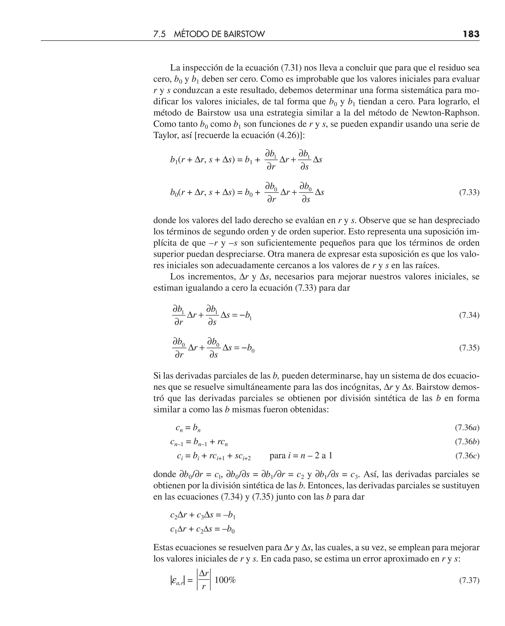 La inspección de la ecuación (7.31) nos lleva a concluir que para que el residuo sea
cero, b0 y b1 deben ser cero. Como es improbable que los valores iniciales para evaluar
r y s conduzcan a este resultado, debemos determinar una forma sistemática para mo-
dificar los valores iniciales, de tal forma que b0 y b1 tiendan a cero. Para lograrlo, el
método de Bairstow usa una estrategia similar a la del método de Newton-Raphson.
Como tanto b0 como b1 son funciones de r y s, se pueden expandir usando una serie de
Taylor, así [recuerde la ecuación (4.26)]:
b1(r + ∆r, s + ∆s) = b1 +
∂
∂
+
∂
∂
b
r
r
b
s
s
1 1
∆ ∆
b0(r + ∆r, s + ∆s) = b0 +
∂
∂
+
∂
∂
b
r
r
b
s
s
0 0
∆ ∆ (7.33)
donde los valores del lado derecho se evalúan en r y s. Observe que se han despreciado
los términos de segundo orden y de orden superior. Esto representa una suposición im-
plícita de que –r y –s son suficientemente pequeños para que los términos de orden
superior puedan despreciarse. Otra manera de expresar esta suposición es que los valo-
res iniciales son adecuadamente cercanos a los valores de r y s en las raíces.
Los incrementos, ∆r y ∆s, necesarios para mejorar nuestros valores iniciales, se
estiman igualando a cero la ecuación (7.33) para dar
∂
∂
+
∂
∂
= −
b
r
r
b
s
s b
1 1
1
∆ ∆ (7.34)
∂
∂
+
∂
∂
= −
b
r
r
b
s
s b
0 0
0
∆ ∆ (7.35)
Si las derivadas parciales de las b, pueden determinarse, hay un sistema de dos ecuacio-
nes que se resuelve simultáneamente para las dos incógnitas, ∆r y ∆s. Bairstow demos-
tró que las derivadas parciales se obtienen por división sintética de las b en forma
similar a como las b mismas fueron obtenidas:
cn = bn (7.36a)
cn–1 = bn–1 + rcn (7.36b)
ci = bi + rci+1 + sci+2 para i = n – 2 a 1 (7.36c)
donde ∂b0/∂r = cl, ∂b0/∂s = ∂b1/∂r = c2 y ∂b1/∂s = c3. Así, las derivadas parciales se
obtienen por la división sintética de las b. Entonces, las derivadas parciales se sustituyen
en las ecuaciones (7.34) y (7.35) junto con las b para dar
c2∆r + c3∆s = –b1
c1∆r + c2∆s = –b0
Estas ecuaciones se resuelven para ∆r y ∆s, las cuales, a su vez, se emplean para mejorar
los valores iniciales de r y s. En cada paso, se estima un error aproximado en r y s:
|ea,r| =
∆r
r
100% (7.37)
7.5 MÉTODO DE BAIRSTOW 183
 