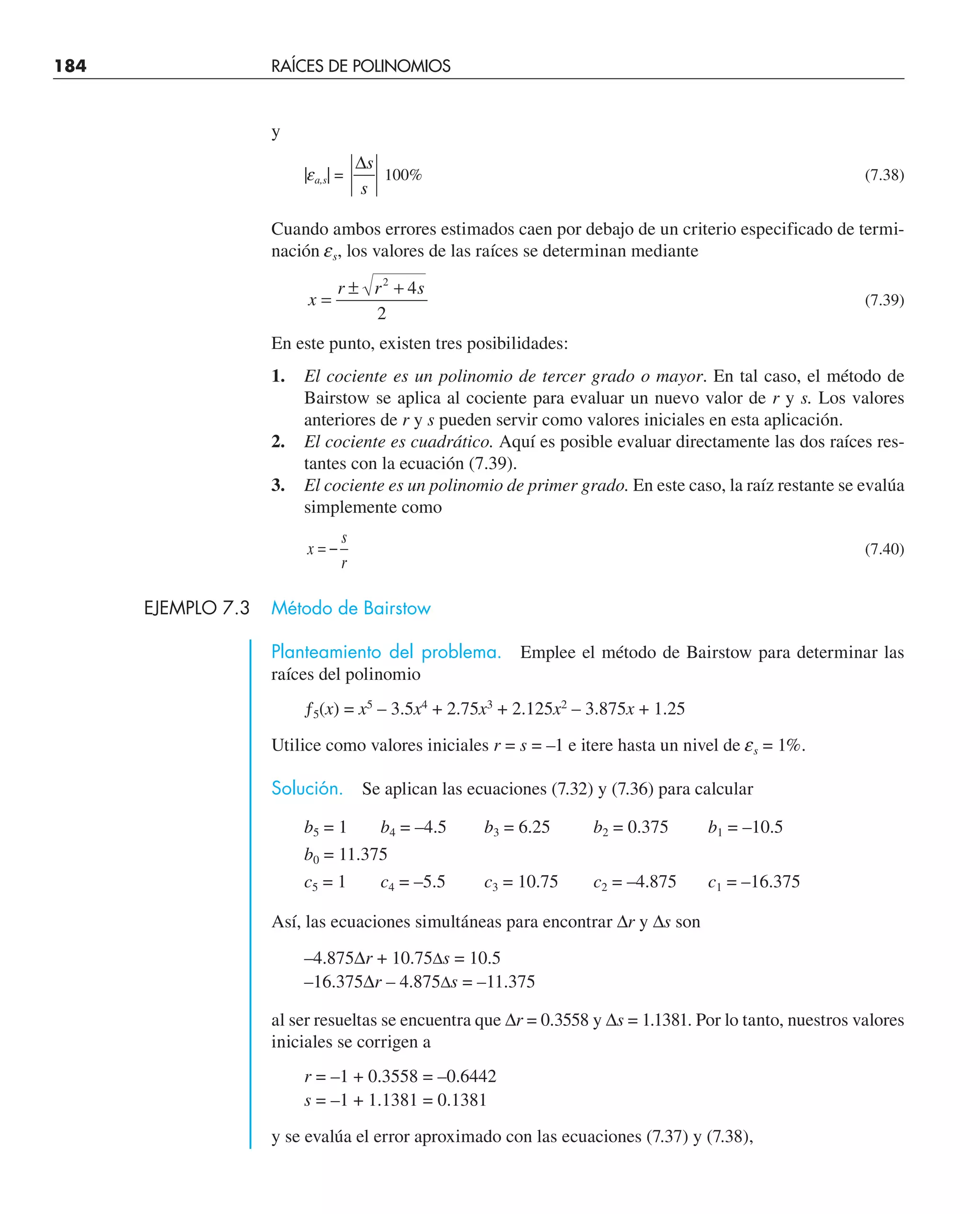 184 RAÍCES DE POLINOMIOS
y
|ea,s| =
∆s
s
100% (7.38)
Cuando ambos errores estimados caen por debajo de un criterio especificado de termi-
nación es, los valores de las raíces se determinan mediante
x
r r s
=
± +
2
4
2
(7.39)
En este punto, existen tres posibilidades:
1. El cociente es un polinomio de tercer grado o mayor. En tal caso, el método de
Bairstow se aplica al cociente para evaluar un nuevo valor de r y s. Los valores
anteriores de r y s pueden servir como valores iniciales en esta aplicación.
2. El cociente es cuadrático. Aquí es posible evaluar directamente las dos raíces res-
tantes con la ecuación (7.39).
3. El cociente es un polinomio de primer grado. En este caso, la raíz restante se evalúa
simplemente como
x
s
r
= − (7.40)
EJEMPLO 7.3 Método de Bairstow
Planteamiento del problema. Emplee el método de Bairstow para determinar las
raíces del polinomio
ƒ5(x) = x5
– 3.5x4
+ 2.75x3
+ 2.125x2
– 3.875x + 1.25
Utilice como valores iniciales r = s = –1 e itere hasta un nivel de es = 1%.
Solución. Se aplican las ecuaciones (7.32) y (7.36) para calcular
b5 = 1 b4 = –4.5 b3 = 6.25 b2 = 0.375 b1 = –10.5
b0 = 11.375
c5 = 1 c4 = –5.5 c3 = 10.75 c2 = –4.875 c1 = –16.375
Así, las ecuaciones simultáneas para encontrar ∆r y ∆s son
–4.875∆r + 10.75∆s = 10.5
–16.375∆r – 4.875∆s = –11.375
al ser resueltas se encuentra que ∆r = 0.3558 y ∆s = 1.1381. Por lo tanto, nuestros valores
iniciales se corrigen a
r = –1 + 0.3558 = –0.6442
s = –1 + 1.1381 = 0.1381
y se evalúa el error aproximado con las ecuaciones (7.37) y (7.38),
 