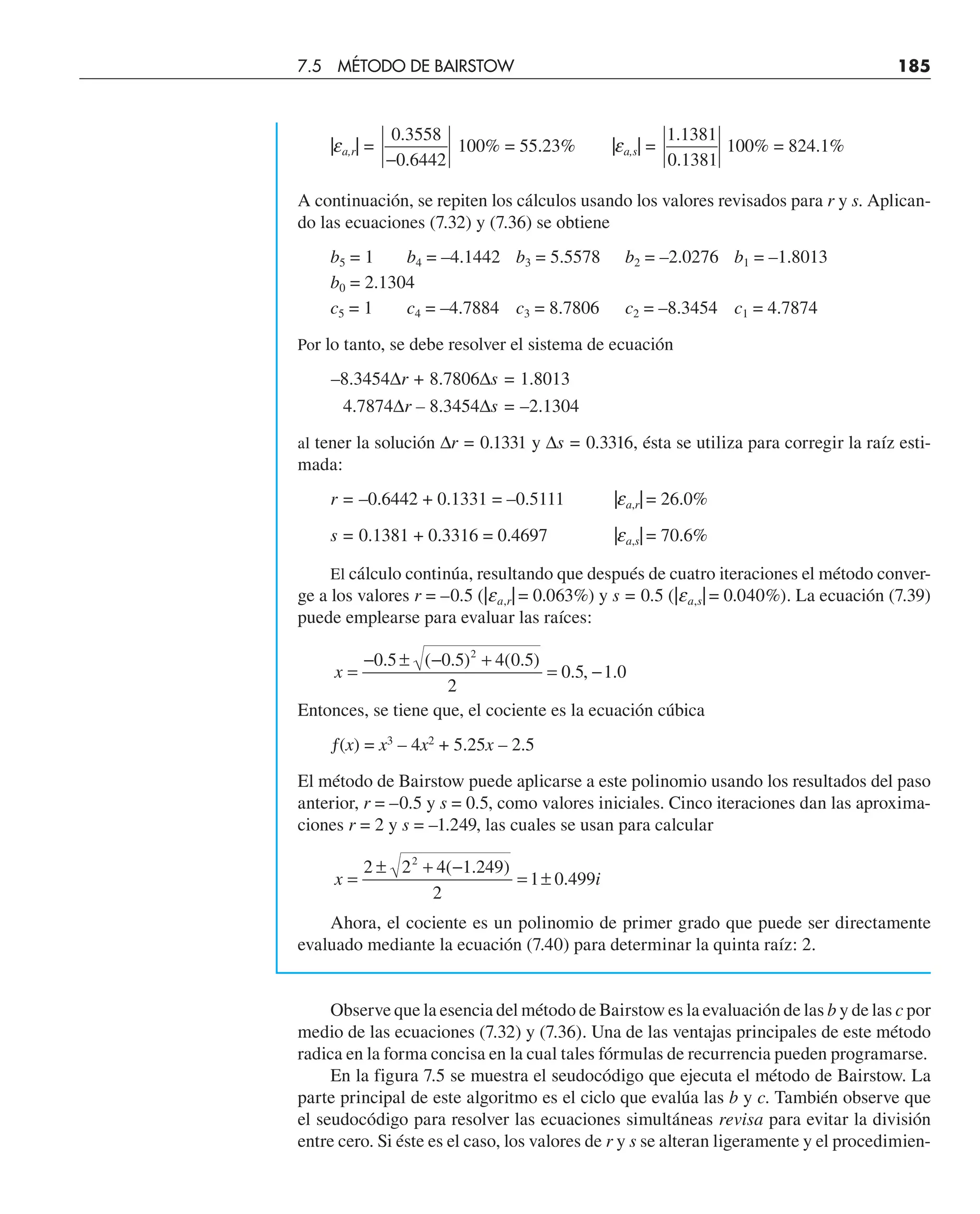 |ea,r| =
0 3558
0 6442
.
.
−
100% = 55.23% |ea,s| =
1 1381
0 1381
.
.
100% = 824.1%
A continuación, se repiten los cálculos usando los valores revisados para r y s. Aplican-
do las ecuaciones (7.32) y (7.36) se obtiene
b5 = 1 b4 = –4.1442 b3 = 5.5578 b2 = –2.0276 b1 = –1.8013
b0 = 2.1304
c5 = 1 c4 = –4.7884 c3 = 8.7806 c2 = –8.3454 c1 = 4.7874
Por lo tanto, se debe resolver el sistema de ecuación
–8.3454∆r + 8.7806∆s = 1.8013
4.7874∆r – 8.3454∆s = –2.1304
al tener la solución ∆r = 0.1331 y ∆s = 0.3316, ésta se utiliza para corregir la raíz esti-
mada:
r = –0.6442 + 0.1331 = –0.5111 |ea,r| = 26.0%
s = 0.1381 + 0.3316 = 0.4697 |ea,s| = 70.6%
El cálculo continúa, resultando que después de cuatro iteraciones el método conver-
ge a los valores r = –0.5 (|ea,r| = 0.063%) y s = 0.5 (|ea,s| = 0.040%). La ecuación (7.39)
puede emplearse para evaluar las raíces:
x =
− ± − +
= −
0 5 0 5 4 0 5
2
0 5 1 0
2
. ( . ) ( . )
. , .
Entonces, se tiene que, el cociente es la ecuación cúbica
ƒ(x) = x3
– 4x2
+ 5.25x – 2.5
El método de Bairstow puede aplicarse a este polinomio usando los resultados del paso
anterior, r = –0.5 y s = 0.5, como valores iniciales. Cinco iteraciones dan las aproxima-
ciones r = 2 y s = –1.249, las cuales se usan para calcular
x i
=
± + −
= ±
2 2 4 1 249
2
1 0 499
2
( . )
.
Ahora, el cociente es un polinomio de primer grado que puede ser directamente
evaluado mediante la ecuación (7.40) para determinar la quinta raíz: 2.
Observe que la esencia del método de Bairstow es la evaluación de las b y de las c por
medio de las ecuaciones (7.32) y (7.36). Una de las ventajas principales de este método
radica en la forma concisa en la cual tales fórmulas de recurrencia pueden programarse.
En la figura 7.5 se muestra el seudocódigo que ejecuta el método de Bairstow. La
parte principal de este algoritmo es el ciclo que evalúa las b y c. También observe que
el seudocódigo para resolver las ecuaciones simultáneas revisa para evitar la división
entre cero. Si éste es el caso, los valores de r y s se alteran ligeramente y el procedimien-
7.5 MÉTODO DE BAIRSTOW 185
 