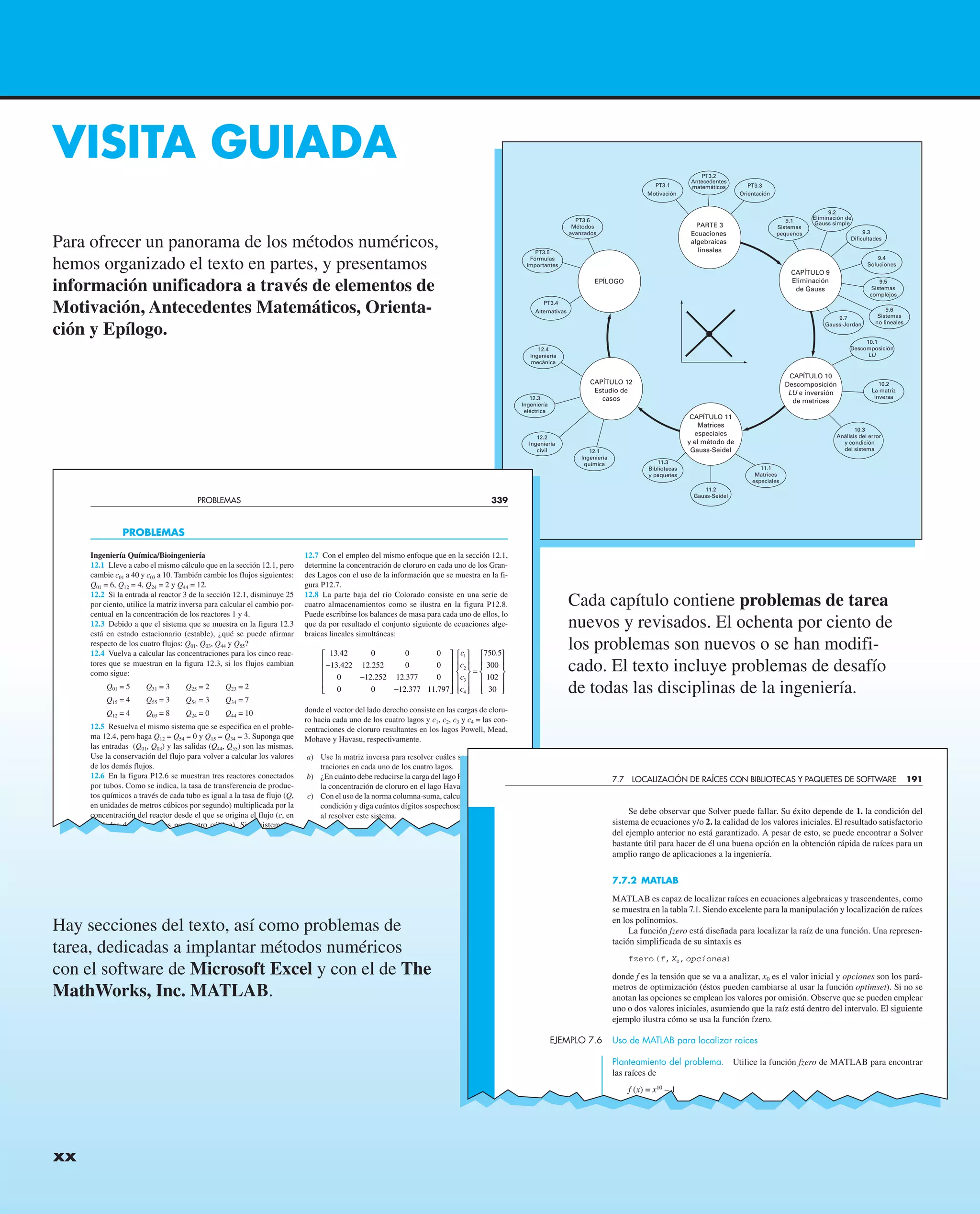 xx CONTENIDO
VISITA GUIADA
Para ofrecer un panorama de los métodos numéricos,
hemos organizado el texto en partes, y presentamos
información unificadora a través de elementos de
Motivación, Antecedentes Matemáticos, Orienta-
ción y Epílogo.
Cada capítulo contiene problemas de tarea
nuevos y revisados. El ochenta por ciento de
los problemas son nuevos o se han modifi-
cado. El texto incluye problemas de desafío
de todas las disciplinas de la ingeniería.
Hay secciones del texto, así como problemas de
tarea, dedicadas a implantar métodos numéricos
con el software de Microsoft Excel y con el de The
MathWorks, Inc. MATLAB.
xx
PT3.1
Motivación
PT3.2
Antecedentes
matemáticos PT3.3
Orientación
9.1
Sistemas
pequeños
9.2
Eliminación de
Gauss simple
PARTE 3
Ecuaciones
algebraicas
lineales
PT3.6
Métodos
avanzados
EPÍLOGO
CAPÍTULO 9
Eliminación
de Gauss
PT3.5
Fórmulas
importantes
PT3.4
Alternativas
12.4
Ingeniería
mecánica
12.3
Ingeniería
eléctrica
12.2
Ingeniería
civil 12.1
Ingeniería
química 11.3
Bibliotecas
y paquetes
11.2
Gauss-Seidel
11.1
Matrices
especiales
CAPÍTULO 10
Descomposición
LU e inversión
de matrices
CAPÍTULO 11
Matrices
especiales
y el método de
Gauss-Seidel
CAPÍTULO 12
Estudio de
casos
10.3
Análisis del error
y condición
del sistema
10.2
La matriz
inversa
10.1
Descomposición
LU
9.7
Gauss-Jordan
9.6
Sistemas
no lineales
9.5
Sistemas
complejos
9.4
Soluciones
9.3
Dificultades
PROBLEMAS 339
Ingeniería Química/Bioingeniería
12.1 Lleve a cabo el mismo cálculo que en la sección 12.1, pero
cambie c01 a 40 y c03 a 10. También cambie los flujos siguientes:
Q01 = 6, Q12 = 4, Q24 = 2 y Q44 = 12.
12.2 Si la entrada al reactor 3 de la sección 12.1, disminuye 25
por ciento, utilice la matriz inversa para calcular el cambio por-
centual en la concentración de los reactores 1 y 4.
12.3 Debido a que el sistema que se muestra en la figura 12.3
está en estado estacionario (estable), ¿qué se puede afirmar
respecto de los cuatro flujos: Q01, Q03, Q44 y Q55?
12.4 Vuelva a calcular las concentraciones para los cinco reac-
tores que se muestran en la figura 12.3, si los flujos cambian
como sigue:
Q01 = 5 Q31 = 3 Q25 = 2 Q23 = 2
Q15 = 4 Q55 = 3 Q54 = 3 Q34 = 7
Q12 = 4 Q03 = 8 Q24 = 0 Q44 = 10
12.5 Resuelva el mismo sistema que se especifica en el proble-
ma 12.4, pero haga Q12 = Q54 = 0 y Q15 = Q34 = 3. Suponga que
las entradas (Q01, Q03) y las salidas (Q44, Q55) son las mismas.
Use la conservación del flujo para volver a calcular los valores
de los demás flujos.
12.6 En la figura P12.6 se muestran tres reactores conectados
por tubos. Como se indica, la tasa de transferencia de produc-
tos químicos a través de cada tubo es igual a la tasa de flujo (Q,
en unidades de metros cúbicos por segundo) multiplicada por la
concentración del reactor desde el que se origina el flujo (c, en
unidades de miligramos por metro cúbico). Si el sistema se
PROBLEMAS
12.7 Con el empleo del mismo enfoque que en la sección 12.1,
determine la concentración de cloruro en cada uno de los Gran-
des Lagos con el uso de la información que se muestra en la fi-
gura P12.7.
12.8 La parte baja del río Colorado consiste en una serie de
cuatro almacenamientos como se ilustra en la figura P12.8.
Puede escribirse los balances de masa para cada uno de ellos, lo
que da por resultado el conjunto siguiente de ecuaciones alge-
braicas lineales simultáneas:
13 42 0 0 0
13 422 12 252 0 0
0 12 252 12 377 0
0 0 12
.
. .
. .
−
−
− .
. .
377 11 797
1
2
3
4
⎡
⎣
⎢
⎢
⎢
⎢
⎤
⎦
⎥
⎥
⎥
⎥
⎧
⎨
⎪
⎪
⎩
⎪
⎪
⎫
⎬
⎪
⎪
c
c
c
c ⎭
⎭
⎪
⎪
=
⎧
⎨
⎪
⎪
⎩
⎪
⎪
⎫
⎬
⎪
⎪
⎭
⎪
⎪
750 5
300
102
30
.
donde el vector del lado derecho consiste en las cargas de cloru-
ro hacia cada uno de los cuatro lagos y c1, c2, c3 y c4 = las con-
centraciones de cloruro resultantes en los lagos Powell, Mead,
Mohave y Havasu, respectivamente.
a) Use la matriz inversa para resolver cuáles son las concen-
traciones en cada uno de los cuatro lagos.
b) ¿En cuánto debe reducirse la carga del lago Powell para que
la concentración de cloruro en el lago Havasu sea de 75?
c) Con el uso de la norma columna-suma, calcule el número de
condición y diga cuántos dígitos sospechosos se generarían
al resolver este sistema.
Se debe observar que Solver puede fallar. Su éxito depende de 1. la condición del
sistema de ecuaciones y/o 2. la calidad de los valores iniciales. El resultado satisfactorio
del ejemplo anterior no está garantizado. A pesar de esto, se puede encontrar a Solver
bastante útil para hacer de él una buena opción en la obtención rápida de raíces para un
amplio rango de aplicaciones a la ingeniería.
7.7.2 MATLAB
MATLAB es capaz de localizar raíces en ecuaciones algebraicas y trascendentes, como
se muestra en la tabla 7.1. Siendo excelente para la manipulación y localización de raíces
en los polinomios.
La función fzero está diseñada para localizar la raíz de una función. Una represen-
tación simplificada de su sintaxis es
fzero(f,X0,opciones)
donde f es la tensión que se va a analizar, x0 es el valor inicial y opciones son los pará-
metros de optimización (éstos pueden cambiarse al usar la función optimset). Si no se
anotan las opciones se emplean los valores por omisión. Observe que se pueden emplear
uno o dos valores iniciales, asumiendo que la raíz está dentro del intervalo. El siguiente
ejemplo ilustra cómo se usa la función fzero.
EJEMPLO 7.6 Uso de MATLAB para localizar raíces
Planteamiento del problema. Utilice la función fzero de MATLAB para encontrar
las raíces de
f (x) = x10
– 1
7.7 LOCALIZACIÓN DE RAÍCES CON BIBLIOTECAS Y PAQUETES DE SOFTWARE 191
 