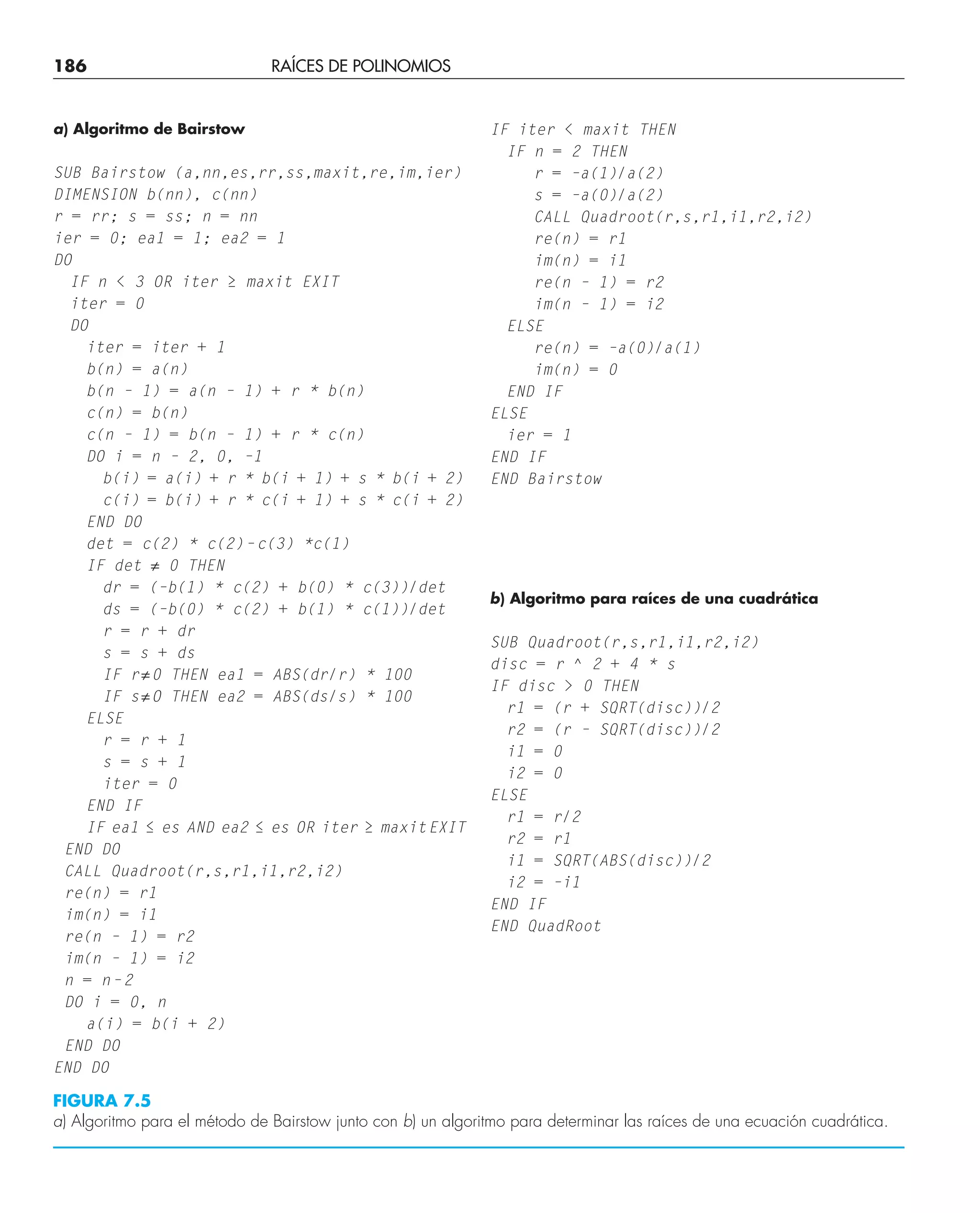 186 RAÍCES DE POLINOMIOS
a) Algoritmo de Bairstow
SUB Bairstow (a,nn,es,rr,ss,maxit,re,im,ier)
DIMENSION b(nn), c(nn)
r = rr; s = ss; n = nn
ier = 0; ea1 = 1; ea2 = 1
DO
IF n  3 OR iter ≥ maxit EXIT
iter = 0
DO
iter = iter + 1
b(n) = a(n)
b(n – 1) = a(n – 1) + r * b(n)
c(n) = b(n)
c(n – 1) = b(n – 1) + r * c(n)
DO i = n – 2, 0, –1
b(i) = a(i) + r * b(i + 1) + s * b(i + 2)
c(i) = b(i) + r * c(i + 1) + s * c(i + 2)
END DO
det = c(2) * c(2)–c(3) *c(1)
IF det ≠ 0 THEN
dr = (–b(1) * c(2) + b(0) * c(3))/det
ds = (–b(0) * c(2) + b(1) * c(1))/det
r = r + dr
s = s + ds
IF r≠0 THEN ea1 = ABS(dr/r) * 100
IF s≠O THEN ea2 = ABS(ds/s) * 100
ELSE
r = r + 1
s = s + 1
iter = 0
END IF
IF ea1 ≤ es AND ea2 ≤ es OR iter ≥ maxitEXIT
END DO
CALL Quadroot(r,s,r1,i1,r2,i2)
re(n) = r1
im(n) = i1
re(n – 1) = r2
im(n – 1) = i2
n = n–2
DO i = 0, n
a(i) = b(i + 2)
END DO
END DO
IF iter  maxit THEN
IF n = 2 THEN
r = –a(1)/a(2)
s = –a(0)/a(2)
CALL Quadroot(r,s,r1,i1,r2,i2)
re(n) = r1
im(n) = i1
re(n – 1) = r2
im(n – 1) = i2
ELSE
re(n) = –a(0)/a(1)
im(n) = 0
END IF
ELSE
ier = 1
END IF
END Bairstow
b) Algoritmo para raíces de una cuadrática
SUB Quadroot(r,s,r1,i1,r2,i2)
disc = r ^ 2 + 4 * s
IF disc  0 THEN
r1 = (r + SQRT(disc))/2
r2 = (r – SQRT(disc))/2
i1 = 0
i2 = 0
ELSE
r1 = r/2
r2 = r1
i1 = SQRT(ABS(disc))/2
i2 = –i1
END IF
END QuadRoot
FIGURA 7.5
a) Algoritmo para el método de Bairstow junto con b) un algoritmo para determinar las raíces de una ecuación cuadrática.
 