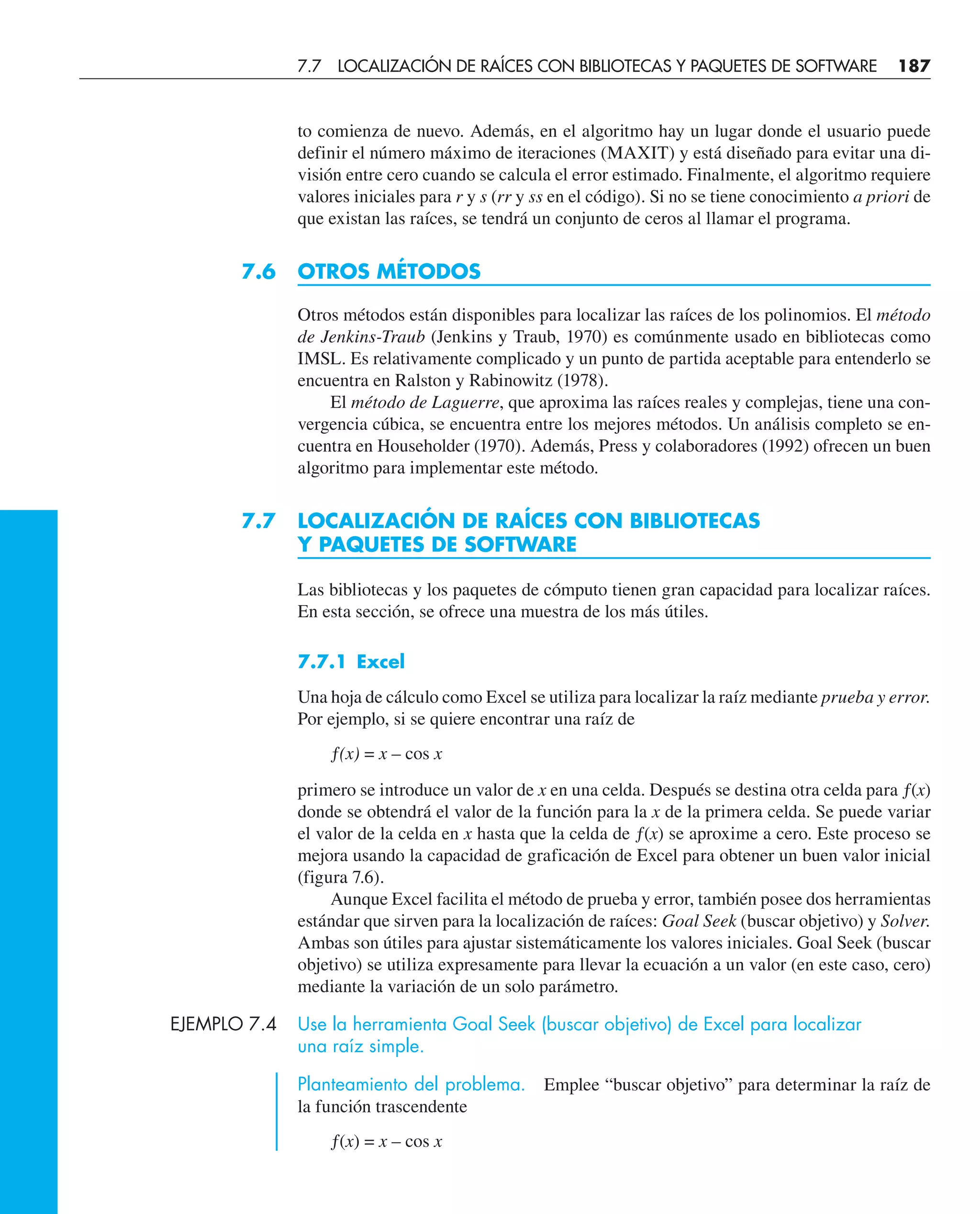 to comienza de nuevo. Además, en el algoritmo hay un lugar donde el usuario puede
definir el número máximo de iteraciones (MAXIT) y está diseñado para evitar una di-
visión entre cero cuando se calcula el error estimado. Finalmente, el algoritmo requiere
valores iniciales para r y s (rr y ss en el código). Si no se tiene conocimiento a priori de
que existan las raíces, se tendrá un conjunto de ceros al llamar el programa.
7.6 OTROS MÉTODOS
Otros métodos están disponibles para localizar las raíces de los polinomios. El método
de Jenkins-Traub (Jenkins y Traub, 1970) es comúnmente usado en bibliotecas como
IMSL. Es relativamente complicado y un punto de partida aceptable para entenderlo se
encuentra en Ralston y Rabinowitz (1978).
El método de Laguerre, que aproxima las raíces reales y complejas, tiene una con-
vergencia cúbica, se encuentra entre los mejores métodos. Un análisis completo se en-
cuentra en Householder (1970). Además, Press y colaboradores (1992) ofrecen un buen
algoritmo para implementar este método.
7.7 LOCALIZACIÓN DE RAÍCES CON BIBLIOTECAS
Y PAQUETES DE SOFTWARE
Las bibliotecas y los paquetes de cómputo tienen gran capacidad para localizar raíces.
En esta sección, se ofrece una muestra de los más útiles.
7.7.1 Excel
Una hoja de cálculo como Excel se utiliza para localizar la raíz mediante prueba y error.
Por ejemplo, si se quiere encontrar una raíz de
ƒ(x) = x – cos x
primero se introduce un valor de x en una celda. Después se destina otra celda para ƒ(x)
donde se obtendrá el valor de la función para la x de la primera celda. Se puede variar
el valor de la celda en x hasta que la celda de ƒ(x) se aproxime a cero. Este proceso se
mejora usando la capacidad de graficación de Excel para obtener un buen valor inicial
(figura 7.6).
Aunque Excel facilita el método de prueba y error, también posee dos herramientas
estándar que sirven para la localización de raíces: Goal Seek (buscar objetivo) y Solver.
Ambas son útiles para ajustar sistemáticamente los valores iniciales. Goal Seek (buscar
objetivo) se utiliza expresamente para llevar la ecuación a un valor (en este caso, cero)
mediante la variación de un solo parámetro.
EJEMPLO 7.4 Use la herramienta Goal Seek (buscar objetivo) de Excel para localizar
una raíz simple.
Planteamiento del problema. Emplee “buscar objetivo” para determinar la raíz de
la función trascendente
ƒ(x) = x – cos x
7.7 LOCALIZACIÓN DE RAÍCES CON BIBLIOTECAS Y PAQUETES DE SOFTWARE 187
 