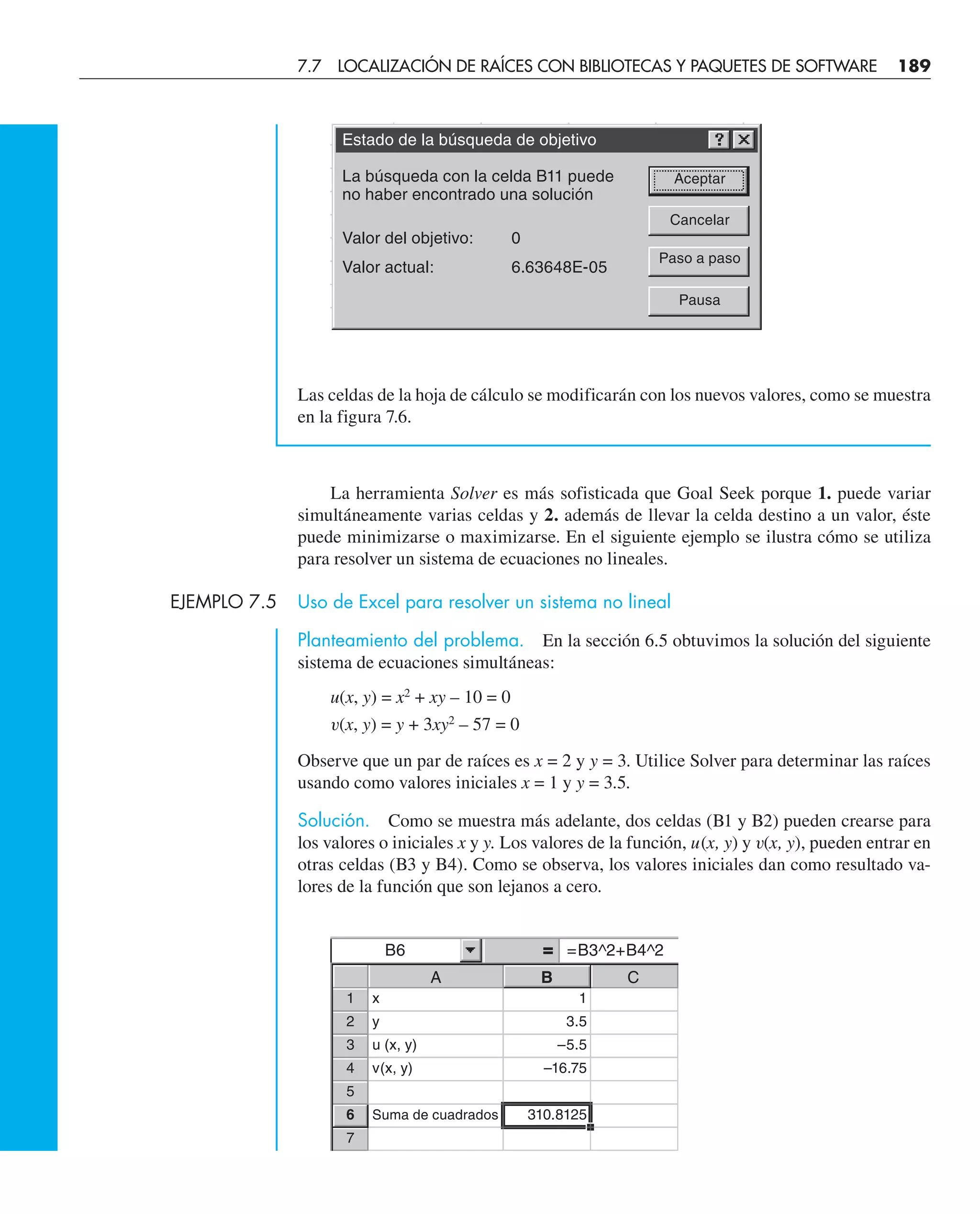Las celdas de la hoja de cálculo se modificarán con los nuevos valores, como se muestra
en la figura 7.6.
La herramienta Solver es más sofisticada que Goal Seek porque 1. puede variar
simultáneamente varias celdas y 2. además de llevar la celda destino a un valor, éste
puede minimizarse o maximizarse. En el siguiente ejemplo se ilustra cómo se utiliza
para resolver un sistema de ecuaciones no lineales.
EJEMPLO 7.5 Uso de Excel para resolver un sistema no lineal
Planteamiento del problema. En la sección 6.5 obtuvimos la solución del siguiente
sistema de ecuaciones simultáneas:
u(x, y) = x2
+ xy – 10 = 0
v(x, y) = y + 3xy2
– 57 = 0
Observe que un par de raíces es x = 2 y y = 3. Utilice Solver para determinar las raíces
usando como valores iniciales x = 1 y y = 3.5.
Solución. Como se muestra más adelante, dos celdas (B1 y B2) pueden crearse para
los valores o iniciales x y y. Los valores de la función, u(x, y) y v(x, y), pueden entrar en
otras celdas (B3 y B4). Como se observa, los valores iniciales dan como resultado va-
lores de la función que son lejanos a cero.
Estado de la búsqueda de objetivo
La búsqueda con la celda B11 puede
no haber encontrado una solución
Valor del objetivo: 0
Valor actual: 6.63648E-05
Aceptar
Cancelar
Paso a paso
Pausa
B6 =B3^2+B4^2
A B C
1 x 1
2 y 3.5
3 u (x, y) –5.5
4 v(x, y) –16.75
5
6 Suma de cuadrados 310.8125
7
7.7 LOCALIZACIÓN DE RAÍCES CON BIBLIOTECAS Y PAQUETES DE SOFTWARE 189
 