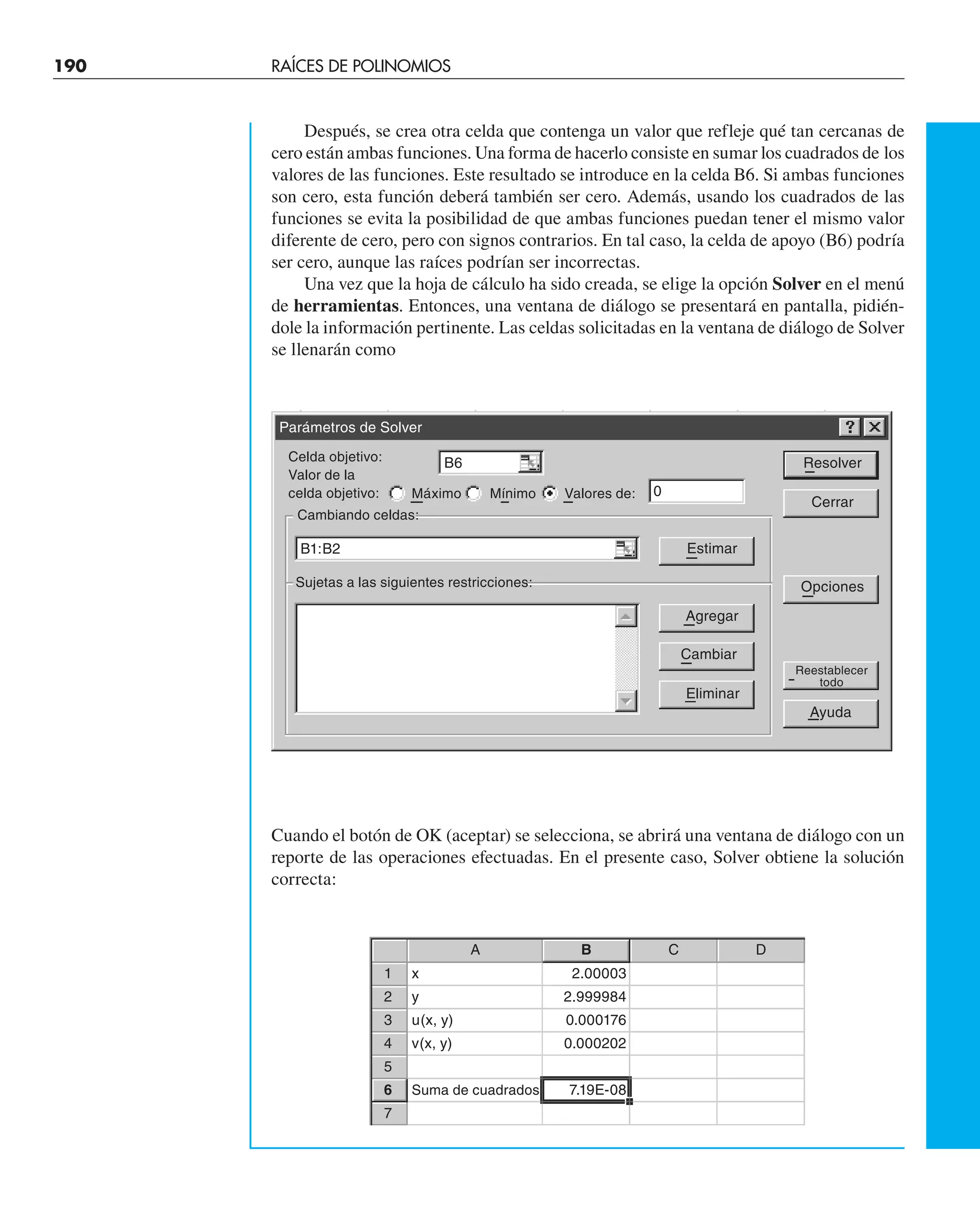 190 RAÍCES DE POLINOMIOS
Después, se crea otra celda que contenga un valor que refleje qué tan cercanas de
cero están ambas funciones. Una forma de hacerlo consiste en sumar los cuadrados de los
valores de las funciones. Este resultado se introduce en la celda B6. Si ambas funciones
son cero, esta función deberá también ser cero. Además, usando los cuadrados de las
funciones se evita la posibilidad de que ambas funciones puedan tener el mismo valor
diferente de cero, pero con signos contrarios. En tal caso, la celda de apoyo (B6) podría
ser cero, aunque las raíces podrían ser incorrectas.
Una vez que la hoja de cálculo ha sido creada, se elige la opción Solver en el menú
de herramientas. Entonces, una ventana de diálogo se presentará en pantalla, pidién-
dole la información pertinente. Las celdas solicitadas en la ventana de diálogo de Solver
se llenarán como
Cuando el botón de OK (aceptar) se selecciona, se abrirá una ventana de diálogo con un
reporte de las operaciones efectuadas. En el presente caso, Solver obtiene la solución
correcta:
Parámetros de Solver
Celda objetivo:
Valor de la
celda objetivo:
Cambiando celdas:
Sujetas a las siguientes restricciones:
Máximo Mínimo Valores de:
Resolver
Cerrar
Opciones
Reestablecer
todo
Ayuda
Estimar
Agregar
Cambiar
Eliminar
B6
B1:B2
0
A B C D
1 x 2.00003
2 y 2.999984
3 u(x, y) 0.000176
4 v(x, y) 0.000202
5
6 Suma de cuadrados 7.19E-08
7
 