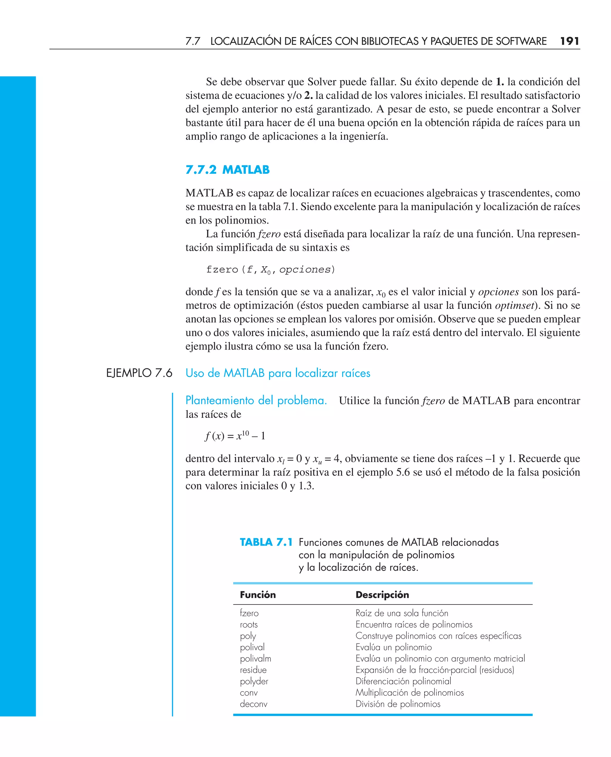 Se debe observar que Solver puede fallar. Su éxito depende de 1. la condición del
sistema de ecuaciones y/o 2. la calidad de los valores iniciales. El resultado satisfactorio
del ejemplo anterior no está garantizado. A pesar de esto, se puede encontrar a Solver
bastante útil para hacer de él una buena opción en la obtención rápida de raíces para un
amplio rango de aplicaciones a la ingeniería.
7.7.2 MATLAB
MATLAB es capaz de localizar raíces en ecuaciones algebraicas y trascendentes, como
se muestra en la tabla 7.1. Siendo excelente para la manipulación y localización de raíces
en los polinomios.
La función fzero está diseñada para localizar la raíz de una función. Una represen-
tación simplificada de su sintaxis es
fzero(f,X0,opciones)
donde f es la tensión que se va a analizar, x0 es el valor inicial y opciones son los pará-
metros de optimización (éstos pueden cambiarse al usar la función optimset). Si no se
anotan las opciones se emplean los valores por omisión. Observe que se pueden emplear
uno o dos valores iniciales, asumiendo que la raíz está dentro del intervalo. El siguiente
ejemplo ilustra cómo se usa la función fzero.
EJEMPLO 7.6 Uso de MATLAB para localizar raíces
Planteamiento del problema. Utilice la función fzero de MATLAB para encontrar
las raíces de
f (x) = x10
– 1
dentro del intervalo xl = 0 y xu = 4, obviamente se tiene dos raíces –1 y 1. Recuerde que
para determinar la raíz positiva en el ejemplo 5.6 se usó el método de la falsa posición
con valores iniciales 0 y 1.3.
TABLA 7.1 Funciones comunes de MATLAB relacionadas
con la manipulación de polinomios
y la localización de raíces.
Función Descripción
fzero Raíz de una sola función
roots Encuentra raíces de polinomios
poly Construye polinomios con raíces específicas
polival Evalúa un polinomio
polivalm Evalúa un polinomio con argumento matricial
residue Expansión de la fracción-parcial (residuos)
polyder Diferenciación polinomial
conv Multiplicación de polinomios
deconv División de polinomios
7.7 LOCALIZACIÓN DE RAÍCES CON BIBLIOTECAS Y PAQUETES DE SOFTWARE 191
 