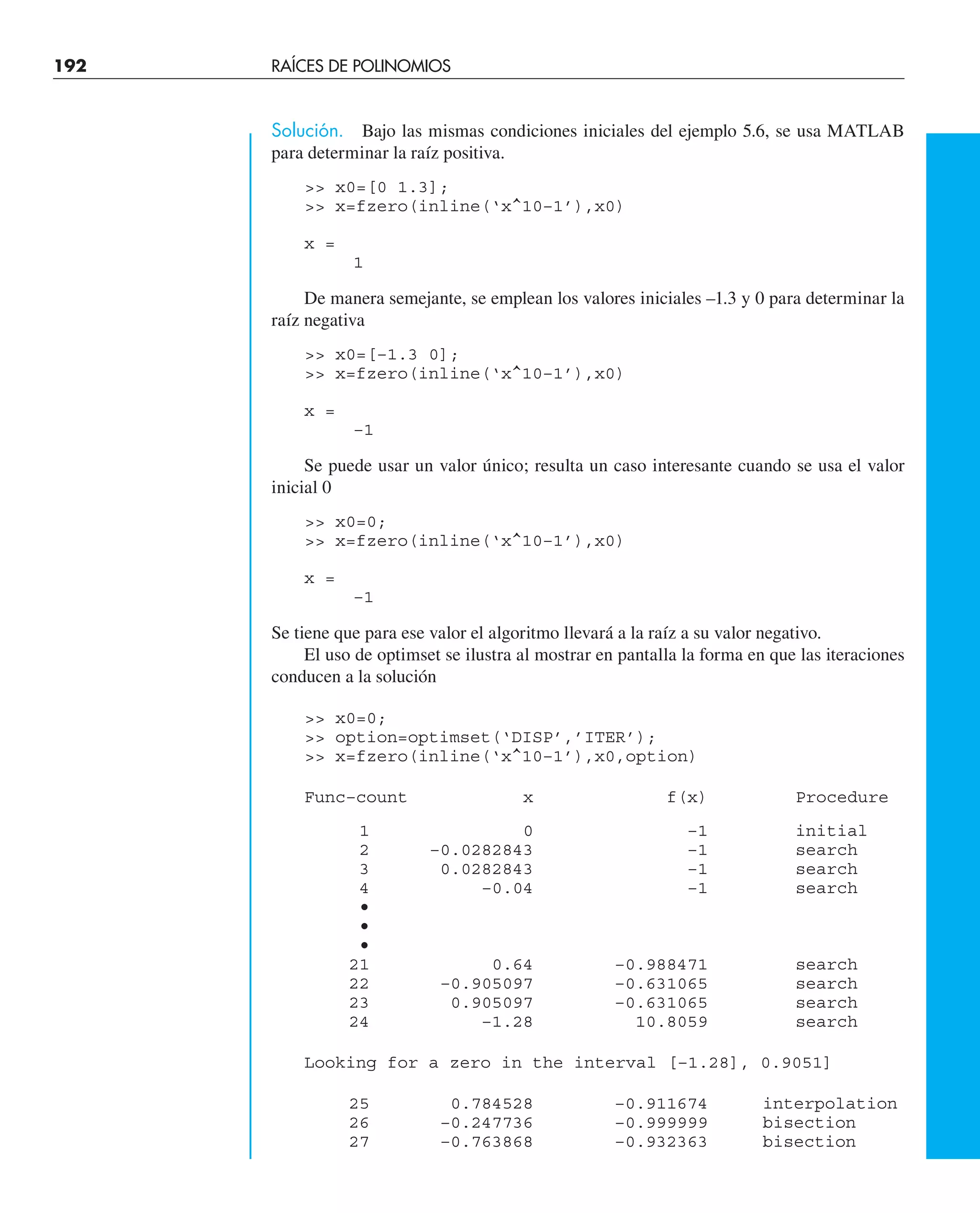 192 RAÍCES DE POLINOMIOS
Solución. Bajo las mismas condiciones iniciales del ejemplo 5.6, se usa MATLAB
para determinar la raíz positiva.
 x0=[0 1.3];
 x=fzero(inline(‘x^10–1’),x0)
x =
1
De manera semejante, se emplean los valores iniciales –1.3 y 0 para determinar la
raíz negativa
 x0=[–1.3 0];
 x=fzero(inline(‘x^10–1’),x0)
x =
–1
Se puede usar un valor único; resulta un caso interesante cuando se usa el valor
inicial 0
 x0=0;
 x=fzero(inline(‘x^10–1’),x0)
x =
–1
Se tiene que para ese valor el algoritmo llevará a la raíz a su valor negativo.
El uso de optimset se ilustra al mostrar en pantalla la forma en que las iteraciones
conducen a la solución
 x0=0;
 option=optimset(‘DISP’,’ITER’);
 x=fzero(inline(‘x^10–1’),x0,option)
Func–count x f(x) Procedure
1 0 –1 initial
2 –0.0282843 –1 search
3 0.0282843 –1 search
4 –0.04 –1 search
•
•
•
21 0.64 –0.988471 search
22 –0.905097 –0.631065 search
23 0.905097 –0.631065 search
24 –1.28 10.8059 search
Looking for a zero in the interval [–1.28], 0.9051]
25 0.784528 –0.911674 interpolation
26 –0.247736 –0.999999 bisection
27 –0.763868 –0.932363 bisection
 