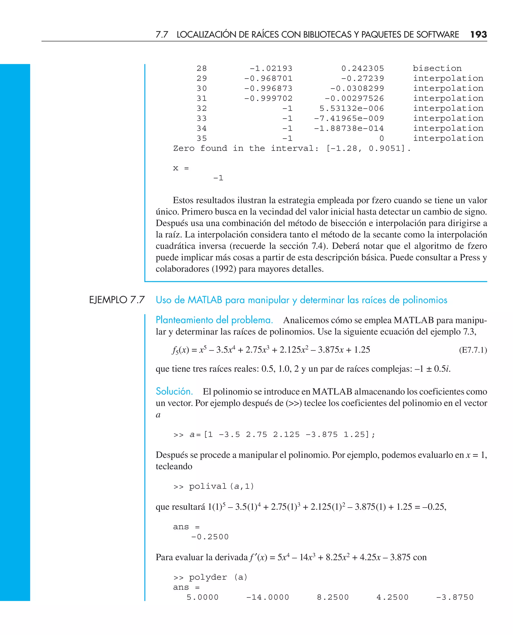 28 –1.02193 0.242305 bisection
29 –0.968701 –0.27239 interpolation
30 –0.996873 –0.0308299 interpolation
31 –0.999702 –0.00297526 interpolation
32 –1 5.53132e–006 interpolation
33 –1 –7.41965e–009 interpolation
34 –1 –1.88738e–014 interpolation
35 –1 0 interpolation
Zero found in the interval: [–1.28, 0.9051].
x =
–1
Estos resultados ilustran la estrategia empleada por fzero cuando se tiene un valor
único. Primero busca en la vecindad del valor inicial hasta detectar un cambio de signo.
Después usa una combinación del método de bisección e interpolación para dirigirse a
la raíz. La interpolación considera tanto el método de la secante como la interpolación
cuadrática inversa (recuerde la sección 7.4). Deberá notar que el algoritmo de fzero
puede implicar más cosas a partir de esta descripción básica. Puede consultar a Press y
colaboradores (1992) para mayores detalles.
EJEMPLO 7.7 Uso de MATLAB para manipular y determinar las raíces de polinomios
Planteamiento del problema. Analicemos cómo se emplea MATLAB para manipu-
lar y determinar las raíces de polinomios. Use la siguiente ecuación del ejemplo 7.3,
f5(x) = x5
– 3.5x4
+ 2.75x3
+ 2.125x2
– 3.875x + 1.25 (E7.7.1)
que tiene tres raíces reales: 0.5, 1.0, 2 y un par de raíces complejas: –1 ± 0.5i.
Solución. El polinomio se introduce en MATLAB almacenando los coeficientes como
un vector. Por ejemplo después de () teclee los coeficientes del polinomio en el vector
a
 a=[1 –3.5 2.75 2.125 –3.875 1.25];
Después se procede a manipular el polinomio. Por ejemplo, podemos evaluarlo en x = 1,
tecleando
 polival(a,1)
que resultará 1(1)5
– 3.5(1)4
+ 2.75(1)3
+ 2.125(1)2
– 3.875(1) + 1.25 = –0.25,
ans =
–0.2500
Para evaluar la derivada f ′(x) = 5x4
– 14x3
+ 8.25x2
+ 4.25x – 3.875 con
 polyder (a)
ans =
5.0000 –14.0000 8.2500 4.2500 –3.8750
7.7 LOCALIZACIÓN DE RAÍCES CON BIBLIOTECAS Y PAQUETES DE SOFTWARE 193
 