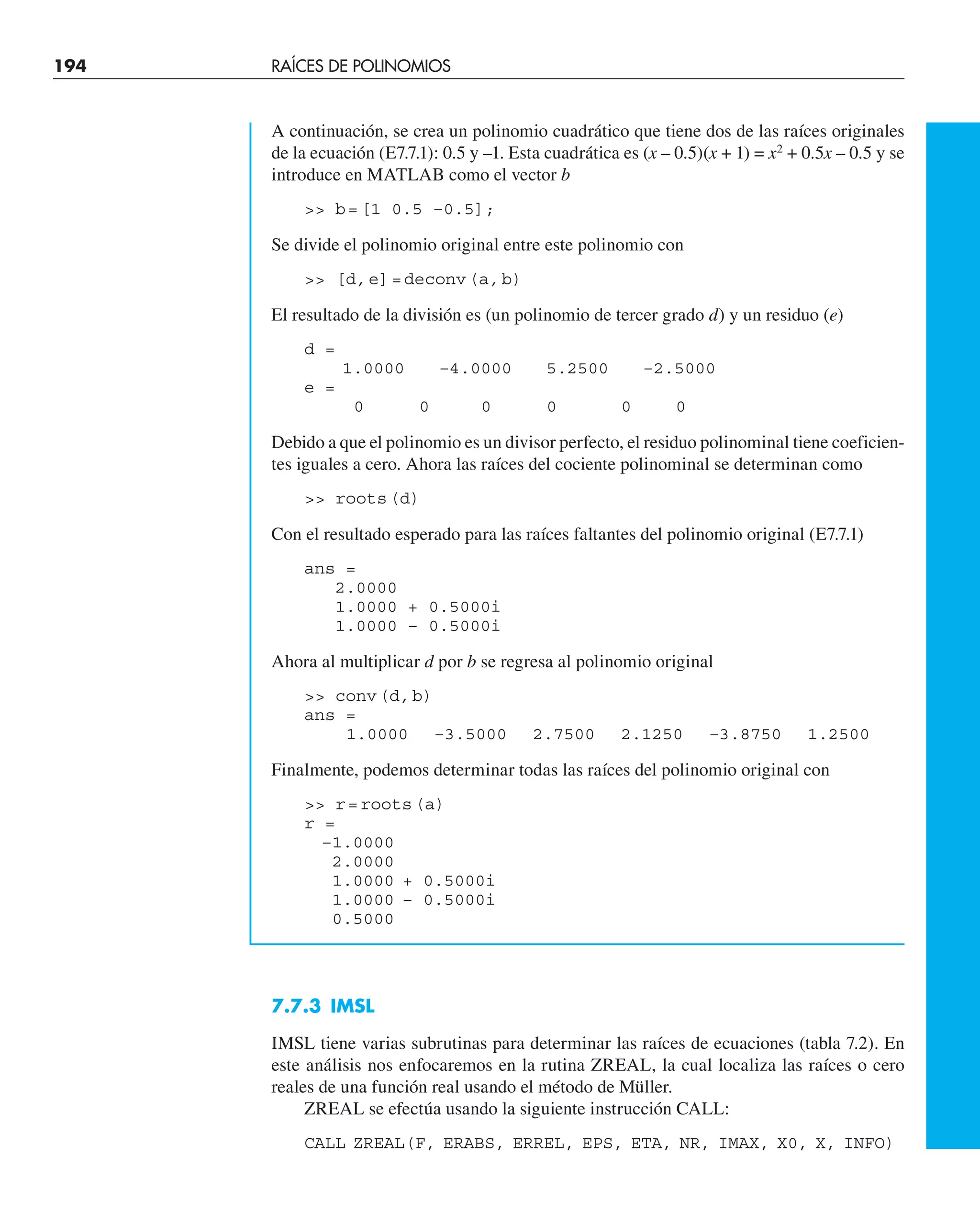 194 RAÍCES DE POLINOMIOS
A continuación, se crea un polinomio cuadrático que tiene dos de las raíces originales
de la ecuación (E7.7.1): 0.5 y –1. Esta cuadrática es (x – 0.5)(x + 1) = x2
+ 0.5x – 0.5 y se
introduce en MATLAB como el vector b
 b=[1 0.5 –0.5];
Se divide el polinomio original entre este polinomio con
 [d,e]=deconv(a,b)
El resultado de la división es (un polinomio de tercer grado d) y un residuo (e)
d =
1.0000 –4.0000 5.2500 –2.5000
e =
0 0 0 0 0 0
Debido a que el polinomio es un divisor perfecto, el residuo polinominal tiene coeficien-
tes iguales a cero. Ahora las raíces del cociente polinominal se determinan como
 roots(d)
Con el resultado esperado para las raíces faltantes del polinomio original (E7.7.1)
ans =
2.0000
1.0000 + 0.5000i
1.0000 – 0.5000i
Ahora al multiplicar d por b se regresa al polinomio original
 conv(d,b)
ans =
1.0000 –3.5000 2.7500 2.1250 –3.8750 1.2500
Finalmente, podemos determinar todas las raíces del polinomio original con
 r=roots(a)
r =
–1.0000
2.0000
1.0000 + 0.5000i
1.0000 – 0.5000i
0.5000
7.7.3 IMSL
IMSL tiene varias subrutinas para determinar las raíces de ecuaciones (tabla 7.2). En
este análisis nos enfocaremos en la rutina ZREAL, la cual localiza las raíces o cero
reales de una función real usando el método de Müller.
ZREAL se efectúa usando la siguiente instrucción CALL:
CALL ZREAL(F, ERABS, ERREL, EPS, ETA, NR, IMAX, X0, X, INFO)
 