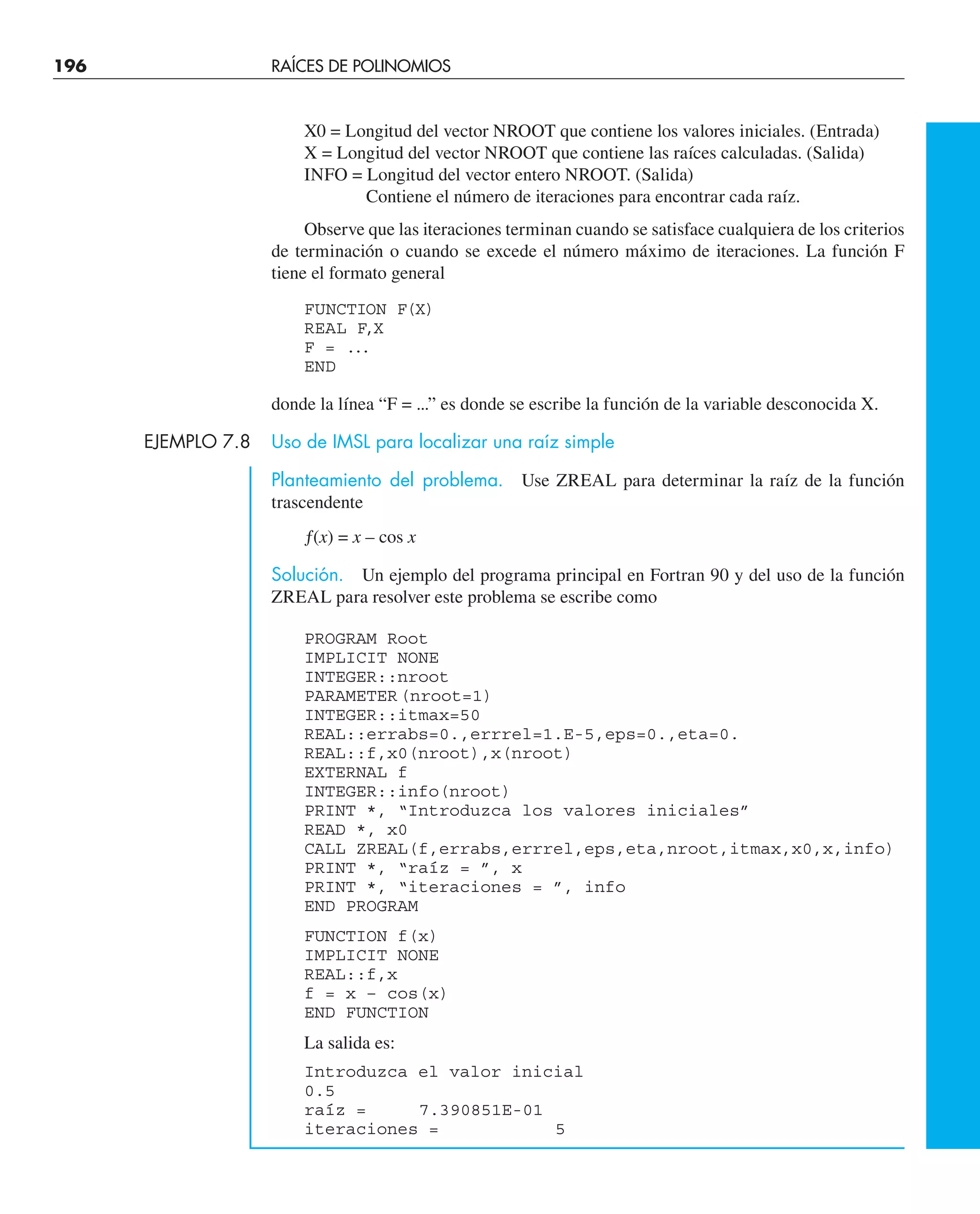 196 RAÍCES DE POLINOMIOS
X0 = Longitud del vector NROOT que contiene los valores iniciales. (Entrada)
X = Longitud del vector NROOT que contiene las raíces calculadas. (Salida)
INFO = Longitud del vector entero NROOT. (Salida)
Contiene el número de iteraciones para encontrar cada raíz.
Observe que las iteraciones terminan cuando se satisface cualquiera de los criterios
de terminación o cuando se excede el número máximo de iteraciones. La función F
tiene el formato general
FUNCTION F(X)
REAL F,X
F = ...
END
donde la línea “F = ...” es donde se escribe la función de la variable desconocida X.
EJEMPLO 7.8 Uso de IMSL para localizar una raíz simple
Planteamiento del problema. Use ZREAL para determinar la raíz de la función
trascendente
ƒ(x) = x – cos x
Solución. Un ejemplo del programa principal en Fortran 90 y del uso de la función
ZREAL para resolver este problema se escribe como
PROGRAM Root
IMPLICIT NONE
INTEGER::nroot
PARAMETER(nroot=1)
INTEGER::itmax=50
REAL::errabs=0.,errrel=1.E-5,eps=0.,eta=0.
REAL::f,x0(nroot),x(nroot)
EXTERNAL f
INTEGER::info(nroot)
PRINT *, “Introduzca los valores iniciales”
READ *, x0
CALL ZREAL(f,errabs,errrel,eps,eta,nroot,itmax,x0,x,info)
PRINT *, “raíz = ”, x
PRINT *, “iteraciones = ”, info
END PROGRAM
FUNCTION f(x)
IMPLICIT NONE
REAL::f,x
f = x – cos(x)
END FUNCTION
La salida es:
Introduzca el valor inicial
0.5
raíz = 7.390851E-01
iteraciones = 5
 