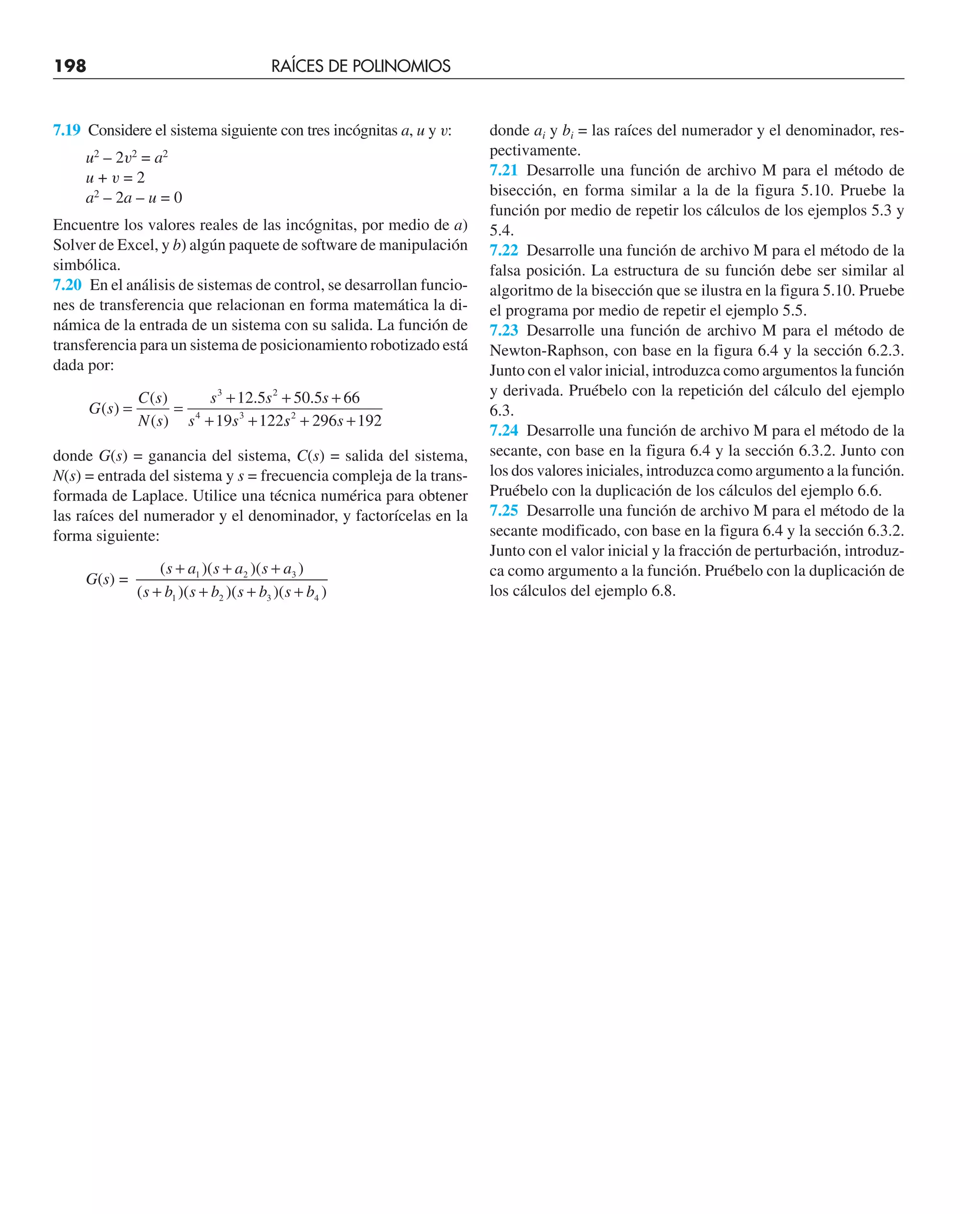 7.19 Considere el sistema siguiente con tres incógnitas a, u y v:
u2
– 2v2
= a2
u + v = 2
a2
– 2a – u = 0
Encuentre los valores reales de las incógnitas, por medio de a)
Solver de Excel, y b) algún paquete de software de manipulación
simbólica.
7.20 En el análisis de sistemas de control, se desarrollan funcio-
nes de transferencia que relacionan en forma matemática la di-
námica de la entrada de un sistema con su salida. La función de
transferencia para un sistema de posicionamiento robotizado está
dada por:
G s
C s
N s
s s s
s s
( )
( )
( )
. .
= =
+ + +
+ +
3 2
4 3
12 5 50 5 66
19 122s
s s
2
296 192
+ +
donde G(s) = ganancia del sistema, C(s) = salida del sistema,
N(s) = entrada del sistema y s = frecuencia compleja de la trans-
formada de Laplace. Utilice una técnica numérica para obtener
las raíces del numerador y el denominador, y factorícelas en la
forma siguiente:
G(s) =
( )( )( )
( )( )( )( )
s a s a s a
s b s b s b s b
+ + +
+ + + +
1 2 3
1 2 3 4
donde ai y bi = las raíces del numerador y el denominador, res-
pectivamente.
7.21 Desarrolle una función de archivo M para el método de
bisección, en forma similar a la de la figura 5.10. Pruebe la
función por medio de repetir los cálculos de los ejemplos 5.3 y
5.4.
7.22 Desarrolle una función de archivo M para el método de la
falsa posición. La estructura de su función debe ser similar al
algoritmo de la bisección que se ilustra en la figura 5.10. Pruebe
el programa por medio de repetir el ejemplo 5.5.
7.23 Desarrolle una función de archivo M para el método de
Newton-Raphson, con base en la figura 6.4 y la sección 6.2.3.
Junto con el valor inicial, introduzca como argumentos la función
y derivada. Pruébelo con la repetición del cálculo del ejemplo
6.3.
7.24 Desarrolle una función de archivo M para el método de la
secante, con base en la figura 6.4 y la sección 6.3.2. Junto con
los dos valores iniciales, introduzca como argumento a la función.
Pruébelo con la duplicación de los cálculos del ejemplo 6.6.
7.25 Desarrolle una función de archivo M para el método de la
secante modificado, con base en la figura 6.4 y la sección 6.3.2.
Junto con el valor inicial y la fracción de perturbación, introduz-
ca como argumento a la función. Pruébelo con la duplicación de
los cálculos del ejemplo 6.8.
198 RAÍCES DE POLINOMIOS
 
