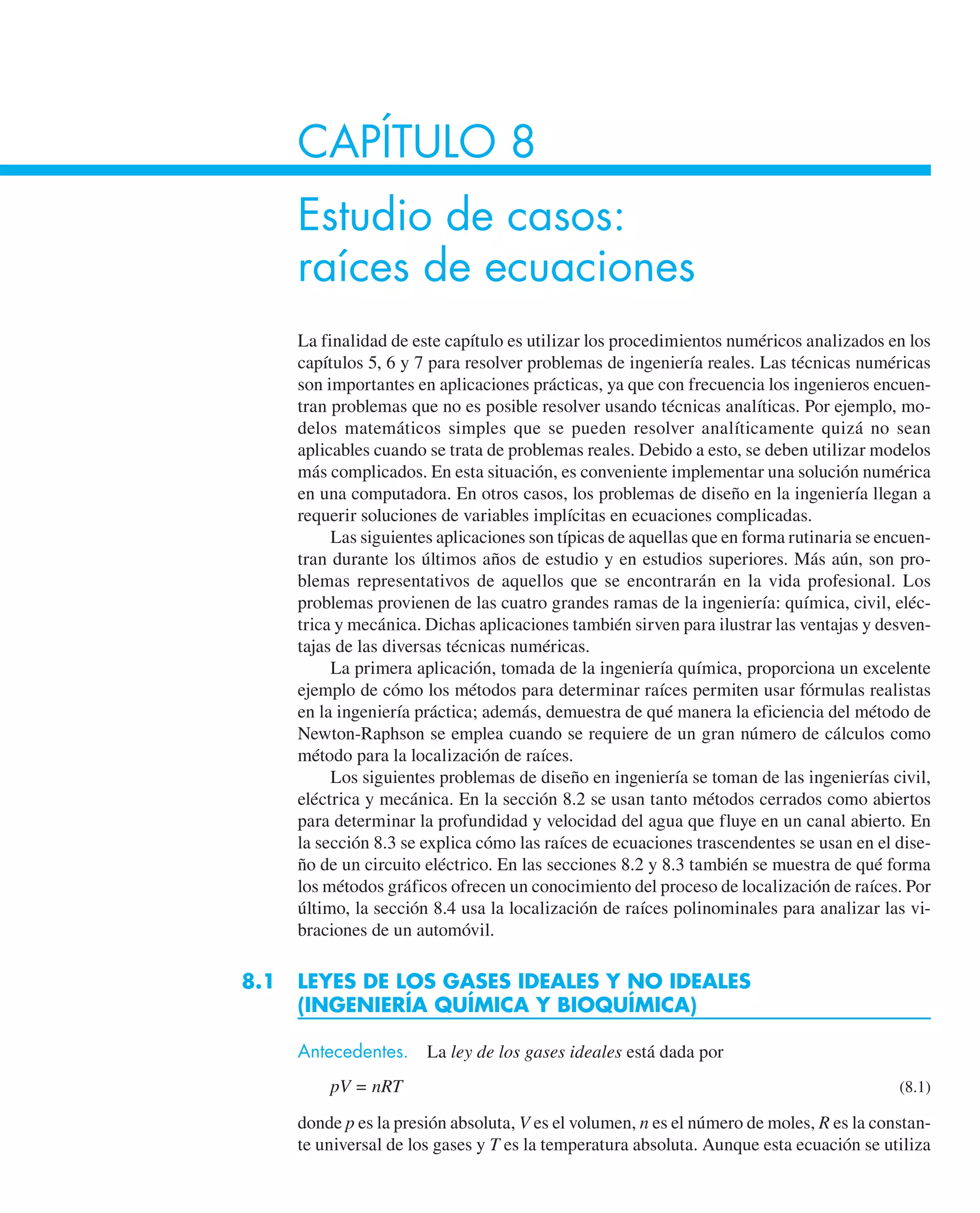 CAPÍTULO 8
Estudio de casos:
raíces de ecuaciones
La finalidad de este capítulo es utilizar los procedimientos numéricos analizados en los
capítulos 5, 6 y 7 para resolver problemas de ingeniería reales. Las técnicas numéricas
son importantes en aplicaciones prácticas, ya que con frecuencia los ingenieros encuen-
tran problemas que no es posible resolver usando técnicas analíticas. Por ejemplo, mo-
delos matemáticos simples que se pueden resolver analíticamente quizá no sean
aplicables cuando se trata de problemas reales. Debido a esto, se deben utilizar modelos
más complicados. En esta situación, es conveniente implementar una solución numérica
en una computadora. En otros casos, los problemas de diseño en la ingeniería llegan a
requerir soluciones de variables implícitas en ecuaciones complicadas.
Las siguientes aplicaciones son típicas de aquellas que en forma rutinaria se encuen-
tran durante los últimos años de estudio y en estudios superiores. Más aún, son pro-
blemas representativos de aquellos que se encontrarán en la vida profesional. Los
problemas provienen de las cuatro grandes ramas de la ingeniería: química, civil, eléc-
trica y mecánica. Dichas aplicaciones también sirven para ilustrar las ventajas y desven-
tajas de las diversas técnicas numéricas.
La primera aplicación, tomada de la ingeniería química, proporciona un excelente
ejemplo de cómo los métodos para determinar raíces permiten usar fórmulas realistas
en la ingeniería práctica; además, demuestra de qué manera la eficiencia del método de
Newton-Raphson se emplea cuando se requiere de un gran número de cálculos como
método para la localización de raíces.
Los siguientes problemas de diseño en ingeniería se toman de las ingenierías civil,
eléctrica y mecánica. En la sección 8.2 se usan tanto métodos cerrados como abiertos
para determinar la profundidad y velocidad del agua que fluye en un canal abierto. En
la sección 8.3 se explica cómo las raíces de ecuaciones trascendentes se usan en el dise-
ño de un circuito eléctrico. En las secciones 8.2 y 8.3 también se muestra de qué forma
los métodos gráficos ofrecen un conocimiento del proceso de localización de raíces. Por
último, la sección 8.4 usa la localización de raíces polinominales para analizar las vi-
braciones de un automóvil.
8.1 LEYES DE LOS GASES IDEALES Y NO IDEALES
(INGENIERÍA QUÍMICA Y BIOQUÍMICA)
Antecedentes. La ley de los gases ideales está dada por
pV = nRT (8.1)
donde p es la presión absoluta, V es el volumen, n es el número de moles, R es la constan-
te universal de los gases y T es la temperatura absoluta. Aunque esta ecuación se utiliza
 