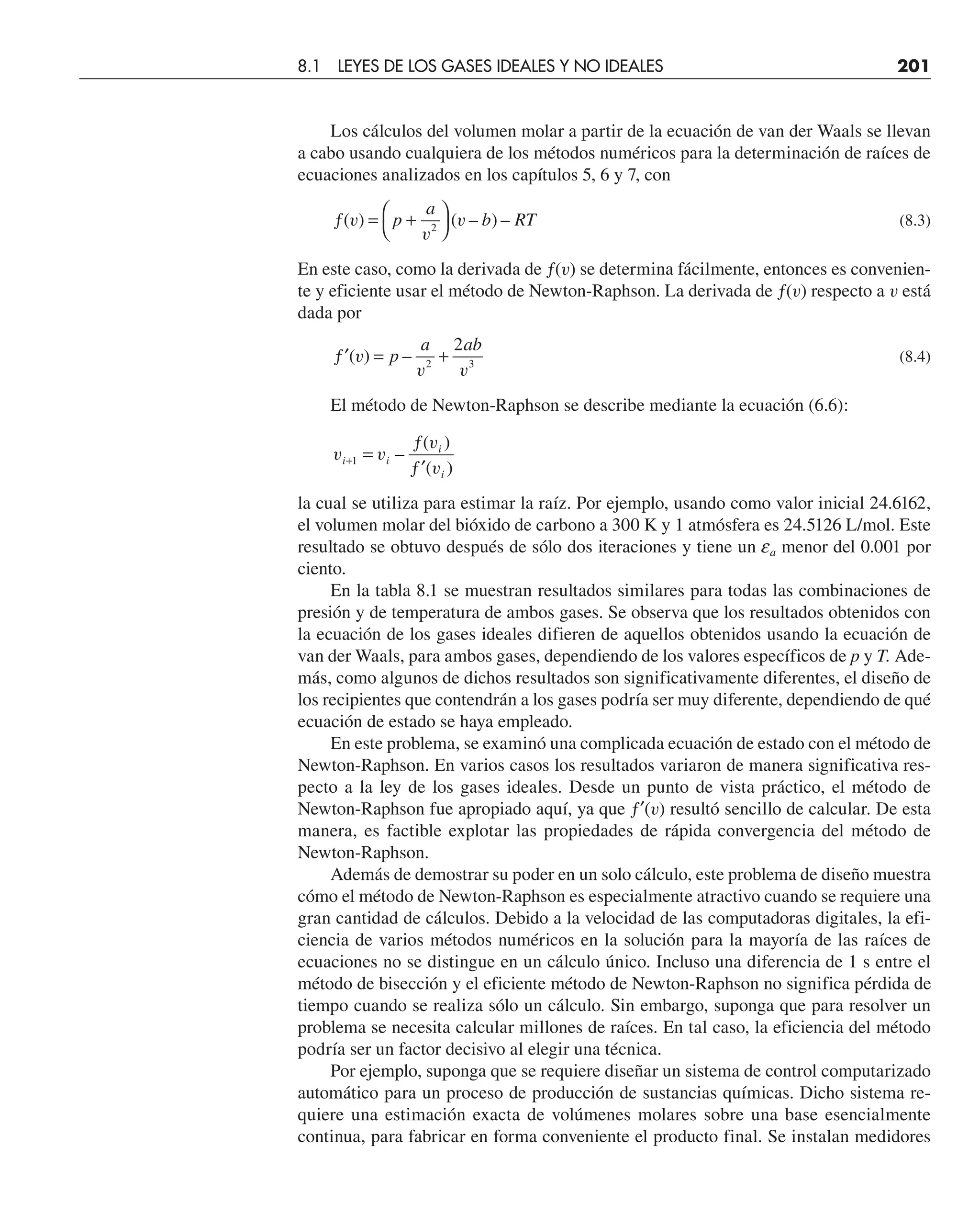 Los cálculos del volumen molar a partir de la ecuación de van der Waals se llevan
a cabo usando cualquiera de los métodos numéricos para la determinación de raíces de
ecuaciones analizados en los capítulos 5, 6 y 7, con
ƒ = +
⎛
⎝
⎞
⎠
( ) ( – ) –
v
v
v
p
a
b RT
2
(8.3)
En este caso, como la derivada de ƒ(v) se determina fácilmente, entonces es convenien-
te y eficiente usar el método de Newton-Raphson. La derivada de ƒ(v) respecto a v está
dada por
′
ƒ = +
( ) –
v
v v
p
a ab
2 3
2
(8.4)
El método de Newton-Raphson se describe mediante la ecuación (6.6):
v v
v
v
i i
i
i
+ =
ƒ
′
ƒ
1 –
( )
( )
la cual se utiliza para estimar la raíz. Por ejemplo, usando como valor inicial 24.6162,
el volumen molar del bióxido de carbono a 300 K y 1 atmósfera es 24.5126 L/mol. Este
resultado se obtuvo después de sólo dos iteraciones y tiene un ea menor del 0.001 por
ciento.
En la tabla 8.1 se muestran resultados similares para todas las combinaciones de
presión y de temperatura de ambos gases. Se observa que los resultados obtenidos con
la ecuación de los gases ideales difieren de aquellos obtenidos usando la ecuación de
van der Waals, para ambos gases, dependiendo de los valores específicos de p y T. Ade-
más, como algunos de dichos resultados son significativamente diferentes, el diseño de
los recipientes que contendrán a los gases podría ser muy diferente, dependiendo de qué
ecuación de estado se haya empleado.
En este problema, se examinó una complicada ecuación de estado con el método de
Newton-Raphson. En varios casos los resultados variaron de manera significativa res-
pecto a la ley de los gases ideales. Desde un punto de vista práctico, el método de
Newton-Raphson fue apropiado aquí, ya que ƒ′(v) resultó sencillo de calcular. De esta
manera, es factible explotar las propiedades de rápida convergencia del método de
Newton-Raphson.
Además de demostrar su poder en un solo cálculo, este problema de diseño muestra
cómo el método de Newton-Raphson es especialmente atractivo cuando se requiere una
gran cantidad de cálculos. Debido a la velocidad de las computadoras digitales, la efi-
ciencia de varios métodos numéricos en la solución para la mayoría de las raíces de
ecuaciones no se distingue en un cálculo único. Incluso una diferencia de 1 s entre el
método de bisección y el eficiente método de Newton-Raphson no significa pérdida de
tiempo cuando se realiza sólo un cálculo. Sin embargo, suponga que para resolver un
problema se necesita calcular millones de raíces. En tal caso, la eficiencia del método
podría ser un factor decisivo al elegir una técnica.
Por ejemplo, suponga que se requiere diseñar un sistema de control computarizado
automático para un proceso de producción de sustancias químicas. Dicho sistema re-
quiere una estimación exacta de volúmenes molares sobre una base esencialmente
continua, para fabricar en forma conveniente el producto final. Se instalan medidores
8.1 LEYES DE LOS GASES IDEALES Y NO IDEALES 201
 