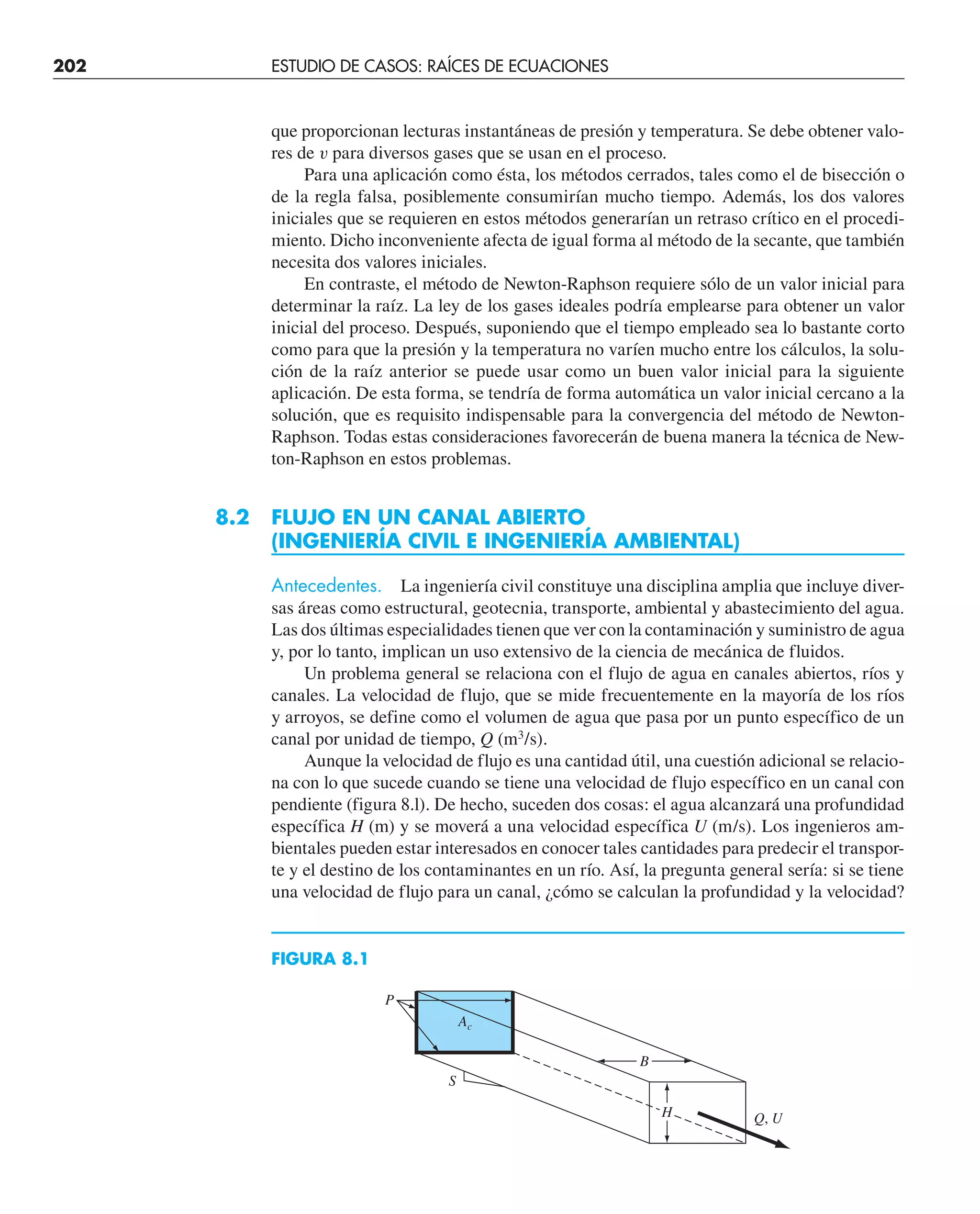 202 ESTUDIO DE CASOS: RAÍCES DE ECUACIONES
que proporcionan lecturas instantáneas de presión y temperatura. Se debe obtener valo-
res de v para diversos gases que se usan en el proceso.
Para una aplicación como ésta, los métodos cerrados, tales como el de bisección o
de la regla falsa, posiblemente consumirían mucho tiempo. Además, los dos valores
iniciales que se requieren en estos métodos generarían un retraso crítico en el procedi-
miento. Dicho inconveniente afecta de igual forma al método de la secante, que también
necesita dos valores iniciales.
En contraste, el método de Newton-Raphson requiere sólo de un valor inicial para
determinar la raíz. La ley de los gases ideales podría emplearse para obtener un valor
inicial del proceso. Después, suponiendo que el tiempo empleado sea lo bastante corto
como para que la presión y la temperatura no varíen mucho entre los cálculos, la solu-
ción de la raíz anterior se puede usar como un buen valor inicial para la siguiente
aplicación. De esta forma, se tendría de forma automática un valor inicial cercano a la
solución, que es requisito indispensable para la convergencia del método de Newton-
Raphson. Todas estas consideraciones favorecerán de buena manera la técnica de New-
ton-Raphson en estos problemas.
8.2 FLUJO EN UN CANAL ABIERTO
(INGENIERÍA CIVIL E INGENIERÍA AMBIENTAL)
Antecedentes. La ingeniería civil constituye una disciplina amplia que incluye diver-
sas áreas como estructural, geotecnia, transporte, ambiental y abastecimiento del agua.
Las dos últimas especialidades tienen que ver con la contaminación y suministro de agua
y, por lo tanto, implican un uso extensivo de la ciencia de mecánica de fluidos.
Un problema general se relaciona con el flujo de agua en canales abiertos, ríos y
canales. La velocidad de flujo, que se mide frecuentemente en la mayoría de los ríos
y arroyos, se define como el volumen de agua que pasa por un punto específico de un
canal por unidad de tiempo, Q (m3
/s).
Aunque la velocidad de flujo es una cantidad útil, una cuestión adicional se relacio-
na con lo que sucede cuando se tiene una velocidad de flujo específico en un canal con
pendiente (figura 8.l). De hecho, suceden dos cosas: el agua alcanzará una profundidad
específica H (m) y se moverá a una velocidad específica U (m/s). Los ingenieros am-
bientales pueden estar interesados en conocer tales cantidades para predecir el transpor-
te y el destino de los contaminantes en un río. Así, la pregunta general sería: si se tiene
una velocidad de flujo para un canal, ¿cómo se calculan la profundidad y la velocidad?
P
S
B
H Q, U
Ac
FIGURA 8.1
 