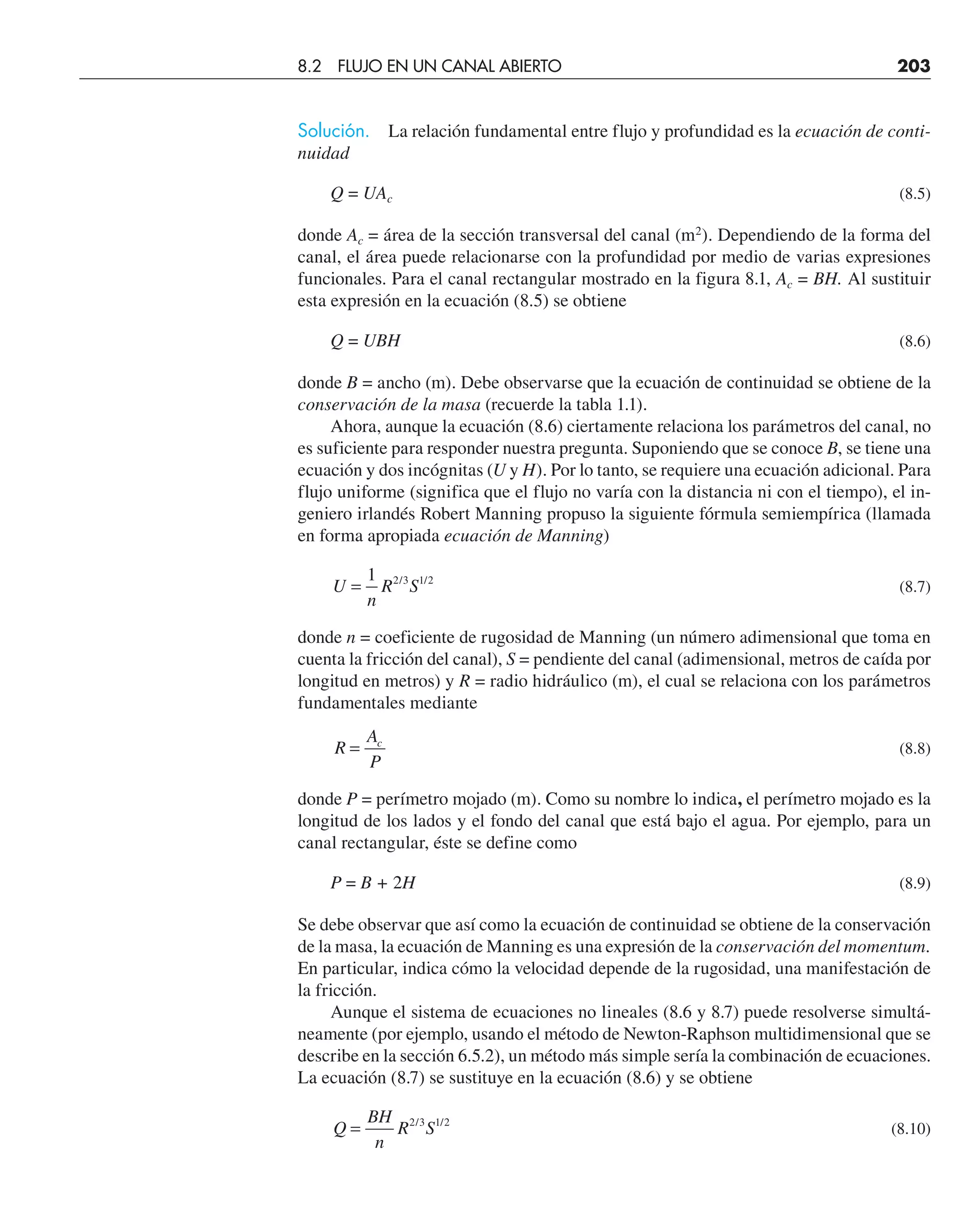 Solución. La relación fundamental entre flujo y profundidad es la ecuación de conti-
nuidad
Q = UAc (8.5)
donde Ac = área de la sección transversal del canal (m2
). Dependiendo de la forma del
canal, el área puede relacionarse con la profundidad por medio de varias expresiones
funcionales. Para el canal rectangular mostrado en la figura 8.1, Ac = BH. Al sustituir
esta expresión en la ecuación (8.5) se obtiene
Q = UBH (8.6)
donde B = ancho (m). Debe observarse que la ecuación de continuidad se obtiene de la
conservación de la masa (recuerde la tabla 1.1).
Ahora, aunque la ecuación (8.6) ciertamente relaciona los parámetros del canal, no
es suficiente para responder nuestra pregunta. Suponiendo que se conoce B, se tiene una
ecuación y dos incógnitas (U y H). Por lo tanto, se requiere una ecuación adicional. Para
flujo uniforme (significa que el flujo no varía con la distancia ni con el tiempo), el in-
geniero irlandés Robert Manning propuso la siguiente fórmula semiempírica (llamada
en forma apropiada ecuación de Manning)
U
n
R S
=
1 2 3 1 2
/ /
(8.7)
donde n = coeficiente de rugosidad de Manning (un número adimensional que toma en
cuenta la fricción del canal), S = pendiente del canal (adimensional, metros de caída por
longitud en metros) y R = radio hidráulico (m), el cual se relaciona con los parámetros
fundamentales mediante
R
A
P
c
= (8.8)
donde P = perímetro mojado (m). Como su nombre lo indica, el perímetro mojado es la
longitud de los lados y el fondo del canal que está bajo el agua. Por ejemplo, para un
canal rectangular, éste se define como
P = B + 2H (8.9)
Se debe observar que así como la ecuación de continuidad se obtiene de la conservación
de la masa, la ecuación de Manning es una expresión de la conservación del momentum.
En particular, indica cómo la velocidad depende de la rugosidad, una manifestación de
la fricción.
Aunque el sistema de ecuaciones no lineales (8.6 y 8.7) puede resolverse simultá-
neamente (por ejemplo, usando el método de Newton-Raphson multidimensional que se
describe en la sección 6.5.2), un método más simple sería la combinación de ecuaciones.
La ecuación (8.7) se sustituye en la ecuación (8.6) y se obtiene
Q
BH
n
R S
= 2 3 1 2
/ /
(8.10)
8.2 FLUJO EN UN CANAL ABIERTO 203
 