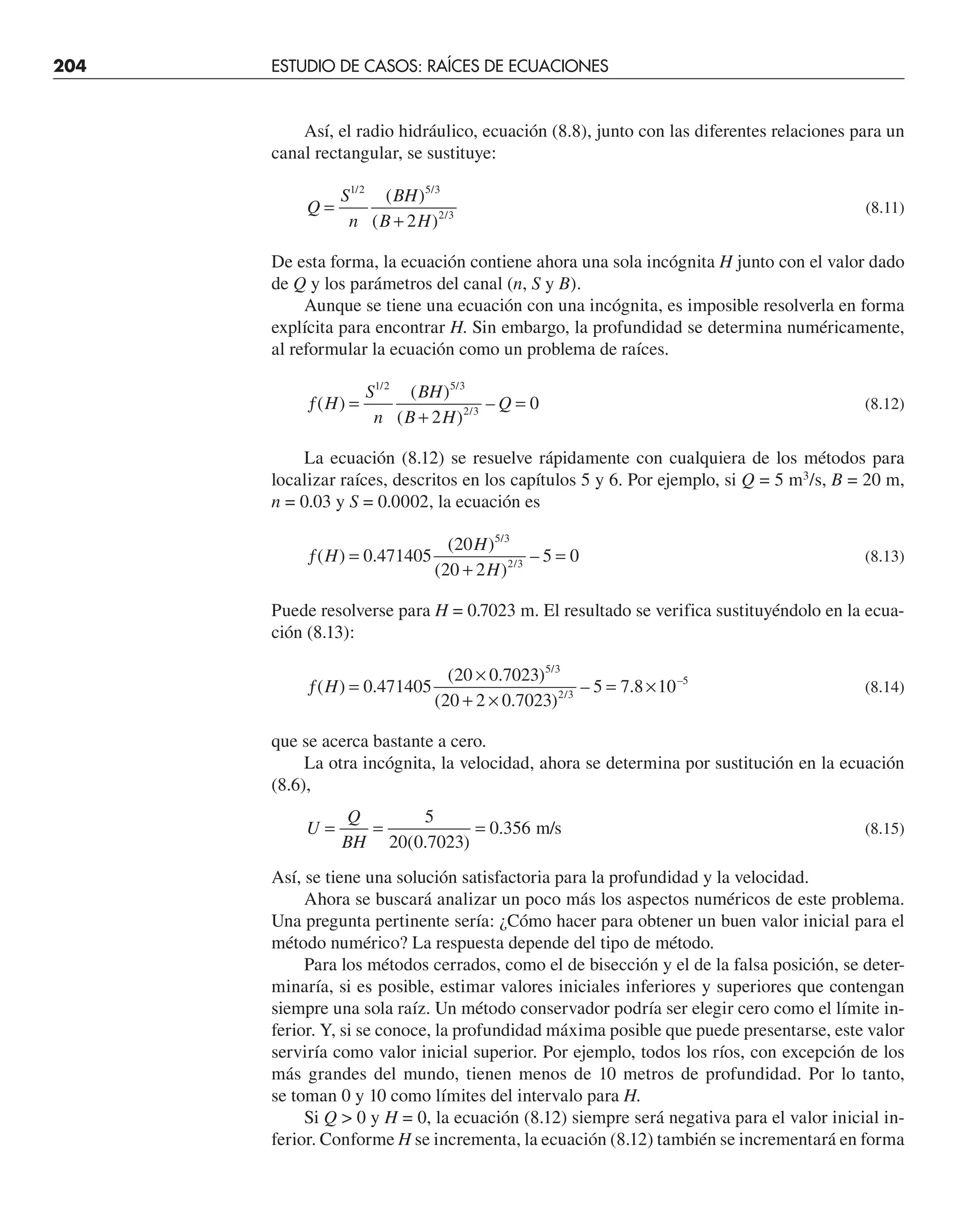 204 ESTUDIO DE CASOS: RAÍCES DE ECUACIONES
Así, el radio hidráulico, ecuación (8.8), junto con las diferentes relaciones para un
canal rectangular, se sustituye:
Q
S
n
BH
B H
=
+
1 2 5 3
2 3
2
/ /
/
( )
( )
(8.11)
De esta forma, la ecuación contiene ahora una sola incógnita H junto con el valor dado
de Q y los parámetros del canal (n, S y B).
Aunque se tiene una ecuación con una incógnita, es imposible resolverla en forma
explícita para encontrar H. Sin embargo, la profundidad se determina numéricamente,
al reformular la ecuación como un problema de raíces.
ƒ =
+
=
( )
( )
( )
–
/ /
/
H
S
n
BH
B H
Q
1 2 5 3
2 3
2
0 (8.12)
La ecuación (8.12) se resuelve rápidamente con cualquiera de los métodos para
localizar raíces, descritos en los capítulos 5 y 6. Por ejemplo, si Q = 5 m3
/s, B = 20 m,
n = 0.03 y S = 0.0002, la ecuación es
ƒ =
+
=
( ) .
( )
( )
–
/
/
H
H
H
0 471405
20
20 2
5 0
5 3
2 3
(8.13)
Puede resolverse para H = 0.7023 m. El resultado se verifica sustituyéndolo en la ecua-
ción (8.13):
ƒ =
×
+ ×
= ×
( ) .
( . )
( . )
– .
/
/
–
H 0 471405
20 0 7023
20 2 0 7023
5 7 8 10
5 3
2 3
5
(8.14)
que se acerca bastante a cero.
La otra incógnita, la velocidad, ahora se determina por sustitución en la ecuación
(8.6),
U
Q
BH
= = =
5
20 0 7023
0 356
( . )
. m/s (8.15)
Así, se tiene una solución satisfactoria para la profundidad y la velocidad.
Ahora se buscará analizar un poco más los aspectos numéricos de este problema.
Una pregunta pertinente sería: ¿Cómo hacer para obtener un buen valor inicial para el
método numérico? La respuesta depende del tipo de método.
Para los métodos cerrados, como el de bisección y el de la falsa posición, se deter-
minaría, si es posible, estimar valores iniciales inferiores y superiores que contengan
siempre una sola raíz. Un método conservador podría ser elegir cero como el límite in-
ferior. Y, si se conoce, la profundidad máxima posible que puede presentarse, este valor
serviría como valor inicial superior. Por ejemplo, todos los ríos, con excepción de los
más grandes del mundo, tienen menos de 10 metros de profundidad. Por lo tanto,
se toman 0 y 10 como límites del intervalo para H.
Si Q  0 y H = 0, la ecuación (8.12) siempre será negativa para el valor inicial in-
ferior. Conforme H se incrementa, la ecuación (8.12) también se incrementará en forma
 