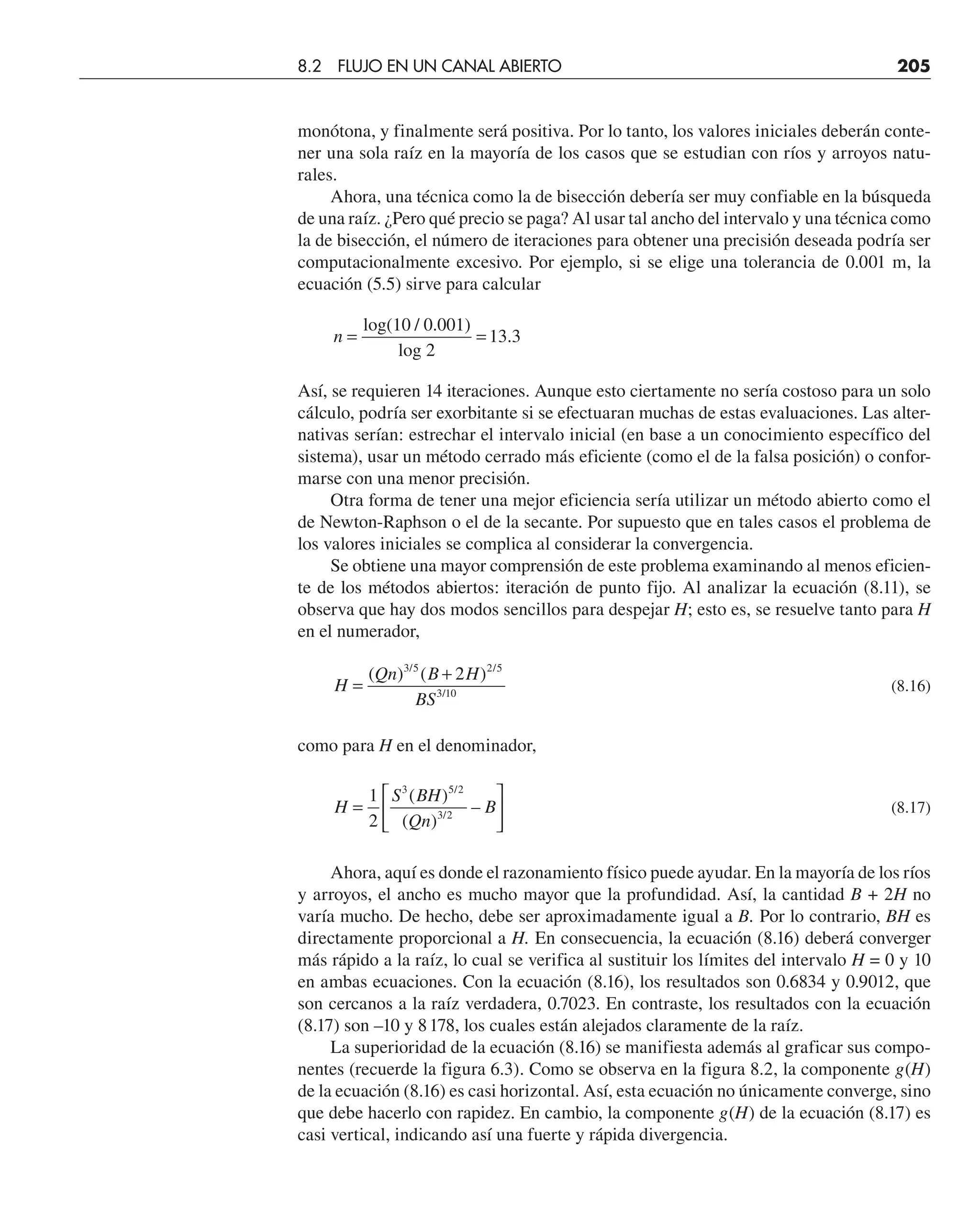 monótona, y finalmente será positiva. Por lo tanto, los valores iniciales deberán conte-
ner una sola raíz en la mayoría de los casos que se estudian con ríos y arroyos natu-
rales.
Ahora, una técnica como la de bisección debería ser muy confiable en la búsqueda
de una raíz. ¿Pero qué precio se paga? Al usar tal ancho del intervalo y una técnica como
la de bisección, el número de iteraciones para obtener una precisión deseada podría ser
computacionalmente excesivo. Por ejemplo, si se elige una tolerancia de 0.001 m, la
ecuación (5.5) sirve para calcular
n = =
log(10 / 0.001)
log 2
13 3
.
Así, se requieren 14 iteraciones. Aunque esto ciertamente no sería costoso para un solo
cálculo, podría ser exorbitante si se efectuaran muchas de estas evaluaciones. Las alter-
nativas serían: estrechar el intervalo inicial (en base a un conocimiento específico del
sistema), usar un método cerrado más eficiente (como el de la falsa posición) o confor-
marse con una menor precisión.
Otra forma de tener una mejor eficiencia sería utilizar un método abierto como el
de Newton-Raphson o el de la secante. Por supuesto que en tales casos el problema de
los valores iniciales se complica al considerar la convergencia.
Se obtiene una mayor comprensión de este problema examinando al menos eficien-
te de los métodos abiertos: iteración de punto fijo. Al analizar la ecuación (8.11), se
observa que hay dos modos sencillos para despejar H; esto es, se resuelve tanto para H
en el numerador,
H
Qn B H
BS
=
+
( ) ( )
/ /
/
3 5 2 5
3 10
2
(8.16)
como para H en el denominador,
H
S BH
Qn
B
=
⎡
⎣
⎢
⎤
⎦
⎥
1
2
3 5 2
3 2
( )
( )
–
/
/
(8.17)
Ahora, aquí es donde el razonamiento físico puede ayudar. En la mayoría de los ríos
y arroyos, el ancho es mucho mayor que la profundidad. Así, la cantidad B + 2H no
varía mucho. De hecho, debe ser aproximadamente igual a B. Por lo contrario, BH es
directamente proporcional a H. En consecuencia, la ecuación (8.16) deberá converger
más rápido a la raíz, lo cual se verifica al sustituir los límites del intervalo H = 0 y 10
en ambas ecuaciones. Con la ecuación (8.16), los resultados son 0.6834 y 0.9012, que
son cercanos a la raíz verdadera, 0.7023. En contraste, los resultados con la ecuación
(8.17) son –10 y 8178, los cuales están alejados claramente de la raíz.
La superioridad de la ecuación (8.16) se manifiesta además al graficar sus compo-
nentes (recuerde la figura 6.3). Como se observa en la figura 8.2, la componente g(H)
de la ecuación (8.16) es casi horizontal. Así, esta ecuación no únicamente converge, sino
que debe hacerlo con rapidez. En cambio, la componente g(H) de la ecuación (8.17) es
casi vertical, indicando así una fuerte y rápida divergencia.
8.2 FLUJO EN UN CANAL ABIERTO 205
 