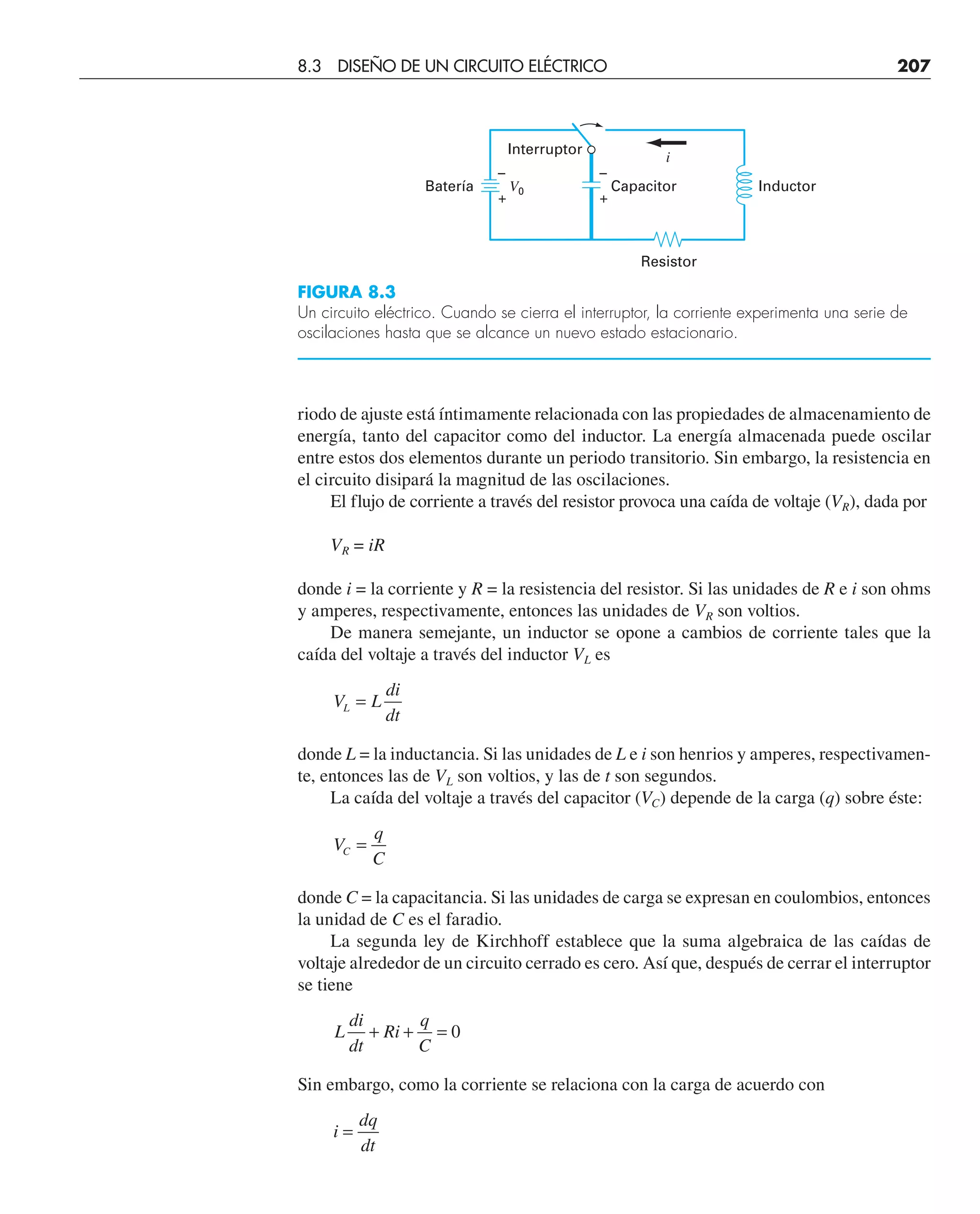 riodo de ajuste está íntimamente relacionada con las propiedades de almacenamiento de
energía, tanto del capacitor como del inductor. La energía almacenada puede oscilar
entre estos dos elementos durante un periodo transitorio. Sin embargo, la resistencia en
el circuito disipará la magnitud de las oscilaciones.
El flujo de corriente a través del resistor provoca una caída de voltaje (VR), dada por
VR = iR
donde i = la corriente y R = la resistencia del resistor. Si las unidades de R e i son ohms
y amperes, respectivamente, entonces las unidades de VR son voltios.
De manera semejante, un inductor se opone a cambios de corriente tales que la
caída del voltaje a través del inductor VL es
V L
di
dt
L =
donde L = la inductancia. Si las unidades de L e i son henrios y amperes, respectivamen-
te, entonces las de VL son voltios, y las de t son segundos.
La caída del voltaje a través del capacitor (VC) depende de la carga (q) sobre éste:
V
q
C
C =
donde C = la capacitancia. Si las unidades de carga se expresan en coulombios, entonces
la unidad de C es el faradio.
La segunda ley de Kirchhoff establece que la suma algebraica de las caídas de
voltaje alrededor de un circuito cerrado es cero. Así que, después de cerrar el interruptor
se tiene
L
di
dt
Ri
q
C
+ + = 0
Sin embargo, como la corriente se relaciona con la carga de acuerdo con
i
dq
dt
=
Interruptor
Resistor
Capacitor
–
+
V0
i
–
+
Batería Inductor
FIGURA 8.3
Un circuito eléctrico. Cuando se cierra el interruptor, la corriente experimenta una serie de
oscilaciones hasta que se alcance un nuevo estado estacionario.
8.3 DISEÑO DE UN CIRCUITO ELÉCTRICO 207
 