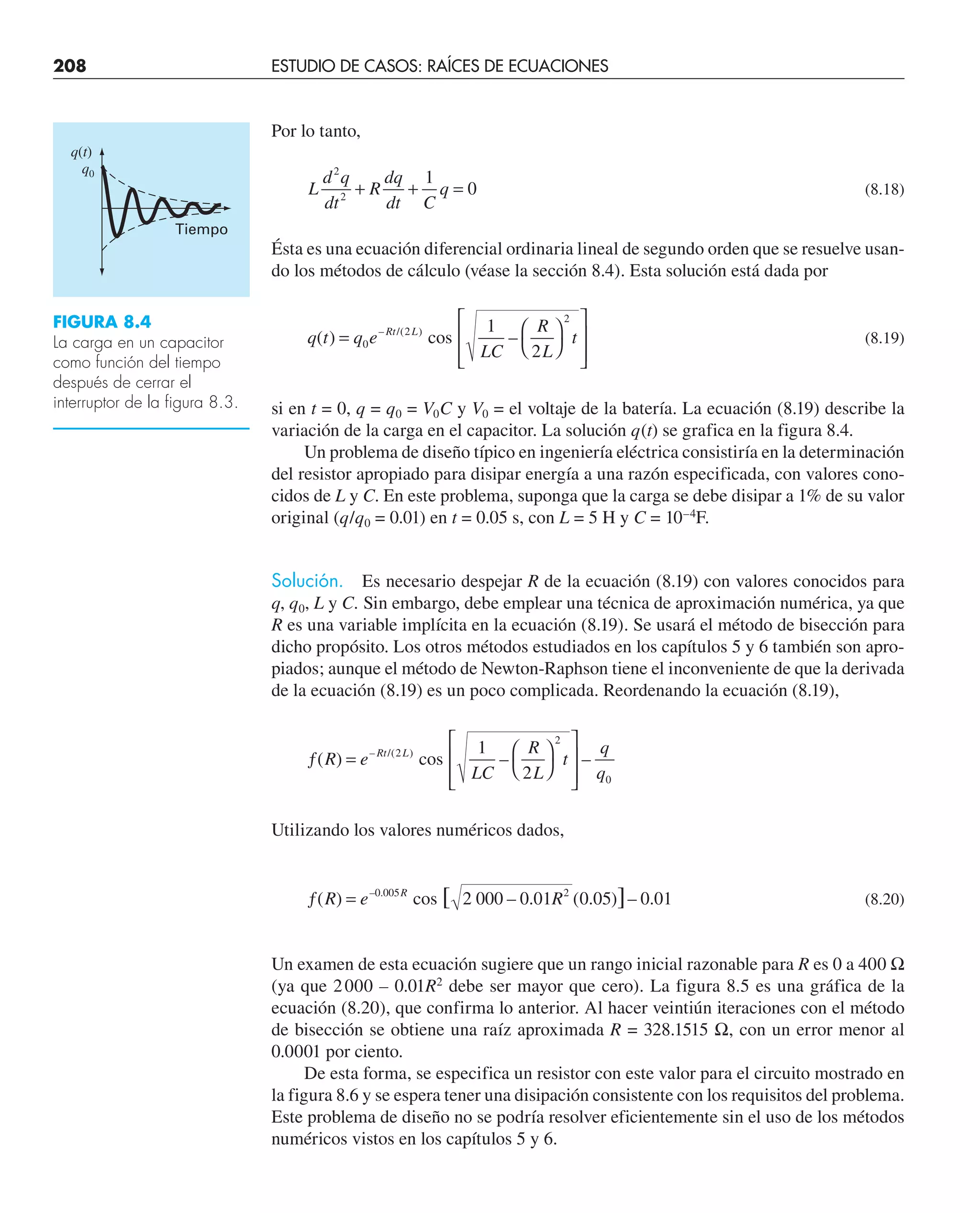 208 ESTUDIO DE CASOS: RAÍCES DE ECUACIONES
Por lo tanto,
L
d q
dt
R
dq
dt C
q
2
2
1
0
+ + = (8.18)
Ésta es una ecuación diferencial ordinaria lineal de segundo orden que se resuelve usan-
do los métodos de cálculo (véase la sección 8.4). Esta solución está dada por
q t q e
LC
R
L
t
Rt L
( ) –
– /( )
= ⎛
⎝
⎞
⎠
⎡
⎣
⎢
⎢
⎤
⎦
⎥
⎥
0
2
2
2
cos
1
(8.19)
si en t = 0, q = q0 = V0C y V0 = el voltaje de la batería. La ecuación (8.19) describe la
variación de la carga en el capacitor. La solución q(t) se grafica en la figura 8.4.
Un problema de diseño típico en ingeniería eléctrica consistiría en la determinación
del resistor apropiado para disipar energía a una razón especificada, con valores cono-
cidos de L y C. En este problema, suponga que la carga se debe disipar a 1% de su valor
original (q/q0 = 0.01) en t = 0.05 s, con L = 5 H y C = 10–4
F.
Solución. Es necesario despejar R de la ecuación (8.19) con valores conocidos para
q, q0, L y C. Sin embargo, debe emplear una técnica de aproximación numérica, ya que
R es una variable implícita en la ecuación (8.19). Se usará el método de bisección para
dicho propósito. Los otros métodos estudiados en los capítulos 5 y 6 también son apro-
piados; aunque el método de Newton-Raphson tiene el inconveniente de que la derivada
de la ecuación (8.19) es un poco complicada. Reordenando la ecuación (8.19),
ƒ = ⎛
⎝
⎞
⎠
⎡
⎣
⎢
⎢
⎤
⎦
⎥
⎥
( ) – –
– /( )
R e
LC
R
L
t
q
q
Rt L
2
2
0
2
cos
1
Utilizando los valores numéricos dados,
ƒ =
( ) ( . ) – .
– .
]
R e R
R
0 005 2
0 05 0 01
cos 2 000 – 0.01
[ (8.20)
Un examen de esta ecuación sugiere que un rango inicial razonable para R es 0 a 400 Ω
(ya que 2000 – 0.01R2
debe ser mayor que cero). La figura 8.5 es una gráfica de la
ecuación (8.20), que confirma lo anterior. Al hacer veintiún iteraciones con el método
de bisección se obtiene una raíz aproximada R = 328.1515 Ω, con un error menor al
0.0001 por ciento.
De esta forma, se especifica un resistor con este valor para el circuito mostrado en
la figura 8.6 y se espera tener una disipación consistente con los requisitos del problema.
Este problema de diseño no se podría resolver eficientemente sin el uso de los métodos
numéricos vistos en los capítulos 5 y 6.
FIGURA 8.4
La carga en un capacitor
como función del tiempo
después de cerrar el
interruptor de la figura 8.3.
q(t)
q0
Tiempo
 