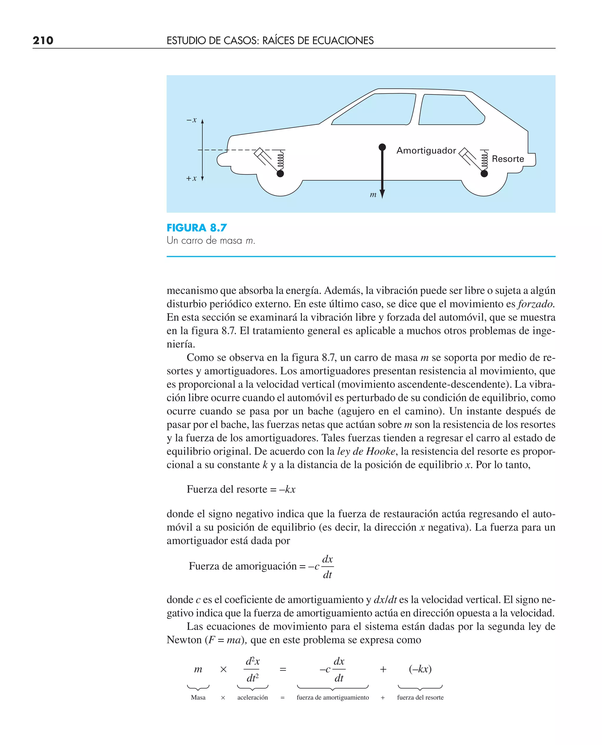 210 ESTUDIO DE CASOS: RAÍCES DE ECUACIONES
mecanismo que absorba la energía. Además, la vibración puede ser libre o sujeta a algún
disturbio periódico externo. En este último caso, se dice que el movimiento es forzado.
En esta sección se examinará la vibración libre y forzada del automóvil, que se muestra
en la figura 8.7. El tratamiento general es aplicable a muchos otros problemas de inge-
niería.
Como se observa en la figura 8.7, un carro de masa m se soporta por medio de re-
sortes y amortiguadores. Los amortiguadores presentan resistencia al movimiento, que
es proporcional a la velocidad vertical (movimiento ascendente-descendente). La vibra-
ción libre ocurre cuando el automóvil es perturbado de su condición de equilibrio, como
ocurre cuando se pasa por un bache (agujero en el camino). Un instante después de
pasar por el bache, las fuerzas netas que actúan sobre m son la resistencia de los resortes
y la fuerza de los amortiguadores. Tales fuerzas tienden a regresar el carro al estado de
equilibrio original. De acuerdo con la ley de Hooke, la resistencia del resorte es propor-
cional a su constante k y a la distancia de la posición de equilibrio x. Por lo tanto,
Fuerza del resorte = –kx
donde el signo negativo indica que la fuerza de restauración actúa regresando el auto-
móvil a su posición de equilibrio (es decir, la dirección x negativa). La fuerza para un
amortiguador está dada por
Fuerza de amoriguación = –c
dx
dt
donde c es el coeficiente de amortiguamiento y dx/dt es la velocidad vertical. El signo ne-
gativo indica que la fuerza de amortiguamiento actúa en dirección opuesta a la velocidad.
Las ecuaciones de movimiento para el sistema están dadas por la segunda ley de
Newton (F = ma), que en este problema se expresa como
m
Masa
d2
x
aceleración
dt2
×
×
=
= fuerza de amortiguamiento
dx
dt
–c +
+
(–kx)
fuerza del resorte
FIGURA 8.7
Un carro de masa m.
Amortiguador
Resorte
m
–x
+x
 