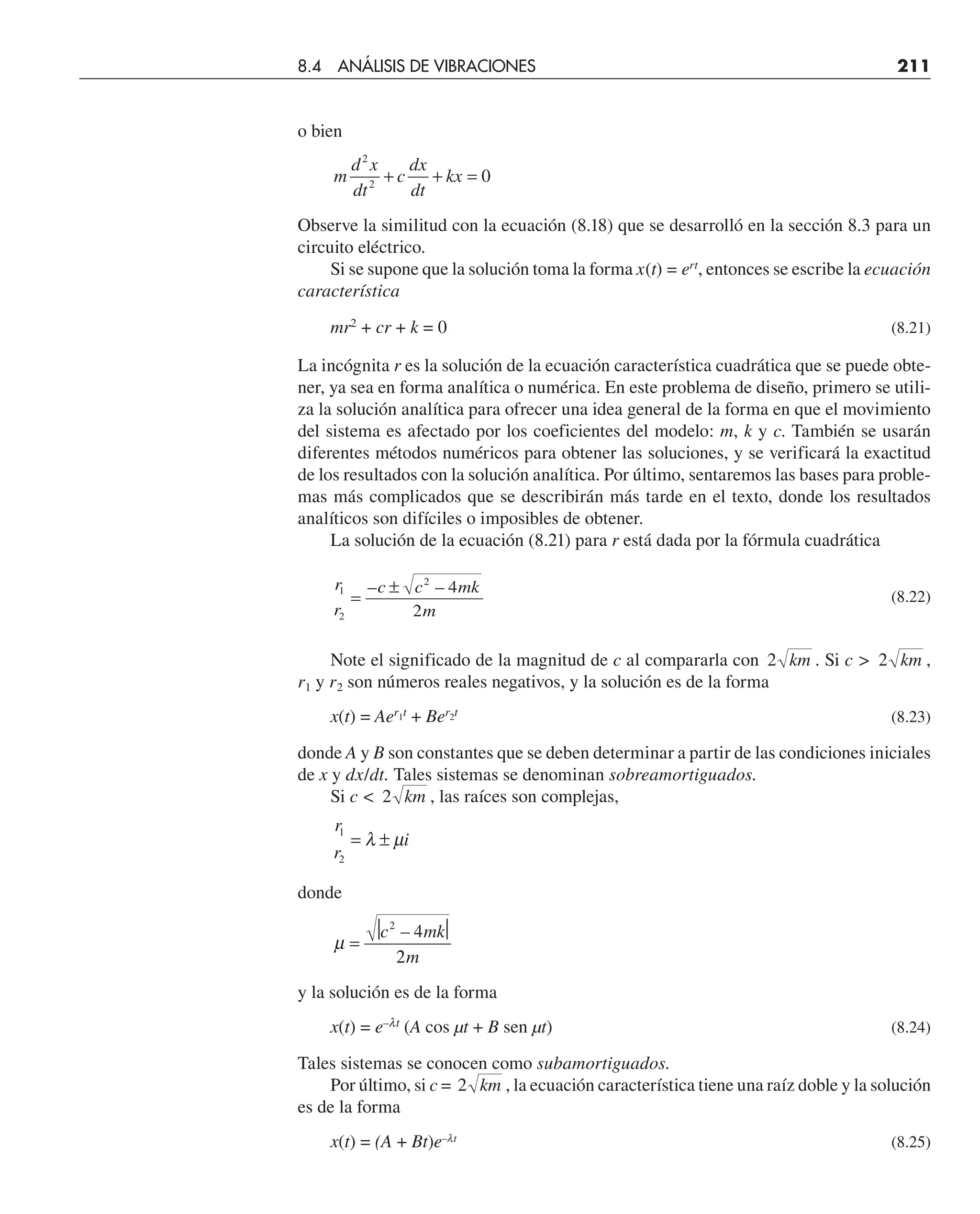 o bien
m
d x
dt
c
dx
dt
kx
2
2
0
+ + =
Observe la similitud con la ecuación (8.18) que se desarrolló en la sección 8.3 para un
circuito eléctrico.
Si se supone que la solución toma la forma x(t) = ert
, entonces se escribe la ecuación
característica
mr2
+ cr + k = 0 (8.21)
La incógnita r es la solución de la ecuación característica cuadrática que se puede obte-
ner, ya sea en forma analítica o numérica. En este problema de diseño, primero se utili-
za la solución analítica para ofrecer una idea general de la forma en que el movimiento
del sistema es afectado por los coeficientes del modelo: m, k y c. También se usarán
diferentes métodos numéricos para obtener las soluciones, y se verificará la exactitud
de los resultados con la solución analítica. Por último, sentaremos las bases para proble-
mas más complicados que se describirán más tarde en el texto, donde los resultados
analíticos son difíciles o imposibles de obtener.
La solución de la ecuación (8.21) para r está dada por la fórmula cuadrática
r
r
c c mk
m
1
2
2
4
2
=
±
– –
(8.22)
Note el significado de la magnitud de c al compararla con 2 km . Si c  2 km ,
r1 y r2 son números reales negativos, y la solución es de la forma
x(t) = Aer1t
+ Ber2t
(8.23)
donde A y B son constantes que se deben determinar a partir de las condiciones iniciales
de x y dx/dt. Tales sistemas se denominan sobreamortiguados.
Si c  2 km , las raíces son complejas,
r
r
i
1
2
= ±
λ µ
donde
µ =
⏐ ⏐
2
c mk
m
2
4
–
y la solución es de la forma
x(t) = e–lt
(A cos µt + B sen µt) (8.24)
Tales sistemas se conocen como subamortiguados.
Por último, si c = 2 km , la ecuación característica tiene una raíz doble y la solución
es de la forma
x(t) = (A + Bt)e–lt
(8.25)
8.4 ANÁLISIS DE VIBRACIONES 211
 