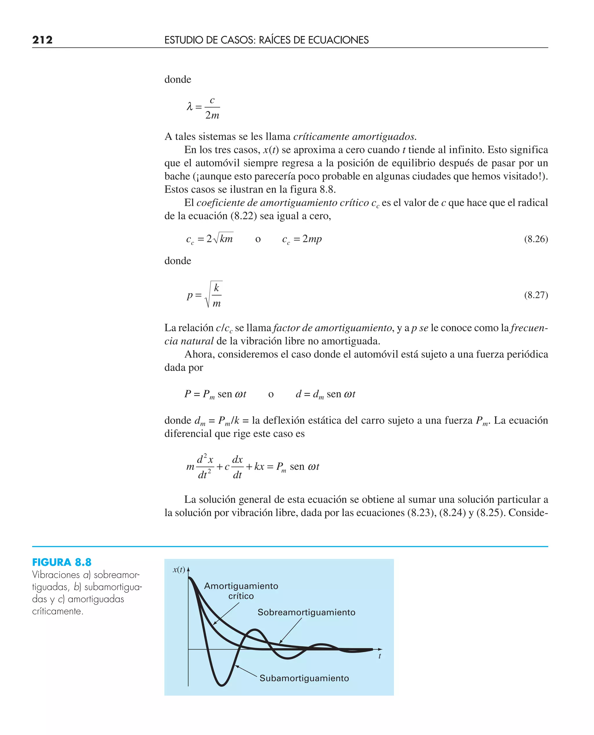 212 ESTUDIO DE CASOS: RAÍCES DE ECUACIONES
donde
λ =
c
m
2
A tales sistemas se les llama críticamente amortiguados.
En los tres casos, x(t) se aproxima a cero cuando t tiende al infinito. Esto significa
que el automóvil siempre regresa a la posición de equilibrio después de pasar por un
bache (¡aunque esto parecería poco probable en algunas ciudades que hemos visitado!).
Estos casos se ilustran en la figura 8.8.
El coeficiente de amortiguamiento crítico cc es el valor de c que hace que el radical
de la ecuación (8.22) sea igual a cero,
c km c mp
c c
= =
2 2
o (8.26)
donde
p
k
m
= (8.27)
La relación c/cc se llama factor de amortiguamiento, y a p se le conoce como la frecuen-
cia natural de la vibración libre no amortiguada.
Ahora, consideremos el caso donde el automóvil está sujeto a una fuerza periódica
dada por
P = Pm sen wt o d = dm sen wt
donde dm = Pm/k = la deflexión estática del carro sujeto a una fuerza Pm. La ecuación
diferencial que rige este caso es
m
d x
dt
c
dx
dt
kx P t
m
2
2
+ + = sen ω
La solución general de esta ecuación se obtiene al sumar una solución particular a
la solución por vibración libre, dada por las ecuaciones (8.23), (8.24) y (8.25). Conside-
Amortiguamiento
crítico
Sobreamortiguamiento
x(t)
t
Subamortiguamiento
FIGURA 8.8
Vibraciones a) sobreamor-
tiguadas, b) subamortigua-
das y c) amortiguadas
críticamente.
 