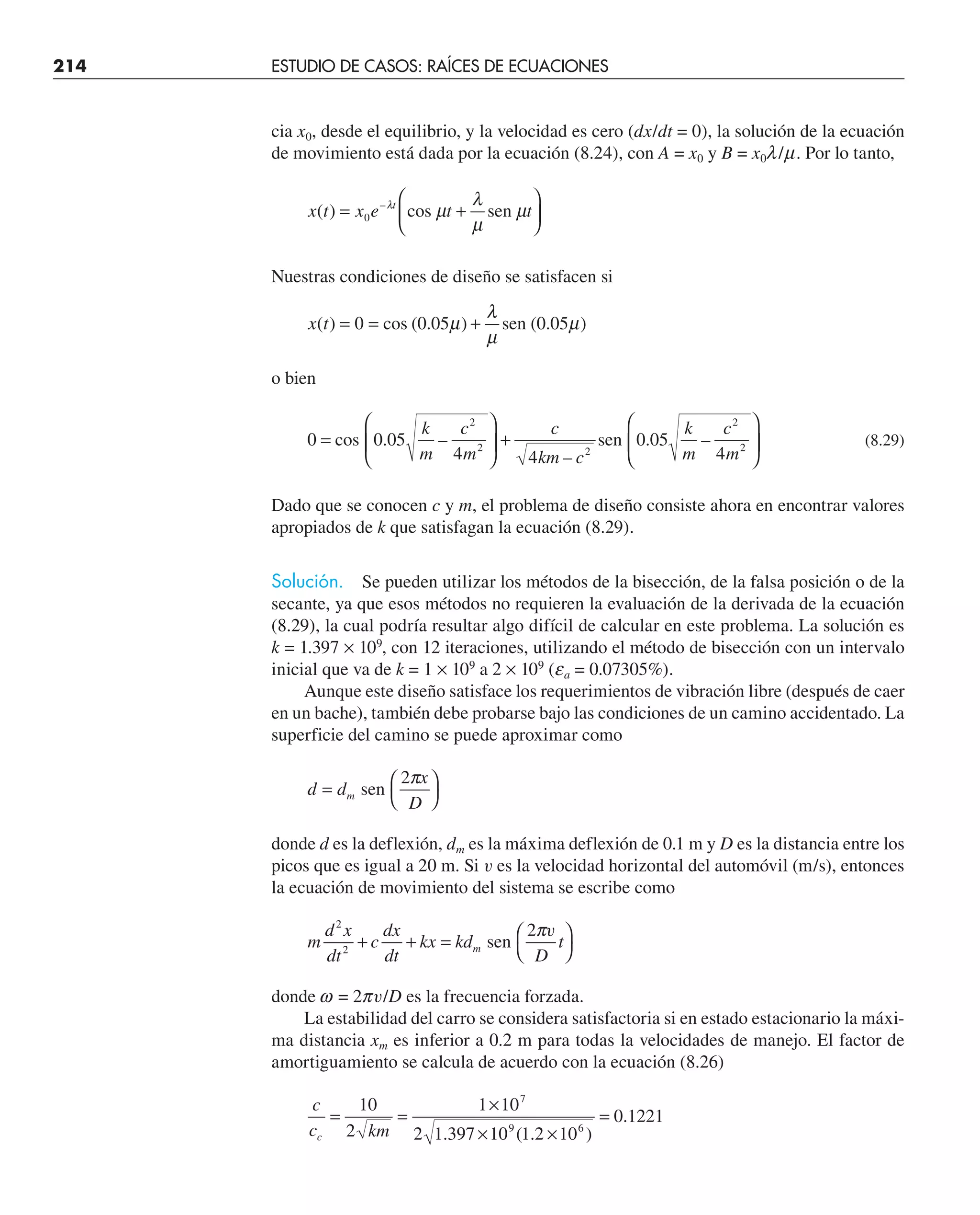 214 ESTUDIO DE CASOS: RAÍCES DE ECUACIONES
cia x0, desde el equilibrio, y la velocidad es cero (dx/dt = 0), la solución de la ecuación
de movimiento está dada por la ecuación (8.24), con A = x0 y B = x0l/m. Por lo tanto,
x t x e t t
t
( ) –
= +
⎛
⎝
⎜
⎞
⎠
⎟
0
λ
µ
λ
µ
µ
cos sen
Nuestras condiciones de diseño se satisfacen si
x t
( ) )
= = +
0 cos (0.05 sen (0.05 )
µ
λ
µ
µ
o bien
0 0 05
4 4
0 05
4
2
2 2
2
2
=
⎛
⎝
⎜
⎞
⎠
⎟ +
⎛
⎝
⎜
⎞
⎠
⎟
cos sen
. –
–
. –
k
m
c
m
c
km c
k
m
c
m
(8.29)
Dado que se conocen c y m, el problema de diseño consiste ahora en encontrar valores
apropiados de k que satisfagan la ecuación (8.29).
Solución. Se pueden utilizar los métodos de la bisección, de la falsa posición o de la
secante, ya que esos métodos no requieren la evaluación de la derivada de la ecuación
(8.29), la cual podría resultar algo difícil de calcular en este problema. La solución es
k = 1.397 × 109
, con 12 iteraciones, utilizando el método de bisección con un intervalo
inicial que va de k = 1 × 109
a 2 × 109
(ea = 0.07305%).
Aunque este diseño satisface los requerimientos de vibración libre (después de caer
en un bache), también debe probarse bajo las condiciones de un camino accidentado. La
superficie del camino se puede aproximar como
d d
x
D
m
= ⎛
⎝
⎞
⎠
sen
2π
donde d es la deflexión, dm es la máxima deflexión de 0.1 m y D es la distancia entre los
picos que es igual a 20 m. Si v es la velocidad horizontal del automóvil (m/s), entonces
la ecuación de movimiento del sistema se escribe como
m
d x
dt
c
dx
dt
kx kd
D
t
m
2
2
+ + = ⎛
⎝
⎞
⎠
sen
2πv
donde w = 2pv/D es la frecuencia forzada.
La estabilidad del carro se considera satisfactoria si en estado estacionario la máxi-
ma distancia xm es inferior a 0.2 m para todas la velocidades de manejo. El factor de
amortiguamiento se calcula de acuerdo con la ecuación (8.26)
c
c km
c
= =
×
× ×
=
10
2
1 10
2 1 397 10 1 2 10
0 1221
7
9 6
. ( . )
.
 