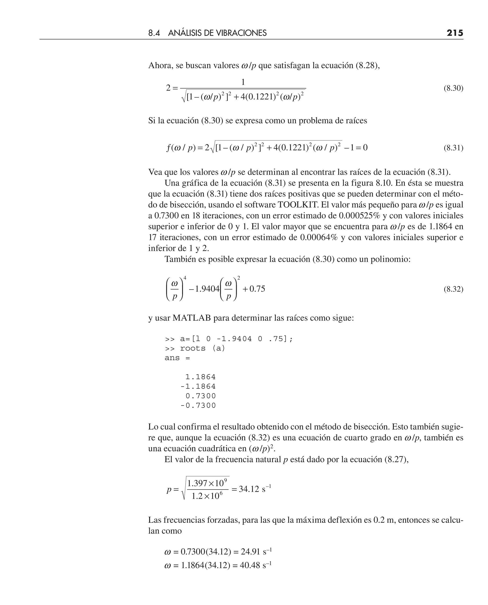 Ahora, se buscan valores w/p que satisfagan la ecuación (8.28),
2
1
1 4 0 1221
2 2 2 2
=
+
[ – ( / ) ] ( . ) ( / )
ω ω
p p
(8.30)
Si la ecuación (8.30) se expresa como un problema de raíces
ƒ = + =
( / ) [ – ( / ) ] ( . ) ( / ) –
ω ω ω
p p p
2 1 4 0 1221 1 0
2 2 2 2
(8.31)
Vea que los valores w/p se determinan al encontrar las raíces de la ecuación (8.31).
Una gráfica de la ecuación (8.31) se presenta en la figura 8.10. En ésta se muestra
que la ecuación (8.31) tiene dos raíces positivas que se pueden determinar con el méto-
do de bisección, usando el software TOOLKIT. El valor más pequeño para w/p es igual
a 0.7300 en 18 iteraciones, con un error estimado de 0.000525% y con valores iniciales
superior e inferior de 0 y 1. El valor mayor que se encuentra para w/p es de 1.1864 en
17 iteraciones, con un error estimado de 0.00064% y con valores iniciales superior e
inferior de 1 y 2.
También es posible expresar la ecuación (8.30) como un polinomio:
ω ω
p p
⎛
⎝
⎜
⎞
⎠
⎟
⎛
⎝
⎜
⎞
⎠
⎟ +
4 2
1 9404 0 75
– . . (8.32)
y usar MATLAB para determinar las raíces como sigue:
 a=[l 0 -1.9404 0 .75];
 roots (a)
ans =
1.1864
-1.1864
0.7300
-0.7300
Lo cual confirma el resultado obtenido con el método de bisección. Esto también sugie-
re que, aunque la ecuación (8.32) es una ecuación de cuarto grado en w/p, también es
una ecuación cuadrática en (w/p)2
.
El valor de la frecuencia natural p está dado por la ecuación (8.27),
p =
×
×
=
1 397 10
1 2 10
34 12
9
6
.
.
. s–1
Las frecuencias forzadas, para las que la máxima deflexión es 0.2 m, entonces se calcu-
lan como
w = 0.7300(34.12) = 24.91 s–1
w = 1.1864(34.12) = 40.48 s–1
8.4 ANÁLISIS DE VIBRACIONES 215
 