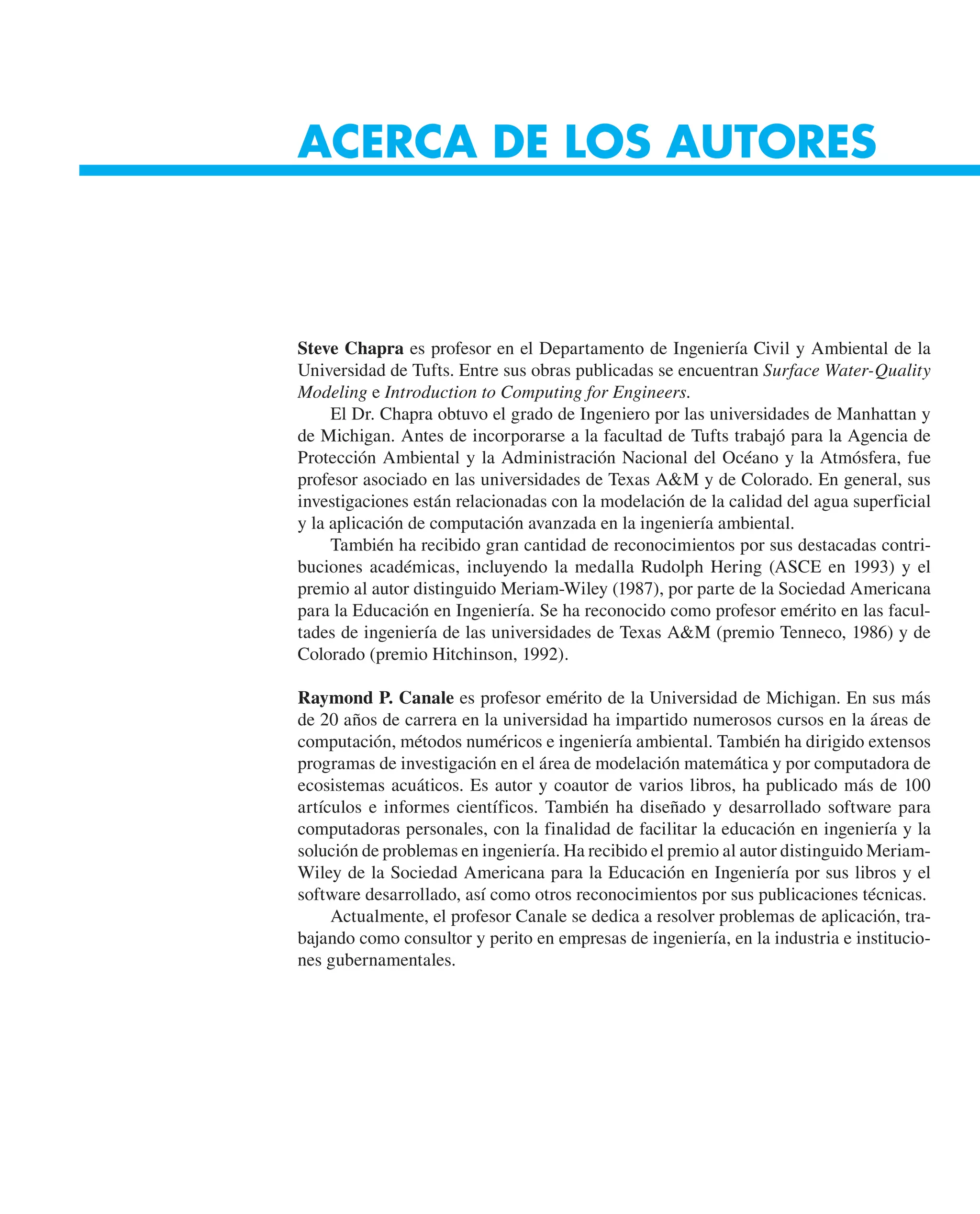 ACERCA DE LOS AUTORES
Steve Chapra es profesor en el Departamento de Ingeniería Civil y Ambiental de la
Universidad de Tufts. Entre sus obras publicadas se encuentran Surface Water-Quality
Modeling e Introduction to Computing for Engineers.
El Dr. Chapra obtuvo el grado de Ingeniero por las universidades de Manhattan y
de Michigan. Antes de incorporarse a la facultad de Tufts trabajó para la Agencia de
Protección Ambiental y la Administración Nacional del Océano y la Atmósfera, fue
profesor asociado en las universidades de Texas A&M y de Colorado. En general, sus
investigaciones están relacionadas con la modelación de la calidad del agua superficial
y la aplicación de computación avanzada en la ingeniería ambiental.
También ha recibido gran cantidad de reconocimientos por sus destacadas contri-
buciones académicas, incluyendo la medalla Rudolph Hering (ASCE en 1993) y el
premio al autor distinguido Meriam-Wiley (1987), por parte de la Sociedad Americana
para la Educación en Ingeniería. Se ha reconocido como profesor emérito en las facul-
tades de ingeniería de las universidades de Texas A&M (premio Tenneco, 1986) y de
Colorado (premio Hitchinson, 1992).
Raymond P. Canale es profesor emérito de la Universidad de Michigan. En sus más
de 20 años de carrera en la universidad ha impartido numerosos cursos en la áreas de
computación, métodos numéricos e ingeniería ambiental. También ha dirigido extensos
programas de investigación en el área de modelación matemática y por computadora de
ecosistemas acuáticos. Es autor y coautor de varios libros, ha publicado más de 100
artículos e informes científicos. También ha diseñado y desarrollado software para
computadoras personales, con la finalidad de facilitar la educación en ingeniería y la
solución de problemas en ingeniería. Ha recibido el premio al autor distinguido Meriam-
Wiley de la Sociedad Americana para la Educación en Ingeniería por sus libros y el
software desarrollado, así como otros reconocimientos por sus publicaciones técnicas.
Actualmente, el profesor Canale se dedica a resolver problemas de aplicación, tra-
bajando como consultor y perito en empresas de ingeniería, en la industria e institucio-
nes gubernamentales.
 