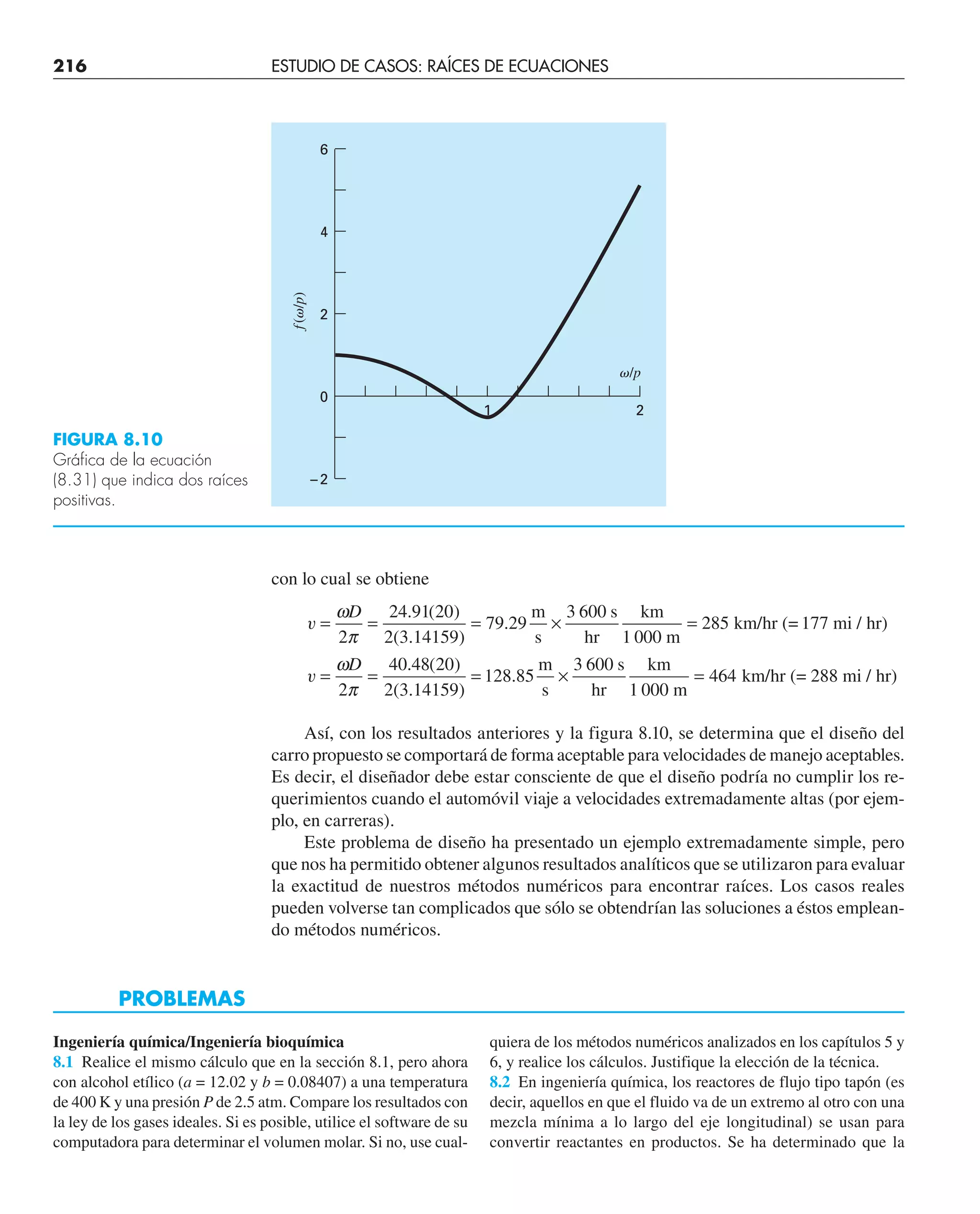 216 ESTUDIO DE CASOS: RAÍCES DE ECUACIONES
con lo cual se obtiene
v
v
= = = × =
= = = × =
ω
π
ω
π
D
D
2
24 91 20
2 3 14159
79 29
3 600
285
2
40 48 20
2 3 14159
128 85
3 600
464
. ( )
( . )
.
. ( )
( . )
.
m
s
s
hr
km
1 000 m
km/hr (= 177 mi / hr)
m
s
s
hr
km
1 000 m
km/hr (= 288 mi / hr)
Así, con los resultados anteriores y la figura 8.10, se determina que el diseño del
carro propuesto se comportará de forma aceptable para velocidades de manejo aceptables.
Es decir, el diseñador debe estar consciente de que el diseño podría no cumplir los re-
querimientos cuando el automóvil viaje a velocidades extremadamente altas (por ejem-
plo, en carreras).
Este problema de diseño ha presentado un ejemplo extremadamente simple, pero
que nos ha permitido obtener algunos resultados analíticos que se utilizaron para evaluar
la exactitud de nuestros métodos numéricos para encontrar raíces. Los casos reales
pueden volverse tan complicados que sólo se obtendrían las soluciones a éstos emplean-
do métodos numéricos.
6
4
2
0
1 2
f
(␻/p)
␻/p
–2
FIGURA 8.10
Gráfica de la ecuación
(8.31) que indica dos raíces
positivas.
PROBLEMAS
Ingeniería química/Ingeniería bioquímica
8.1 Realice el mismo cálculo que en la sección 8.1, pero ahora
con alcohol etílico (a = 12.02 y b = 0.08407) a una temperatura
de 400 K y una presión P de 2.5 atm. Compare los resultados con
la ley de los gases ideales. Si es posible, utilice el software de su
computadora para determinar el volumen molar. Si no, use cual-
quiera de los métodos numéricos analizados en los capítulos 5 y
6, y realice los cálculos. Justifique la elección de la técnica.
8.2 En ingeniería química, los reactores de flujo tipo tapón (es
decir, aquellos en que el fluido va de un extremo al otro con una
mezcla mínima a lo largo del eje longitudinal) se usan para
convertir reactantes en productos. Se ha determinado que la
 