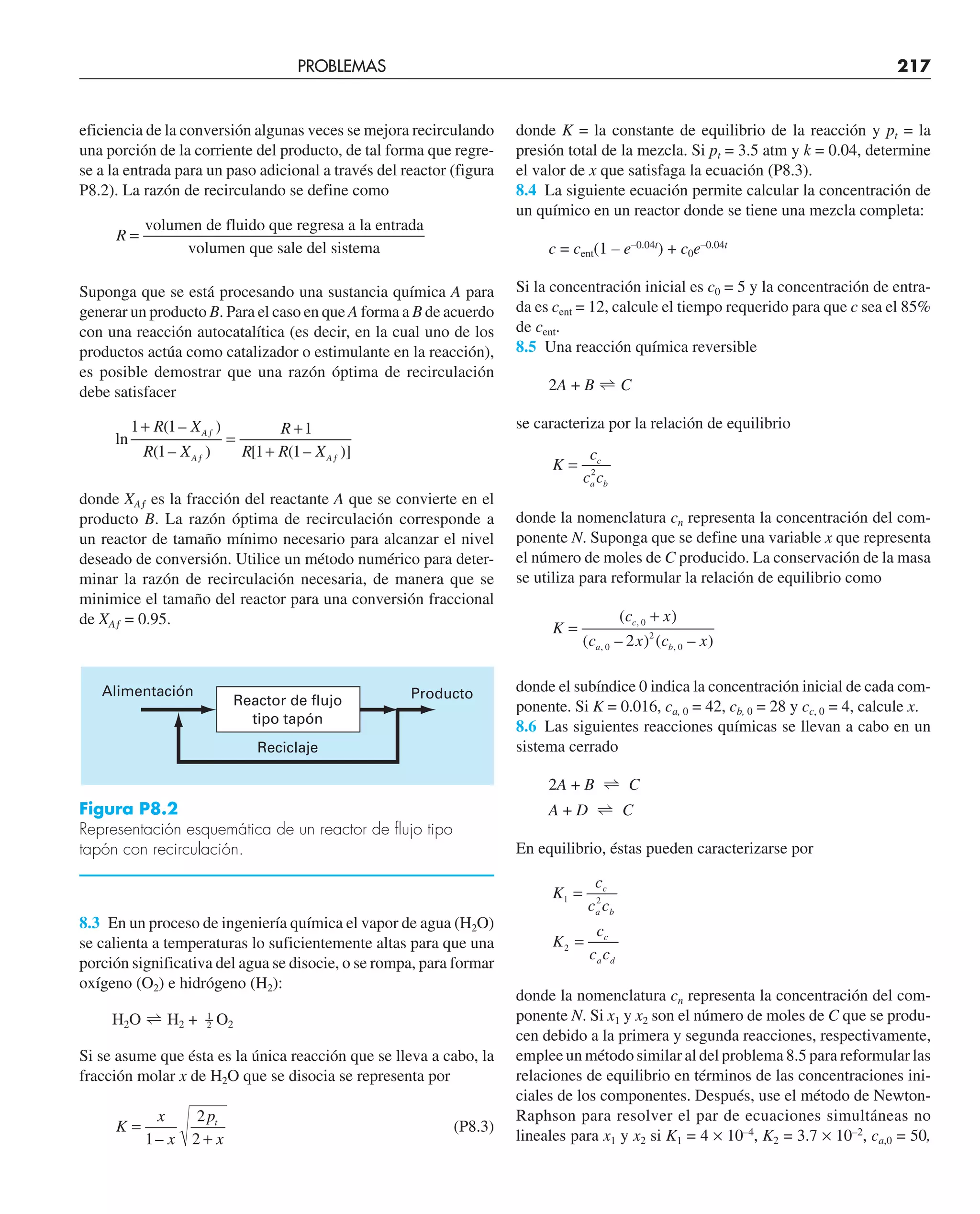 PROBLEMAS 217
eficiencia de la conversión algunas veces se mejora recirculando
una porción de la corriente del producto, de tal forma que regre-
se a la entrada para un paso adicional a través del reactor (figura
P8.2). La razón de recirculando se define como
R =
volumen de fluido que regresa a la entrada
volumen que sale del sistema
Suponga que se está procesando una sustancia química A para
generar un producto B. Para el caso en que A forma a B de acuerdo
con una reacción autocatalítica (es decir, en la cual uno de los
productos actúa como catalizador o estimulante en la reacción),
es posible demostrar que una razón óptima de recirculación
debe satisfacer
ln
( – )
( – ) [ ( – )]
1 1
1
1
1 1
+
=
+
+
ƒ
ƒ ƒ
R X
R X
R
R R X
A
A A
donde XAƒ es la fracción del reactante A que se convierte en el
producto B. La razón óptima de recirculación corresponde a
un reactor de tamaño mínimo necesario para alcanzar el nivel
deseado de conversión. Utilice un método numérico para deter-
minar la razón de recirculación necesaria, de manera que se
minimice el tamaño del reactor para una conversión fraccional
de XAƒ = 0.95.
8.3 En un proceso de ingeniería química el vapor de agua (H2O)
se calienta a temperaturas lo suficientemente altas para que una
porción significativa del agua se disocie, o se rompa, para formar
oxígeno (O2) e hidrógeno (H2):
H2O 
 H2 + 1
2 O2
Si se asume que ésta es la única reacción que se lleva a cabo, la
fracción molar x de H2O que se disocia se representa por
K
x
x
p
x
t
=
+
1
2
2
–
(P8.3)
donde K = la constante de equilibrio de la reacción y pt = la
presión total de la mezcla. Si pt = 3.5 atm y k = 0.04, determine
el valor de x que satisfaga la ecuación (P8.3).
8.4 La siguiente ecuación permite calcular la concentración de
un químico en un reactor donde se tiene una mezcla completa:
c = cent(1 – e–0.04t
) + c0e–0.04t
Si la concentración inicial es c0 = 5 y la concentración de entra-
da es cent = 12, calcule el tiempo requerido para que c sea el 85%
de cent.
8.5 Una reacción química reversible
2A + B 
 C
se caracteriza por la relación de equilibrio
K
c
c c
c
a b
= 2
donde la nomenclatura cn representa la concentración del com-
ponente N. Suponga que se define una variable x que representa
el número de moles de C producido. La conservación de la masa
se utiliza para reformular la relación de equilibrio como
K
c x
c x c x
c
a b
=
+
( )
( – ) ( – )
,
, ,
0
0
2
0
2
donde el subíndice 0 indica la concentración inicial de cada com-
ponente. Si K = 0.016, ca, 0 = 42, cb, 0 = 28 y cc, 0 = 4, calcule x.
8.6 Las siguientes reacciones químicas se llevan a cabo en un
sistema cerrado
2A + B 
 C
A + D 
 C
En equilibrio, éstas pueden caracterizarse por
K
c
c c
K
c
c c
c
a b
c
a d
1 2
2
=
=
donde la nomenclatura cn representa la concentración del com-
ponente N. Si x1 y x2 son el número de moles de C que se produ-
cen debido a la primera y segunda reacciones, respectivamente,
emplee un método similar al del problema 8.5 para reformular las
relaciones de equilibrio en términos de las concentraciones ini-
ciales de los componentes. Después, use el método de Newton-
Raphson para resolver el par de ecuaciones simultáneas no
lineales para x1 y x2 si K1 = 4 × 10–4
, K2 = 3.7 × 10–2
, ca,0 = 50,
Figura P8.2
Representación esquemática de un reactor de flujo tipo
tapón con recirculación.
Reactor de flujo
tipo tapón
Reciclaje
Alimentación Producto
 