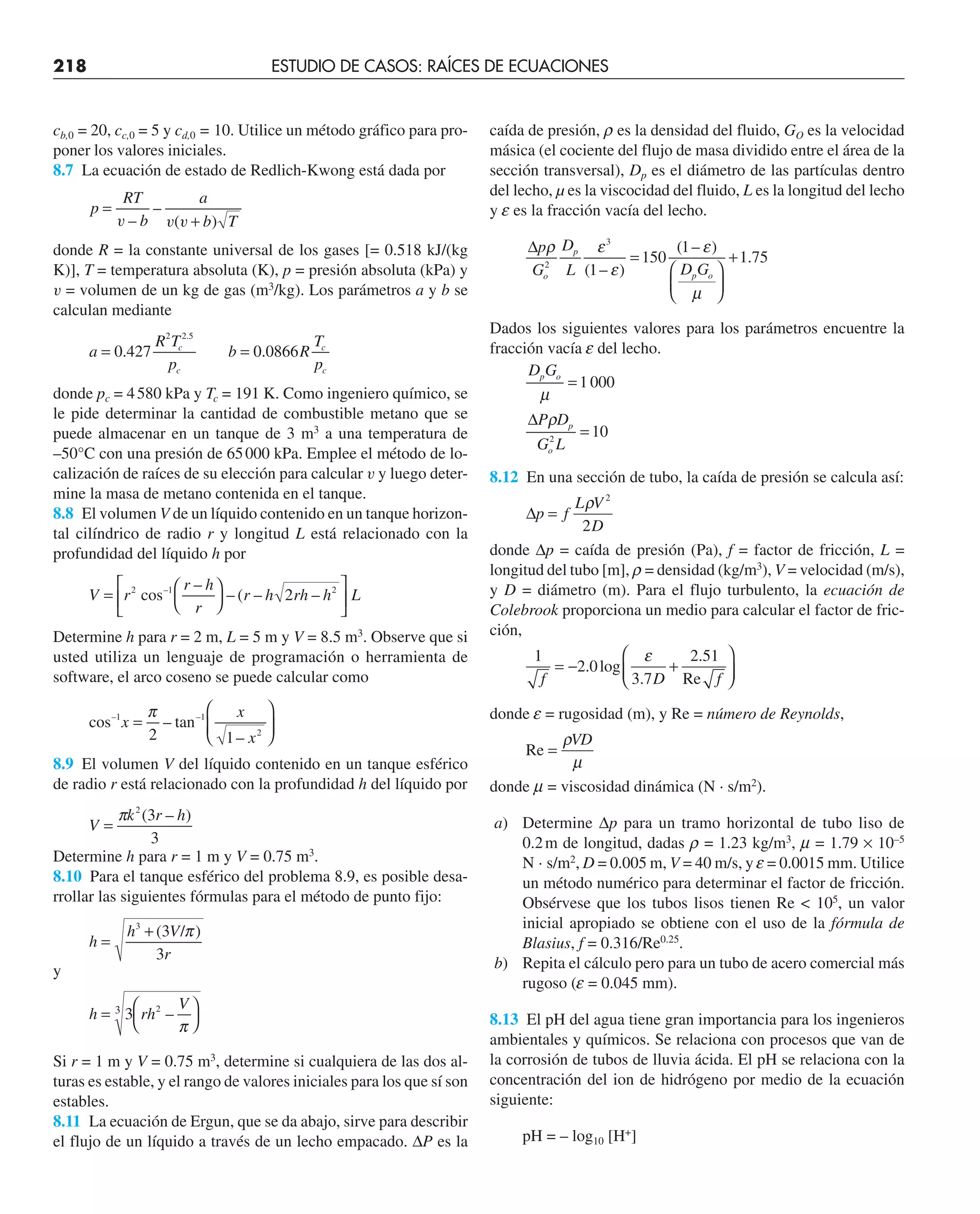 218 ESTUDIO DE CASOS: RAÍCES DE ECUACIONES
cb,0 = 20, cc,0 = 5 y cd,0 = 10. Utilice un método gráfico para pro-
poner los valores iniciales.
8.7 La ecuación de estado de Redlich-Kwong está dada por
p
RT
b
a
b T
=
+
v v v
–
–
( )
donde R = la constante universal de los gases [= 0.518 kJ/(kg
K)], T = temperatura absoluta (K), p = presión absoluta (kPa) y
v = volumen de un kg de gas (m3
/kg). Los parámetros a y b se
calculan mediante
a
R T
p
b R
T
p
c
c
c
c
= =
0 427 0 0866
2 2 5
. .
.
donde pc = 4580 kPa y Tc = 191 K. Como ingeniero químico, se
le pide determinar la cantidad de combustible metano que se
puede almacenar en un tanque de 3 m3
a una temperatura de
–50°C con una presión de 65000 kPa. Emplee el método de lo-
calización de raíces de su elección para calcular v y luego deter-
mine la masa de metano contenida en el tanque.
8.8 El volumen V de un líquido contenido en un tanque horizon-
tal cilíndrico de radio r y longitud L está relacionado con la
profundidad del líquido h por
V r
r h
r
r h rh h L
=
⎛
⎝
⎞
⎠
⎡
⎣
⎢
⎤
⎦
⎥
2 2
2
cos–1 –
– ( – –
Determine h para r = 2 m, L = 5 m y V = 8.5 m3
. Observe que si
usted utiliza un lenguaje de programación o herramienta de
software, el arco coseno se puede calcular como
cos tan
–1 –1
x
x
x
=
⎛
⎝
⎜
⎞
⎠
⎟
π
2 1 2
–
–
8.9 El volumen V del líquido contenido en un tanque esférico
de radio r está relacionado con la profundidad h del líquido por
V
k r h
=
π 2
3
3
( – )
Determine h para r = 1 m y V = 0.75 m3
.
8.10 Para el tanque esférico del problema 8.9, es posible desa-
rrollar las siguientes fórmulas para el método de punto fijo:
h
h V
r
=
+
3
3
3
( / )
π
y
h rh
V
=
⎛
⎝
⎞
⎠
3 2
3
–
π
Si r = 1 m y V = 0.75 m3
, determine si cualquiera de las dos al-
turas es estable, y el rango de valores iniciales para los que sí son
estables.
8.11 La ecuación de Ergun, que se da abajo, sirve para describir
el flujo de un líquido a través de un lecho empacado. ∆P es la
caída de presión, r es la densidad del fluido, GO es la velocidad
másica (el cociente del flujo de masa dividido entre el área de la
sección transversal), Dp es el diámetro de las partículas dentro
del lecho, µ es la viscocidad del fluido, L es la longitud del lecho
y e es la fracción vacía del lecho.
∆p
G
D
L D G
o
p
p o
ρ ε
ε
ε
µ
2
3
1
150
1
1 75
( – )
( – )
.
=
⎛
⎝
⎜
⎞
⎠
⎟
+
Dados los siguientes valores para los parámetros encuentre la
fracción vacía e del lecho.
D G
P D
G L
p o
p
o
µ
ρ
=
=
1000
10
2
∆
8.12 En una sección de tubo, la caída de presión se calcula así:
∆ =
p f
L V
D
ρ 2
2
donde ∆p = caída de presión (Pa), f = factor de fricción, L =
longitud del tubo [m], r = densidad (kg/m3
), V = velocidad (m/s),
y D = diámetro (m). Para el flujo turbulento, la ecuación de
Colebrook proporciona un medio para calcular el factor de fric-
ción,
1
2 0
3 7
2 51
f D f
= − +
⎛
⎝
⎜
⎞
⎠
⎟
. log
.
.
Re
ε
donde e = rugosidad (m), y Re = número de Reynolds,
Re =
ρ
µ
VD
donde m = viscosidad dinámica (N · s/m2
).
a) Determine ∆p para un tramo horizontal de tubo liso de
0.2m de longitud, dadas r = 1.23 kg/m3
, m = 1.79 × 10–5
N · s/m2
, D = 0.005 m, V = 40 m/s, y e = 0.0015 mm. Utilice
un método numérico para determinar el factor de fricción.
Obsérvese que los tubos lisos tienen Re  105
, un valor
inicial apropiado se obtiene con el uso de la fórmula de
Blasius, f = 0.316/Re0.25
.
b) Repita el cálculo pero para un tubo de acero comercial más
rugoso (e = 0.045 mm).
8.13 El pH del agua tiene gran importancia para los ingenieros
ambientales y químicos. Se relaciona con procesos que van de
la corrosión de tubos de lluvia ácida. El pH se relaciona con la
concentración del ion de hidrógeno por medio de la ecuación
siguiente:
pH = – log10 [H+
]
 