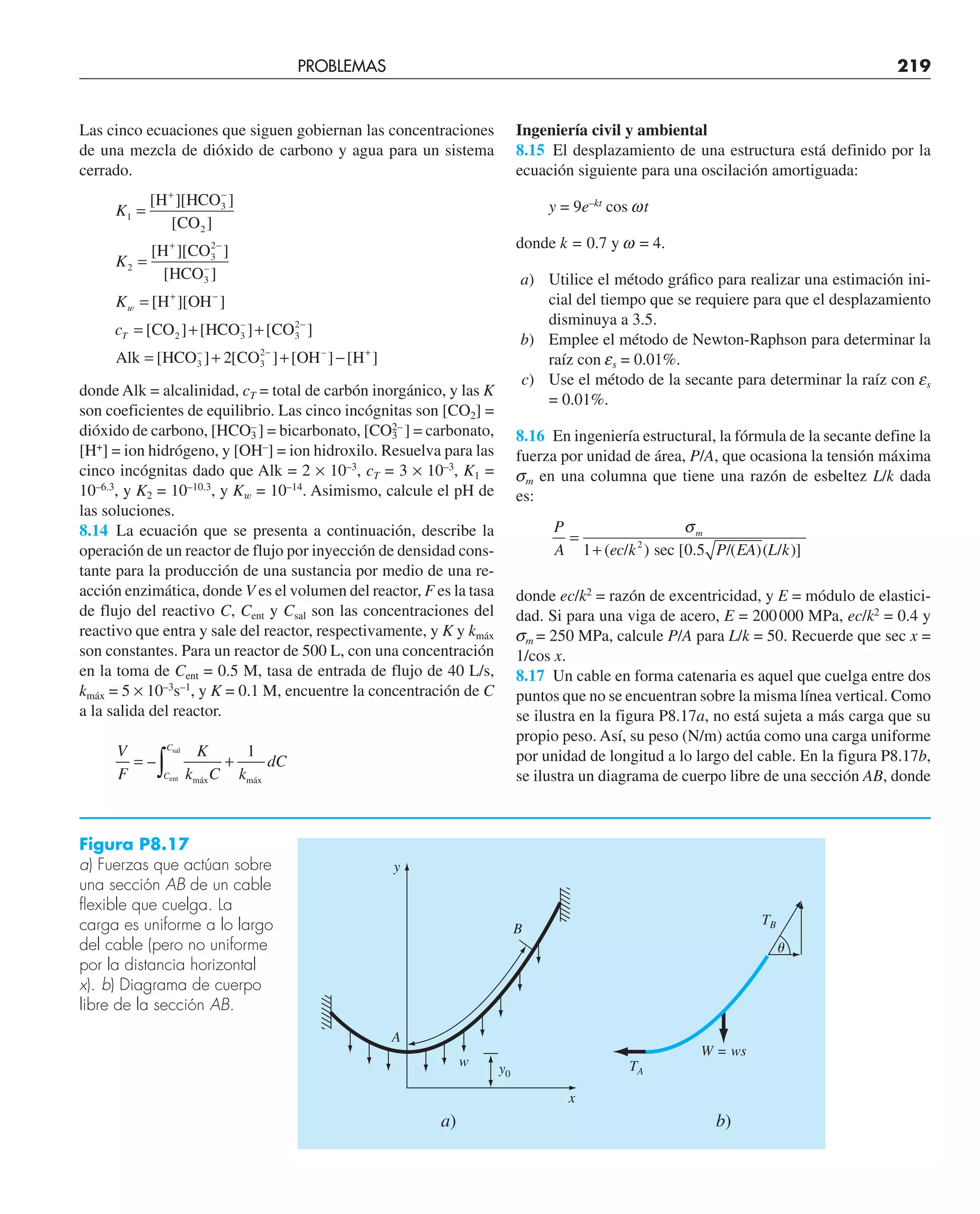 PROBLEMAS 219
Las cinco ecuaciones que siguen gobiernan las concentraciones
de una mezcla de dióxido de carbono y agua para un sistema
cerrado.
K
K
K
1
3
2
2
3
2
=
=
=
+ −
+ −
[ ][ ]
[ ]
[ ][ ]
[ ]
H HCO
CO
H CO
HCO3
–
w [
[ ][ ]
[ ] [ ] [ ]
[
H OH
CO HCO CO
Alk HCO
3
–
3
+ −
−
= + +
=
cT 2 3
2
–
–
CO OH H
] [ ] [ ] [ ]
–
+ + −
− +
2 3
2
donde Alk = alcalinidad, cT = total de carbón inorgánico, y las K
son coeficientes de equilibrio. Las cinco incógnitas son [CO2] =
dióxido de carbono, [HCO3
–
] = bicarbonato, [CO3
2–
] = carbonato,
[H+
] = ion hidrógeno, y [OH–
] = ion hidroxilo. Resuelva para las
cinco incógnitas dado que Alk = 2 × 10–3
, cT = 3 × 10–3
, K1 =
10–6.3
, y K2 = 10–10.3
, y Kw = 10–14
. Asimismo, calcule el pH de
las soluciones.
8.14 La ecuación que se presenta a continuación, describe la
operación de un reactor de flujo por inyección de densidad cons-
tante para la producción de una sustancia por medio de una re-
acción enzimática, donde V es el volumen del reactor, F es la tasa
de flujo del reactivo C, Cent y Csal son las concentraciones del
reactivo que entra y sale del reactor, respectivamente, y K y kmáx
son constantes. Para un reactor de 500 L, con una concentración
en la toma de Cent = 0.5 M, tasa de entrada de flujo de 40 L/s,
kmáx = 5 × 10–3
s–1
, y K = 0.1 M, encuentre la concentración de C
a la salida del reactor.
V
F
K
k C k
dC
C
C
= +
∫
–
ent
sal
máx máx
1
Ingeniería civil y ambiental
8.15 El desplazamiento de una estructura está definido por la
ecuación siguiente para una oscilación amortiguada:
y = 9e–kt
cos wt
donde k = 0.7 y w = 4.
a) Utilice el método gráﬁco para realizar una estimación ini-
cial del tiempo que se requiere para que el desplazamiento
disminuya a 3.5.
b) Emplee el método de Newton-Raphson para determinar la
raíz con es = 0.01%.
c) Use el método de la secante para determinar la raíz con es
= 0.01%.
8.16 En ingeniería estructural, la fórmula de la secante define la
fuerza por unidad de área, P/A, que ocasiona la tensión máxima
sm en una columna que tiene una razón de esbeltez L/k dada
es:
P
A ec k P EA L k
m
=
+
σ
1 0 5
2
( / ) [ . /( )
sec ( / )]
donde ec/k2
= razón de excentricidad, y E = módulo de elastici-
dad. Si para una viga de acero, E = 200000 MPa, ec/k2
= 0.4 y
sm = 250 MPa, calcule P/A para L/k = 50. Recuerde que sec x =
1/cos x.
8.17 Un cable en forma catenaria es aquel que cuelga entre dos
puntos que no se encuentran sobre la misma línea vertical. Como
se ilustra en la figura P8.17a, no está sujeta a más carga que su
propio peso. Así, su peso (N/m) actúa como una carga uniforme
por unidad de longitud a lo largo del cable. En la figura P8.17b,
se ilustra un diagrama de cuerpo libre de una sección AB, donde
y
B
A
TA
W = ws
w y0
x
a) b)
TB
␪
Figura P8.17
a) Fuerzas que actúan sobre
una sección AB de un cable
flexible que cuelga. La
carga es uniforme a lo largo
del cable (pero no uniforme
por la distancia horizontal
x). b) Diagrama de cuerpo
libre de la sección AB.
 