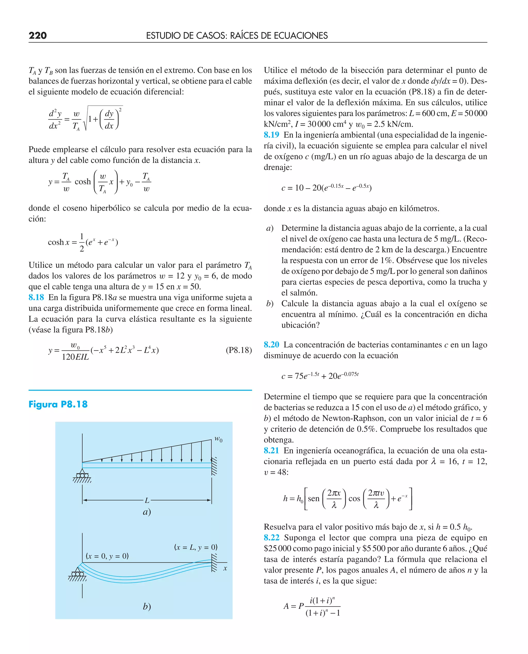 220 ESTUDIO DE CASOS: RAÍCES DE ECUACIONES
TA y TB son las fuerzas de tensión en el extremo. Con base en los
balances de fuerzas horizontal y vertical, se obtiene para el cable
el siguiente modelo de ecuación diferencial:
d y
dx T
dy
dx
A
2
2
2
1
= +
⎛
⎝
⎞
⎠
w
Puede emplearse el cálculo para resolver esta ecuación para la
altura y del cable como función de la distancia x.
y
T
T
x y
T
A
A
A
=
⎛
⎝
⎜
⎞
⎠
⎟ + −
w
w
w
cosh 0
donde el coseno hiperbólico se calcula por medio de la ecua-
ción:
cosh ( )
–
x e e
x x
= +
1
2
Utilice un método para calcular un valor para el parámetro TA
dados los valores de los parámetros w = 12 y y0 = 6, de modo
que el cable tenga una altura de y = 15 en x = 50.
8.18 En la figura P8.18a se muestra una viga uniforme sujeta a
una carga distribuida uniformemente que crece en forma lineal.
La ecuación para la curva elástica resultante es la siguiente
(véase la figura P8.18b)
y
EIL
x L x L x
= − + −
w0 5 2 3 4
120
2
( ) (P8.18)
Utilice el método de la bisección para determinar el punto de
máxima deflexión (es decir, el valor de x donde dy/dx = 0). Des-
pués, sustituya este valor en la ecuación (P8.18) a fin de deter-
minar el valor de la deflexión máxima. En sus cálculos, utilice
los valores siguientes para los parámetros: L = 600 cm, E = 50000
kN/cm2
, I = 30000 cm4
y w0 = 2.5 kN/cm.
8.19 En la ingeniería ambiental (una especialidad de la ingenie-
ría civil), la ecuación siguiente se emplea para calcular el nivel
de oxígeno c (mg/L) en un río aguas abajo de la descarga de un
drenaje:
c = 10 – 20(e–0.15x
– e–0.5x
)
donde x es la distancia aguas abajo en kilómetros.
a) Determine la distancia aguas abajo de la corriente, a la cual
el nivel de oxígeno cae hasta una lectura de 5 mg/L. (Reco-
mendación: está dentro de 2 km de la descarga.) Encuentre
la respuesta con un error de 1%. Obsérvese que los niveles
de oxígeno por debajo de 5 mg/Lpor lo general son dañinos
para ciertas especies de pesca deportiva, como la trucha y
el salmón.
b) Calcule la distancia aguas abajo a la cual el oxígeno se
encuentra al mínimo. ¿Cuál es la concentración en dicha
ubicación?
8.20 La concentración de bacterias contaminantes c en un lago
disminuye de acuerdo con la ecuación
c = 75e–1.5t
+ 20e–0.075t
Determine el tiempo que se requiere para que la concentración
de bacterias se reduzca a 15 con el uso de a) el método gráfico, y
b) el método de Newton-Raphson, con un valor inicial de t = 6
y criterio de detención de 0.5%. Compruebe los resultados que
obtenga.
8.21 En ingeniería oceanográfica, la ecuación de una ola esta-
cionaria reflejada en un puerto está dada por l = 16, t = 12,
v = 48:
h h
x t
e x
=
⎛
⎝
⎞
⎠
⎛
⎝
⎞
⎠
+
⎡
⎣
⎢
⎤
⎦
⎥
−
0 sen
2
cos
2
π
λ
π
λ
v
Resuelva para el valor positivo más bajo de x, si h = 0.5 h0.
8.22 Suponga el lector que compra una pieza de equipo en
$25000 como pago inicial y $5500 por año durante 6 años. ¿Qué
tasa de interés estaría pagando? La fórmula que relaciona el
valor presente P, los pagos anuales A, el número de años n y la
tasa de interés i, es la que sigue:
A P
i i
i
n
n
=
+
+ −
( )
( )
1
1 1
w0
L
a)
(x = 0, y = 0)
(x = L, y = 0)
x
b)
Figura P8.18
 