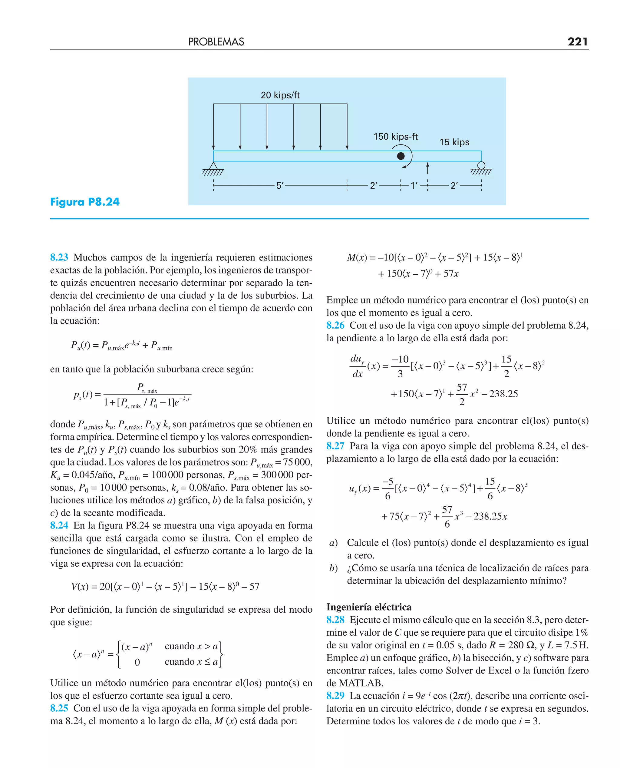 PROBLEMAS 221
8.23 Muchos campos de la ingeniería requieren estimaciones
exactas de la población. Por ejemplo, los ingenieros de transpor-
te quizás encuentren necesario determinar por separado la ten-
dencia del crecimiento de una ciudad y la de los suburbios. La
población del área urbana declina con el tiempo de acuerdo con
la ecuación:
Pu(t) = Pu,máxe–kut
+ Pu,mín
en tanto que la población suburbana crece según:
p t
P
P P e
s
s
s
k t
s
( )
[ / ]
,
,
=
+ − −
máx
máx
1 1
0
donde Pu,máx, ku, Ps,máx, P0 y ks son parámetros que se obtienen en
forma empírica. Determine el tiempo y los valores correspondien-
tes de Pu(t) y Ps(t) cuando los suburbios son 20% más grandes
que la ciudad. Los valores de los parámetros son: Pu,máx = 75000,
Ku = 0.045/año, Pu,mín = 100000 personas, Ps,máx = 300000 per-
sonas, P0 = 10000 personas, ks = 0.08/año. Para obtener las so-
luciones utilice los métodos a) gráfico, b) de la falsa posición, y
c) de la secante modificada.
8.24 En la figura P8.24 se muestra una viga apoyada en forma
sencilla que está cargada como se ilustra. Con el empleo de
funciones de singularidad, el esfuerzo cortante a lo largo de la
viga se expresa con la ecuación:
V(x) = 20[〈x – 0〉1
– 〈x – 5〉1
] – 15〈x – 8〉0
– 57
Por definición, la función de singularidad se expresa del modo
que sigue:
〈 〉 =
−
⎧
⎨
⎩

≤
⎫
⎬
⎭
x a
x a x a
x a
n
n
–
( )
0
cuando
cuando
Utilice un método numérico para encontrar el(los) punto(s) en
los que el esfuerzo cortante sea igual a cero.
8.25 Con el uso de la viga apoyada en forma simple del proble-
ma 8.24, el momento a lo largo de ella, M (x) está dada por:
M(x) = –10[〈x – 0〉2
– 〈x – 5〉2
] + 15〈x – 8〉1
+ 150〈x – 7〉0
+ 57x
Emplee un método numérico para encontrar el (los) punto(s) en
los que el momento es igual a cero.
8.26 Con el uso de la viga con apoyo simple del problema 8.24,
la pendiente a lo largo de ella está dada por:
du
dx
x x x x
x x
y
( ) [ ]
.
=
−
〈 − 〉 − 〈 − 〉 + 〈 − 〉
+ 〈 − 〉 + −
10
3
0 5
15
2
8
150 7
57
2
238 25
3 3 2
1 2
Utilice un método numérico para encontrar el(los) punto(s)
donde la pendiente es igual a cero.
8.27 Para la viga con apoyo simple del problema 8.24, el des-
plazamiento a lo largo de ella está dado por la ecuación:
u x x x x
x
y ( ) [ ]
=
−
〈 − 〉 − 〈 − 〉 + 〈 − 〉
+ 〈 − 〉
5
6
0 5
15
6
8
75 7
4 4 3
2
+
+ −
57
6
238 25
3
x x
.
a) Calcule el (los) punto(s) donde el desplazamiento es igual
a cero.
b) ¿Cómo se usaría una técnica de localización de raíces para
determinar la ubicación del desplazamiento mínimo?
Ingeniería eléctrica
8.28 Ejecute el mismo cálculo que en la sección 8.3, pero deter-
mine el valor de C que se requiere para que el circuito disipe 1%
de su valor original en t = 0.05 s, dado R = 280 Ω, y L = 7.5H.
Emplee a) un enfoque gráfico, b) la bisección, y c) software para
encontrar raíces, tales como Solver de Excel o la función fzero
de MATLAB.
8.29 La ecuación i = 9e–t
cos (2pt), describe una corriente osci-
latoria en un circuito eléctrico, donde t se expresa en segundos.
Determine todos los valores de t de modo que i = 3.
20 kips/ft
150 kips-ft
15 kips
5’ 2’ 1’ 2’
Figura P8.24
 