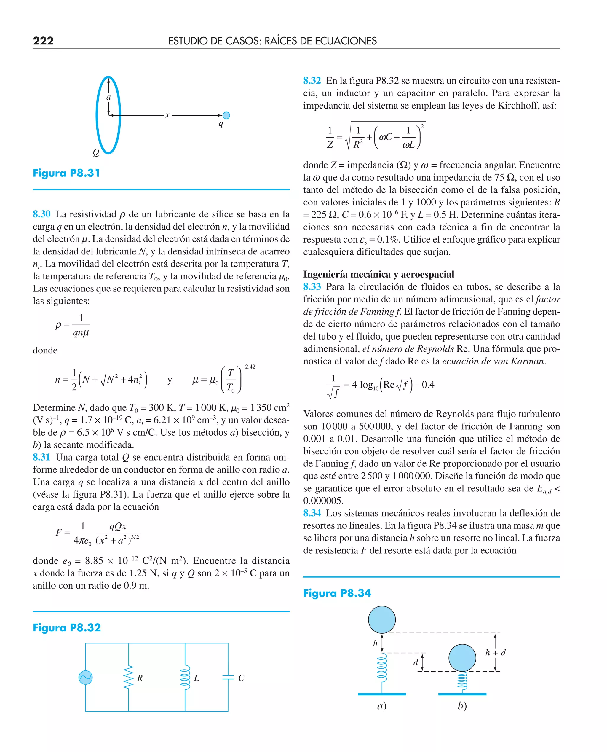 222 ESTUDIO DE CASOS: RAÍCES DE ECUACIONES
8.30 La resistividad r de un lubricante de sílice se basa en la
carga q en un electrón, la densidad del electrón n, y la movilidad
del electrón m. La densidad del electrón está dada en términos de
la densidad del lubricante N, y la densidad intrínseca de acarreo
ni. La movilidad del electrón está descrita por la temperatura T,
la temperatura de referencia T0, y la movilidad de referencia µ0.
Las ecuaciones que se requieren para calcular la resistividad son
las siguientes:
ρ
µ
=
1
qn
donde
n N N n
T
T
i
= + +
( ) =
⎛
⎝
⎜
⎞
⎠
⎟
−
1
2
4
2 2
0
0
2 42
y µ µ
.
Determine N, dado que T0 = 300 K, T = 1000 K, µ0 = 1350 cm2
(V s)–1
, q = 1.7 × 10–19
C, ni = 6.21 × 109
cm–3
, y un valor desea-
ble de r = 6.5 × 106
V s cm/C. Use los métodos a) bisección, y
b) la secante modificada.
8.31 Una carga total Q se encuentra distribuida en forma uni-
forme alrededor de un conductor en forma de anillo con radio a.
Una carga q se localiza a una distancia x del centro del anillo
(véase la figura P8.31). La fuerza que el anillo ejerce sobre la
carga está dada por la ecuación
F
e
qQx
x a
=
+
1
4 0
2 2 3 2
π ( ) /
donde e0 = 8.85 × 10–12
C2
/(N m2
). Encuentre la distancia
x donde la fuerza es de 1.25 N, si q y Q son 2 × 10–5
C para un
anillo con un radio de 0.9 m.
8.32 En la figura P8.32 se muestra un circuito con una resisten-
cia, un inductor y un capacitor en paralelo. Para expresar la
impedancia del sistema se emplean las leyes de Kirchhoff, así:
1 1 1
2
2
Z R
C
L
= +
⎛
⎝
⎞
⎠
ω
ω
–
donde Z = impedancia (Ω) y w = frecuencia angular. Encuentre
la w que da como resultado una impedancia de 75 Ω, con el uso
tanto del método de la bisección como el de la falsa posición,
con valores iniciales de 1 y 1000 y los parámetros siguientes: R
= 225 Ω, C = 0.6 × 10–6
F, y L = 0.5 H. Determine cuántas itera-
ciones son necesarias con cada técnica a fin de encontrar la
respuesta con es = 0.1%. Utilice el enfoque gráfico para explicar
cualesquiera dificultades que surjan.
Ingeniería mecánica y aeroespacial
8.33 Para la circulación de fluidos en tubos, se describe a la
fricción por medio de un número adimensional, que es el factor
de fricción de Fanning f. El factor de fricción de Fanning depen-
de de cierto número de parámetros relacionados con el tamaño
del tubo y el fluido, que pueden representarse con otra cantidad
adimensional, el número de Reynolds Re. Una fórmula que pro-
nostica el valor de f dado Re es la ecuación de von Karman.
1
4 0 4
ƒ
= ƒ
( )−
log10 Re .
Valores comunes del número de Reynolds para flujo turbulento
son 10000 a 500000, y del factor de fricción de Fanning son
0.001 a 0.01. Desarrolle una función que utilice el método de
bisección con objeto de resolver cuál sería el factor de fricción
de Fanning f, dado un valor de Re proporcionado por el usuario
que esté entre 2500 y 1000000. Diseñe la función de modo que
se garantice que el error absoluto en el resultado sea de Ea,d 
0.000005.
8.34 Los sistemas mecánicos reales involucran la deflexión de
resortes no lineales. En la figura P8.34 se ilustra una masa m que
se libera por una distancia h sobre un resorte no lineal. La fuerza
de resistencia F del resorte está dada por la ecuación
x
a
Q
q
Figura P8.31
Figura P8.32
R L C
ⵑ
Figura P8.34
h
a) b)
d
h + d
 