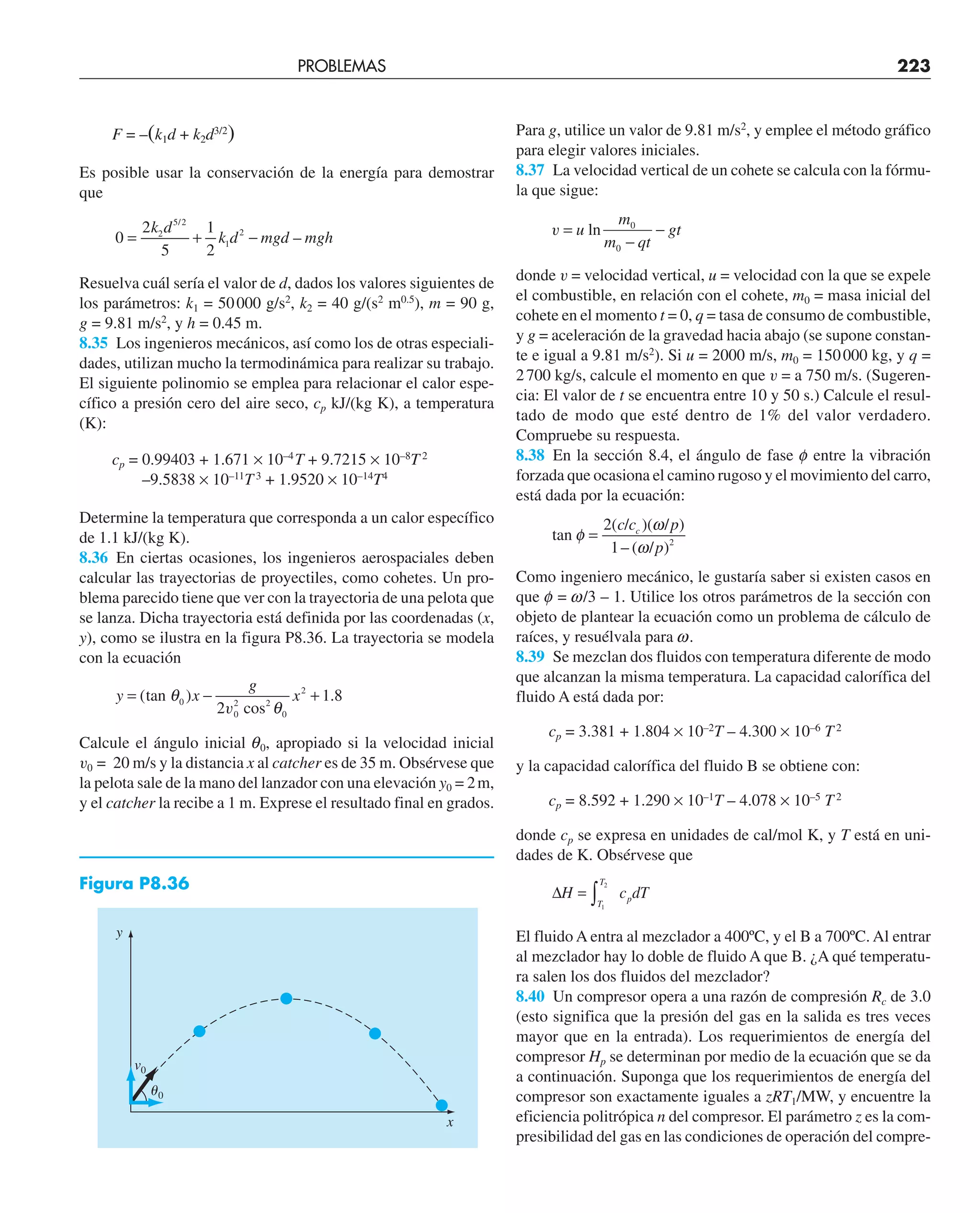 PROBLEMAS 223
F = –(k1d + k2d3/2
)
Es posible usar la conservación de la energía para demostrar
que
0
2
5
1
2
2
5 2
1
2
= + −
k d
k d mgd mgh
/
–
Resuelva cuál sería el valor de d, dados los valores siguientes de
los parámetros: k1 = 50000 g/s2
, k2 = 40 g/(s2
m0.5
), m = 90 g,
g = 9.81 m/s2
, y h = 0.45 m.
8.35 Los ingenieros mecánicos, así como los de otras especiali-
dades, utilizan mucho la termodinámica para realizar su trabajo.
El siguiente polinomio se emplea para relacionar el calor espe-
cífico a presión cero del aire seco, cp kJ/(kg K), a temperatura
(K):
cp = 0.99403 + 1.671 × 10–4
T + 9.7215 × 10–8
T2
–9.5838 × 10–11
T3
+ 1.9520 × 10–14
T4
Determine la temperatura que corresponda a un calor específico
de 1.1 kJ/(kg K).
8.36 En ciertas ocasiones, los ingenieros aerospaciales deben
calcular las trayectorias de proyectiles, como cohetes. Un pro-
blema parecido tiene que ver con la trayectoria de una pelota que
se lanza. Dicha trayectoria está definida por las coordenadas (x,
y), como se ilustra en la figura P8.36. La trayectoria se modela
con la ecuación
y x
g
x
= − +
( ) .
tan
cos2
θ
θ
0
0
2
0
2
2
1 8
v
Calcule el ángulo inicial q0, apropiado si la velocidad inicial
v0 = 20 m/s y la distancia x al catcher es de 35 m. Obsérvese que
la pelota sale de la mano del lanzador con una elevación y0 = 2m,
y el catcher la recibe a 1 m. Exprese el resultado final en grados.
Para g, utilice un valor de 9.81 m/s2
, y emplee el método gráfico
para elegir valores iniciales.
8.37 La velocidad vertical de un cohete se calcula con la fórmu-
la que sigue:
v =
−
−
u
m
m qt
gt
ln 0
0
donde v = velocidad vertical, u = velocidad con la que se expele
el combustible, en relación con el cohete, m0 = masa inicial del
cohete en el momento t = 0, q = tasa de consumo de combustible,
y g = aceleración de la gravedad hacia abajo (se supone constan-
te e igual a 9.81 m/s2
). Si u = 2000 m/s, m0 = 150000 kg, y q =
2700 kg/s, calcule el momento en que v = a 750 m/s. (Sugeren-
cia: El valor de t se encuentra entre 10 y 50 s.) Calcule el resul-
tado de modo que esté dentro de 1% del valor verdadero.
Compruebe su respuesta.
8.38 En la sección 8.4, el ángulo de fase f entre la vibración
forzada que ocasiona el camino rugoso y el movimiento del carro,
está dada por la ecuación:
tan
( / )( / )
– ( / )
φ
ω
ω
=
2
1 2
c c p
p
c
Como ingeniero mecánico, le gustaría saber si existen casos en
que f = w/3 – 1. Utilice los otros parámetros de la sección con
objeto de plantear la ecuación como un problema de cálculo de
raíces, y resuélvala para w.
8.39 Se mezclan dos fluidos con temperatura diferente de modo
que alcanzan la misma temperatura. La capacidad calorífica del
fluido A está dada por:
cp = 3.381 + 1.804 × 10–2
T – 4.300 × 10–6
T2
y la capacidad calorífica del fluido B se obtiene con:
cp = 8.592 + 1.290 × 10–1
T – 4.078 × 10–5
T2
donde cp se expresa en unidades de cal/mol K, y T está en uni-
dades de K. Obsérvese que
∆H c dT
T
T
p
= ∫ 1
2
El fluido A entra al mezclador a 400ºC, y el B a 700ºC. Al entrar
al mezclador hay lo doble de fluido A que B. ¿A qué temperatu-
ra salen los dos fluidos del mezclador?
8.40 Un compresor opera a una razón de compresión Rc de 3.0
(esto significa que la presión del gas en la salida es tres veces
mayor que en la entrada). Los requerimientos de energía del
compresor Hp se determinan por medio de la ecuación que se da
a continuación. Suponga que los requerimientos de energía del
compresor son exactamente iguales a zRT1/MW, y encuentre la
eficiencia politrópica n del compresor. El parámetro z es la com-
presibilidad del gas en las condiciones de operación del compre-
Figura P8.36
␪0
v0
y
x
 