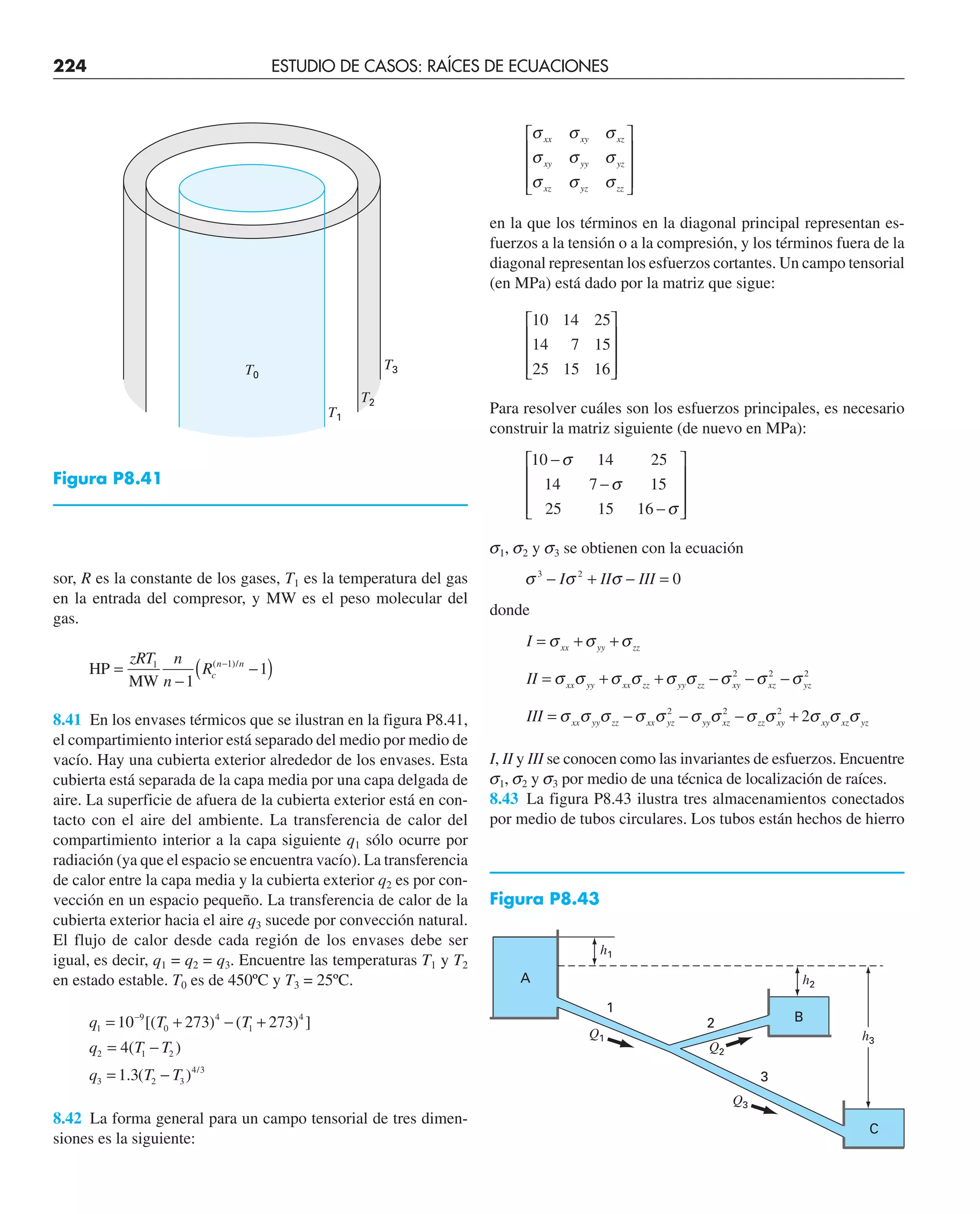 224 ESTUDIO DE CASOS: RAÍCES DE ECUACIONES
sor, R es la constante de los gases, T1 es la temperatura del gas
en la entrada del compresor, y MW es el peso molecular del
gas.
HP
MW
=
−
−
( )
−
zRT n
n
Rc
n n
1 1
1
1
( )/
8.41 En los envases térmicos que se ilustran en la figura P8.41,
el compartimiento interior está separado del medio por medio de
vacío. Hay una cubierta exterior alrededor de los envases. Esta
cubierta está separada de la capa media por una capa delgada de
aire. La superficie de afuera de la cubierta exterior está en con-
tacto con el aire del ambiente. La transferencia de calor del
compartimiento interior a la capa siguiente q1 sólo ocurre por
radiación (ya que el espacio se encuentra vacío). La transferencia
de calor entre la capa media y la cubierta exterior q2 es por con-
vección en un espacio pequeño. La transferencia de calor de la
cubierta exterior hacia el aire q3 sucede por convección natural.
El flujo de calor desde cada región de los envases debe ser
igual, es decir, q1 = q2 = q3. Encuentre las temperaturas T1 y T2
en estado estable. T0 es de 450ºC y T3 = 25ºC.
q T T
q T T
q T T
1
9
0
4
1
4
2 1 2
3 2 3
4 3
10 273 273
4
1 3
= + − +
= −
= −
−
[( ) ( ) ]
( )
. ( ) /
8.42 La forma general para un campo tensorial de tres dimen-
siones es la siguiente:
σ σ σ
σ σ σ
σ σ σ
xx xy xz
xy yy yz
xz yz zz
⎡
⎣
⎢
⎢
⎢
⎤
⎦
⎥
⎥
⎥
en la que los términos en la diagonal principal representan es-
fuerzos a la tensión o a la compresión, y los términos fuera de la
diagonal representan los esfuerzos cortantes. Un campo tensorial
(en MPa) está dado por la matriz que sigue:
10 14 25
14 7 15
25 15 16
⎡
⎣
⎢
⎢
⎢
⎤
⎦
⎥
⎥
⎥
Para resolver cuáles son los esfuerzos principales, es necesario
construir la matriz siguiente (de nuevo en MPa):
10 14 25
14 7 15
25 15 16
−
−
−
⎡
⎣
⎢
⎢
⎢
⎤
⎦
⎥
⎥
⎥
σ
σ
σ
s1, s2 y s3 se obtienen con la ecuación
σ σ σ
3 2
0
− + − =
I II III
donde
I
II
III
xx yy zz
xx yy xx zz yy zz xy xz yz
xx yy zz xx yz yy xz zz xy xy xz yz
= + +
= + + − − −
= − − − +
σ σ σ
σ σ σ σ σ σ σ σ σ
σ σ σ σ σ σ σ σ σ σ σ σ
2 2 2
2 2 2
2
I, II y III se conocen como las invariantes de esfuerzos. Encuentre
s1, s2 y s3 por medio de una técnica de localización de raíces.
8.43 La figura P8.43 ilustra tres almacenamientos conectados
por medio de tubos circulares. Los tubos están hechos de hierro
T0
T2
T3
T1
Figura P8.43
Figura P8.41
Q1
h2
h3
h1
Q3
Q2
1
2
3
A
B
C
 