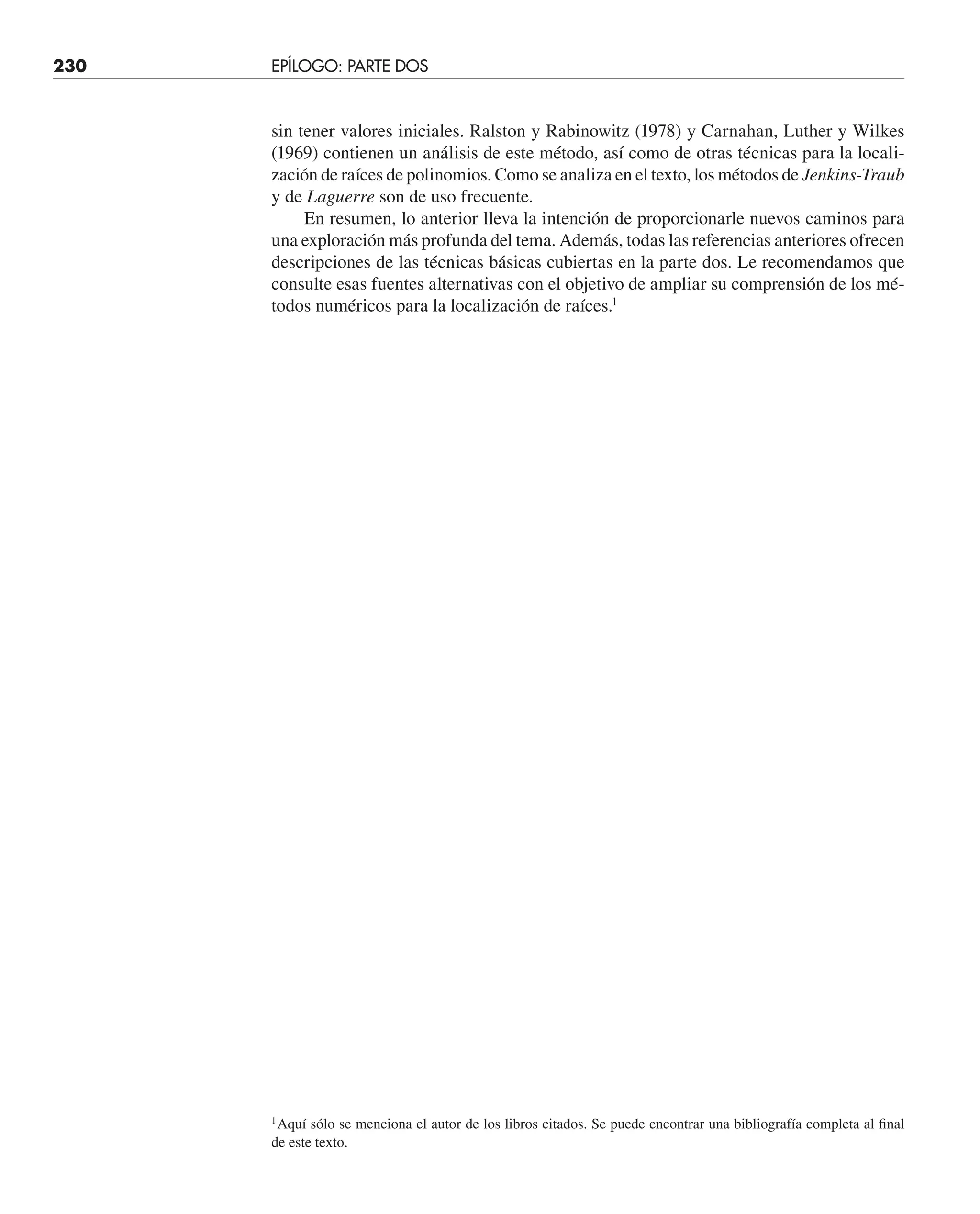 230 ESTUDIO DE CASOS: RAÍCES DE ECUACIONES
sin tener valores iniciales. Ralston y Rabinowitz (1978) y Carnahan, Luther y Wilkes
(1969) contienen un análisis de este método, así como de otras técnicas para la locali-
zación de raíces de polinomios. Como se analiza en el texto, los métodos de Jenkins-Traub
y de Laguerre son de uso frecuente.
En resumen, lo anterior lleva la intención de proporcionarle nuevos caminos para
una exploración más profunda del tema. Además, todas las referencias anteriores ofrecen
descripciones de las técnicas básicas cubiertas en la parte dos. Le recomendamos que
consulte esas fuentes alternativas con el objetivo de ampliar su comprensión de los mé-
todos numéricos para la localización de raíces.1
1
Aquí sólo se menciona el autor de los libros citados. Se puede encontrar una bibliografía completa al ﬁnal
de este texto.
230 EPÍLOGO: PARTE DOS
 