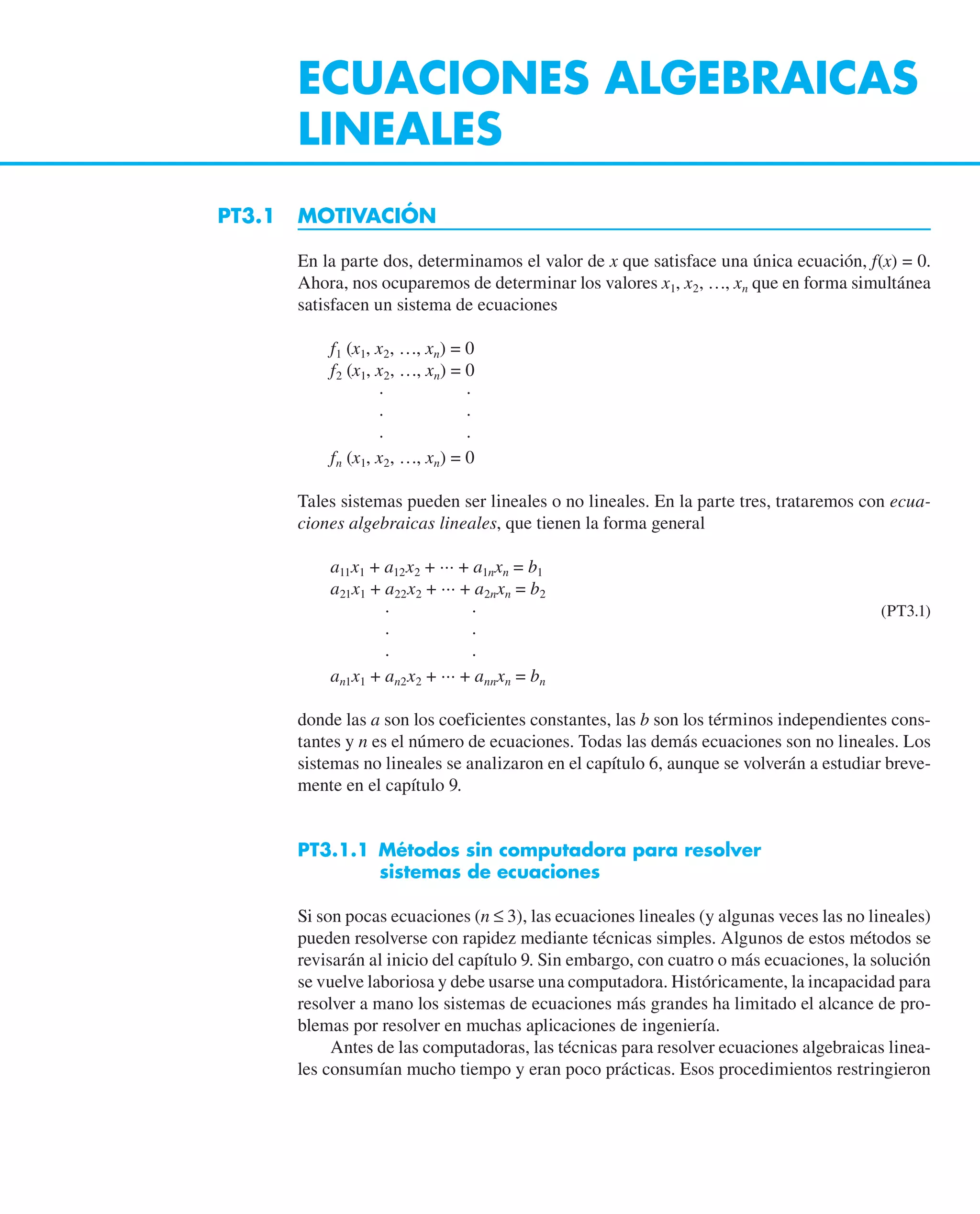 ECUACIONES ALGEBRAICAS
LINEALES
PT3.1 MOTIVACIÓN
En la parte dos, determinamos el valor de x que satisface una única ecuación, f(x) = 0.
Ahora, nos ocuparemos de determinar los valores x1, x2, …, xn que en forma simultánea
satisfacen un sistema de ecuaciones
f1 (x1, x2, …, xn) = 0
f2 (x1, x2, …, xn) = 0
· ·
· ·
· ·
fn (x1, x2, …, xn) = 0
Tales sistemas pueden ser lineales o no lineales. En la parte tres, trataremos con ecua-
ciones algebraicas lineales, que tienen la forma general
a11x1 + a12x2 + ··· + a1nxn = b1
a21x1 + a22x2 + ··· + a2nxn = b2
· · (PT3.1)
· ·
· ·
an1x1 + an2x2 + ··· + annxn = bn
donde las a son los coeficientes constantes, las b son los términos independientes cons-
tantes y n es el número de ecuaciones. Todas las demás ecuaciones son no lineales. Los
sistemas no lineales se analizaron en el capítulo 6, aunque se volverán a estudiar breve-
mente en el capítulo 9.
PT3.1.1 Métodos sin computadora para resolver
sistemas de ecuaciones
Si son pocas ecuaciones (n ≤ 3), las ecuaciones lineales (y algunas veces las no lineales)
pueden resolverse con rapidez mediante técnicas simples. Algunos de estos métodos se
revisarán al inicio del capítulo 9. Sin embargo, con cuatro o más ecuaciones, la solución
se vuelve laboriosa y debe usarse una computadora. Históricamente, la incapacidad para
resolver a mano los sistemas de ecuaciones más grandes ha limitado el alcance de pro-
blemas por resolver en muchas aplicaciones de ingeniería.
Antes de las computadoras, las técnicas para resolver ecuaciones algebraicas linea-
les consumían mucho tiempo y eran poco prácticas. Esos procedimientos restringieron
 