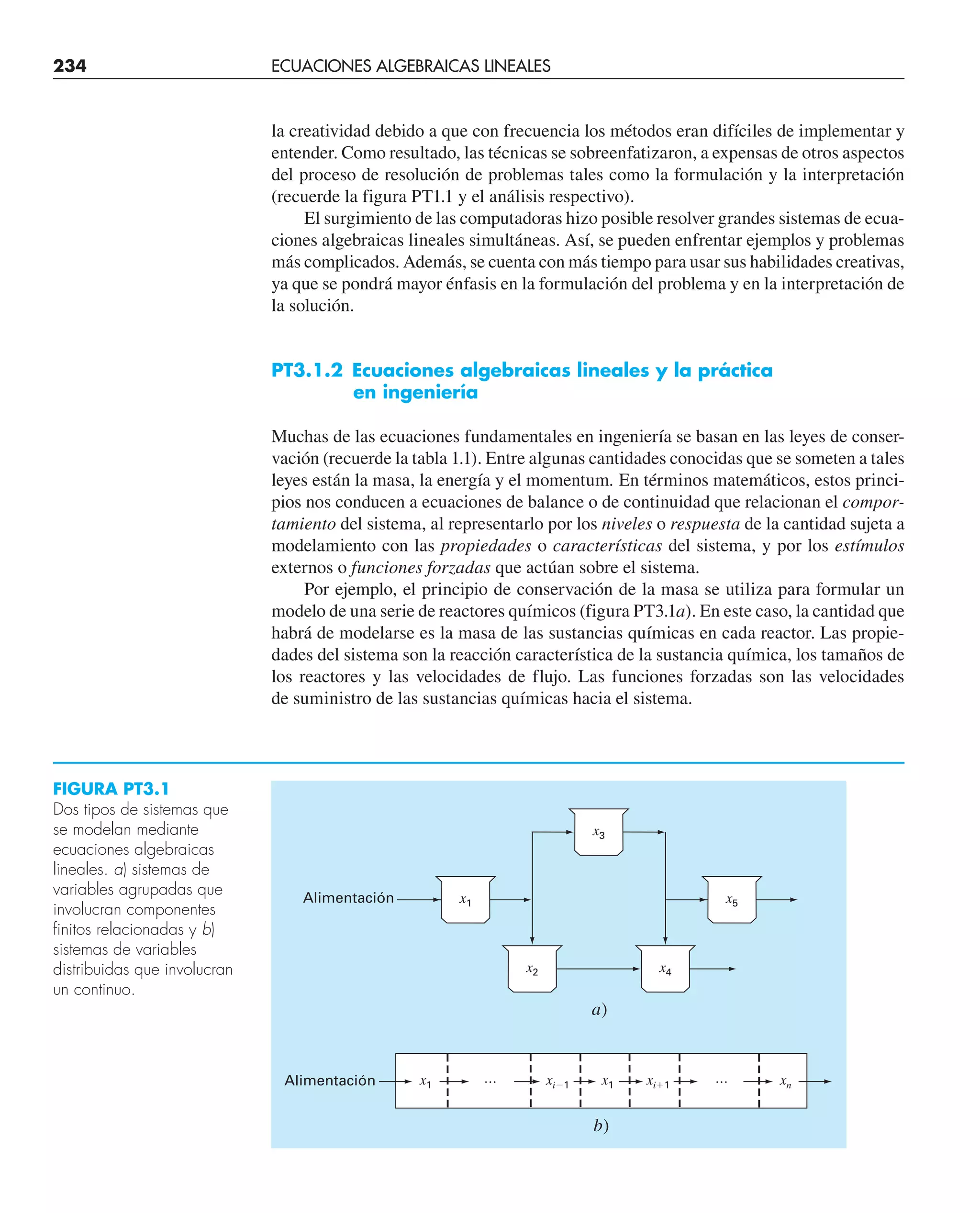 la creatividad debido a que con frecuencia los métodos eran difíciles de implementar y
entender. Como resultado, las técnicas se sobreenfatizaron, a expensas de otros aspectos
del proceso de resolución de problemas tales como la formulación y la interpretación
(recuerde la figura PT1.1 y el análisis respectivo).
El surgimiento de las computadoras hizo posible resolver grandes sistemas de ecua-
ciones algebraicas lineales simultáneas. Así, se pueden enfrentar ejemplos y problemas
más complicados. Además, se cuenta con más tiempo para usar sus habilidades creativas,
ya que se pondrá mayor énfasis en la formulación del problema y en la interpretación de
la solución.
PT3.1.2 Ecuaciones algebraicas lineales y la práctica
en ingeniería
Muchas de las ecuaciones fundamentales en ingeniería se basan en las leyes de conser-
vación (recuerde la tabla 1.1). Entre algunas cantidades conocidas que se someten a tales
leyes están la masa, la energía y el momentum. En términos matemáticos, estos princi-
pios nos conducen a ecuaciones de balance o de continuidad que relacionan el compor-
tamiento del sistema, al representarlo por los niveles o respuesta de la cantidad sujeta a
modelamiento con las propiedades o características del sistema, y por los estímulos
externos o funciones forzadas que actúan sobre el sistema.
Por ejemplo, el principio de conservación de la masa se utiliza para formular un
modelo de una serie de reactores químicos (figura PT3.1a). En este caso, la cantidad que
habrá de modelarse es la masa de las sustancias químicas en cada reactor. Las propie-
dades del sistema son la reacción característica de la sustancia química, los tamaños de
los reactores y las velocidades de flujo. Las funciones forzadas son las velocidades
de suministro de las sustancias químicas hacia el sistema.
x1 x1 xi1
xi1 xn
b)
Alimentación
Alimentación x1 x5
a)
…
…
x2
x3
x4
FIGURA PT3.1
Dos tipos de sistemas que
se modelan mediante
ecuaciones algebraicas
lineales. a) sistemas de
variables agrupadas que
involucran componentes
finitos relacionadas y b)
sistemas de variables
distribuidas que involucran
un continuo.
234 ECUACIONES ALGEBRAICAS LINEALES
 
