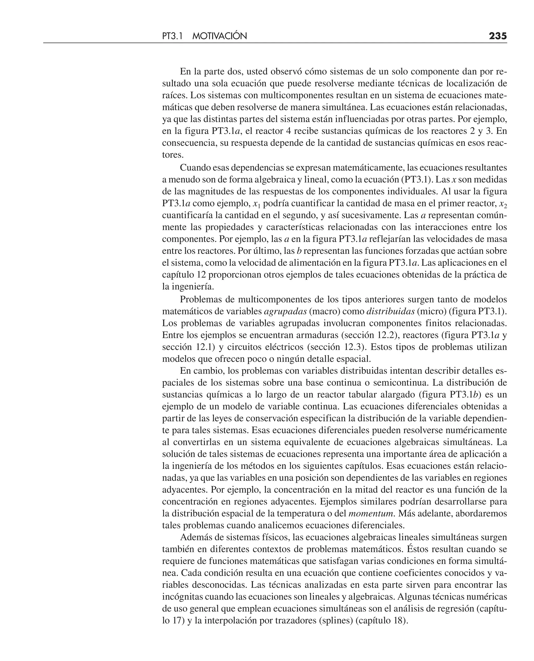 En la parte dos, usted observó cómo sistemas de un solo componente dan por re-
sultado una sola ecuación que puede resolverse mediante técnicas de localización de
raíces. Los sistemas con multicomponentes resultan en un sistema de ecuaciones mate-
máticas que deben resolverse de manera simultánea. Las ecuaciones están relacionadas,
ya que las distintas partes del sistema están influenciadas por otras partes. Por ejemplo,
en la figura PT3.1a, el reactor 4 recibe sustancias químicas de los reactores 2 y 3. En
consecuencia, su respuesta depende de la cantidad de sustancias químicas en esos reac-
tores.
Cuando esas dependencias se expresan matemáticamente, las ecuaciones resultantes
a menudo son de forma algebraica y lineal, como la ecuación (PT3.1). Las x son medidas
de las magnitudes de las respuestas de los componentes individuales. Al usar la figura
PT3.1a como ejemplo, x1 podría cuantificar la cantidad de masa en el primer reactor, x2
cuantificaría la cantidad en el segundo, y así sucesivamente. Las a representan común-
mente las propiedades y características relacionadas con las interacciones entre los
componentes. Por ejemplo, las a en la figura PT3.1a reflejarían las velocidades de masa
entre los reactores. Por último, las b representan las funciones forzadas que actúan sobre
el sistema, como la velocidad de alimentación en la figura PT3.1a. Las aplicaciones en el
capítulo 12 proporcionan otros ejemplos de tales ecuaciones obtenidas de la práctica de
la ingeniería.
Problemas de multicomponentes de los tipos anteriores surgen tanto de modelos
matemáticos de variables agrupadas (macro) como distribuidas (micro) (figura PT3.1).
Los problemas de variables agrupadas involucran componentes finitos relacionadas.
Entre los ejemplos se encuentran armaduras (sección 12.2), reactores (figura PT3.1a y
sección 12.1) y circuitos eléctricos (sección 12.3). Estos tipos de problemas utilizan
modelos que ofrecen poco o ningún detalle espacial.
En cambio, los problemas con variables distribuidas intentan describir detalles es-
paciales de los sistemas sobre una base continua o semicontinua. La distribución de
sustancias químicas a lo largo de un reactor tabular alargado (figura PT3.1b) es un
ejemplo de un modelo de variable continua. Las ecuaciones diferenciales obtenidas a
partir de las leyes de conservación especifican la distribución de la variable dependien-
te para tales sistemas. Esas ecuaciones diferenciales pueden resolverse numéricamente
al convertirlas en un sistema equivalente de ecuaciones algebraicas simultáneas. La
solución de tales sistemas de ecuaciones representa una importante área de aplicación a
la ingeniería de los métodos en los siguientes capítulos. Esas ecuaciones están relacio-
nadas, ya que las variables en una posición son dependientes de las variables en regiones
adyacentes. Por ejemplo, la concentración en la mitad del reactor es una función de la
concentración en regiones adyacentes. Ejemplos similares podrían desarrollarse para
la distribución espacial de la temperatura o del momentum. Más adelante, abordaremos
tales problemas cuando analicemos ecuaciones diferenciales.
Además de sistemas físicos, las ecuaciones algebraicas lineales simultáneas surgen
también en diferentes contextos de problemas matemáticos. Éstos resultan cuando se
requiere de funciones matemáticas que satisfagan varias condiciones en forma simultá-
nea. Cada condición resulta en una ecuación que contiene coeficientes conocidos y va-
riables desconocidas. Las técnicas analizadas en esta parte sirven para encontrar las
incógnitas cuando las ecuaciones son lineales y algebraicas. Algunas técnicas numéricas
de uso general que emplean ecuaciones simultáneas son el análisis de regresión (capítu-
lo 17) y la interpolación por trazadores (splines) (capítulo 18).
PT3.1 MOTIVACIÓN 235
 