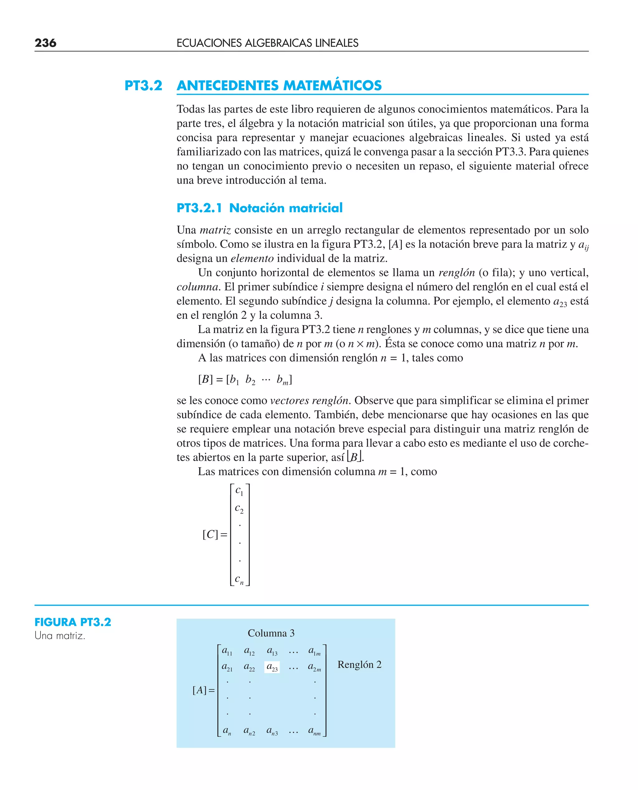 PT3.2 ANTECEDENTES MATEMÁTICOS
Todas las partes de este libro requieren de algunos conocimientos matemáticos. Para la
parte tres, el álgebra y la notación matricial son útiles, ya que proporcionan una forma
concisa para representar y manejar ecuaciones algebraicas lineales. Si usted ya está
familiarizado con las matrices, quizá le convenga pasar a la sección PT3.3. Para quienes
no tengan un conocimiento previo o necesiten un repaso, el siguiente material ofrece
una breve introducción al tema.
PT3.2.1 Notación matricial
Una matriz consiste en un arreglo rectangular de elementos representado por un solo
símbolo. Como se ilustra en la figura PT3.2, [A] es la notación breve para la matriz y aij
designa un elemento individual de la matriz.
Un conjunto horizontal de elementos se llama un renglón (o fila); y uno vertical,
columna. El primer subíndice i siempre designa el número del renglón en el cual está el
elemento. El segundo subíndice j designa la columna. Por ejemplo, el elemento a23 está
en el renglón 2 y la columna 3.
La matriz en la figura PT3.2 tiene n renglones y m columnas, y se dice que tiene una
dimensión (o tamaño) de n por m (o n × m). Ésta se conoce como una matriz n por m.
A las matrices con dimensión renglón n = 1, tales como
[B] = [b1 b2 ··· bm]
se les conoce como vectores renglón. Observe que para simplificar se elimina el primer
subíndice de cada elemento. También, debe mencionarse que hay ocasiones en las que
se requiere emplear una notación breve especial para distinguir una matriz renglón de
otros tipos de matrices. Una forma para llevar a cabo esto es mediante el uso de corche-
tes abiertos en la parte superior, así ⎣B⎦.
Las matrices con dimensión columna m = 1, como
[ ]
C
c
c
cn
=
⋅
⋅
⋅
⎡
⎣
⎢
⎢
⎢
⎢
⎢
⎢
⎢
⎢
⎤
⎦
⎥
⎥
⎥
⎥
⎥
⎥
⎥
⎥
1
2
Columna 3
Renglón 2
FIGURA PT3.2
Una matriz.
236 ECUACIONES ALGEBRAICAS LINEALES
[ ]
A
a a a a
a a a a
a a a a
m
m
n n n nm
=
⋅ ⋅ ⋅
⋅ ⋅ ⋅
⋅ ⋅ ⋅
⎡
⎣
⎢
⎢
⎢
⎢
⎢
⎢
⎢
⎢
⎤
⎦
⎥
⎥
⎥
⎥
⎥
⎥
⎥
⎥
11 12 13 1
21 22 23 2
2 3
…
…
…
 