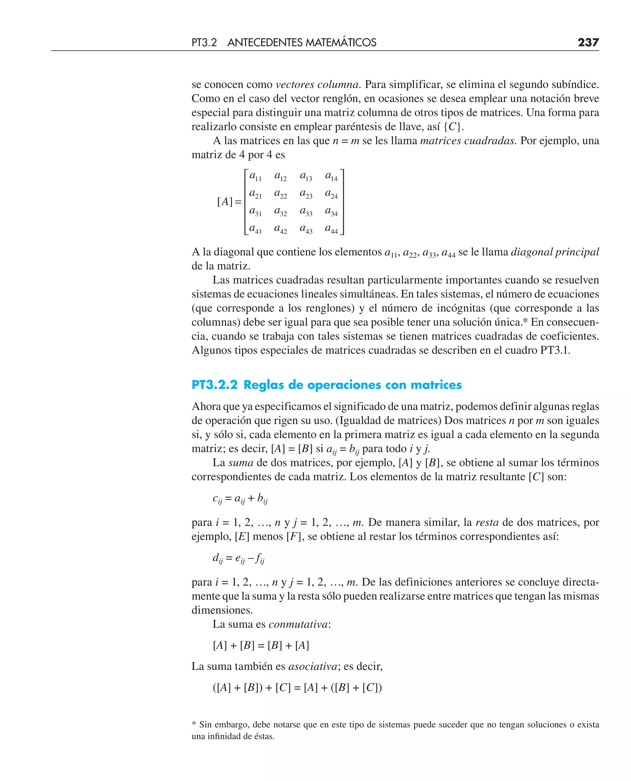 se conocen como vectores columna. Para simplificar, se elimina el segundo subíndice.
Como en el caso del vector renglón, en ocasiones se desea emplear una notación breve
especial para distinguir una matriz columna de otros tipos de matrices. Una forma para
realizarlo consiste en emplear paréntesis de llave, así {C}.
A las matrices en las que n = m se les llama matrices cuadradas. Por ejemplo, una
matriz de 4 por 4 es
[ ]
A
a a a a
a a a a
a a a a
a a a a
=
⎡
⎣
⎢
⎢
⎢
⎢
⎤
⎦
⎥
⎥
⎥
⎥
11 12 13 14
21 22 23 24
31 32 33 34
41 42 43 44
A la diagonal que contiene los elementos a11, a22, a33, a44 se le llama diagonal principal
de la matriz.
Las matrices cuadradas resultan particularmente importantes cuando se resuelven
sistemas de ecuaciones lineales simultáneas. En tales sistemas, el número de ecuaciones
(que corresponde a los renglones) y el número de incógnitas (que corresponde a las
columnas) debe ser igual para que sea posible tener una solución única.* En consecuen-
cia, cuando se trabaja con tales sistemas se tienen matrices cuadradas de coeficientes.
Algunos tipos especiales de matrices cuadradas se describen en el cuadro PT3.1.
PT3.2.2 Reglas de operaciones con matrices
Ahora que ya especificamos el significado de una matriz, podemos definir algunas reglas
de operación que rigen su uso. (Igualdad de matrices) Dos matrices n por m son iguales
si, y sólo si, cada elemento en la primera matriz es igual a cada elemento en la segunda
matriz; es decir, [A] = [B] si aij = bij para todo i y j.
La suma de dos matrices, por ejemplo, [A] y [B], se obtiene al sumar los términos
correspondientes de cada matriz. Los elementos de la matriz resultante [C] son:
cij = aij + bij
para i = 1, 2, …, n y j = 1, 2, …, m. De manera similar, la resta de dos matrices, por
ejemplo, [E] menos [F], se obtiene al restar los términos correspondientes así:
dij = eij – fij
para i = 1, 2, …, n y j = 1, 2, …, m. De las definiciones anteriores se concluye directa-
mente que la suma y la resta sólo pueden realizarse entre matrices que tengan las mismas
dimensiones.
La suma es conmutativa:
[A] + [B] = [B] + [A]
La suma también es asociativa; es decir,
([A] + [B]) + [C] = [A] + ([B] + [C])
PT3.2 ANTECEDENTES MATEMÁTICOS 237
* Sin embargo, debe notarse que en este tipo de sistemas puede suceder que no tengan soluciones o exista
una inﬁnidad de éstas.
 