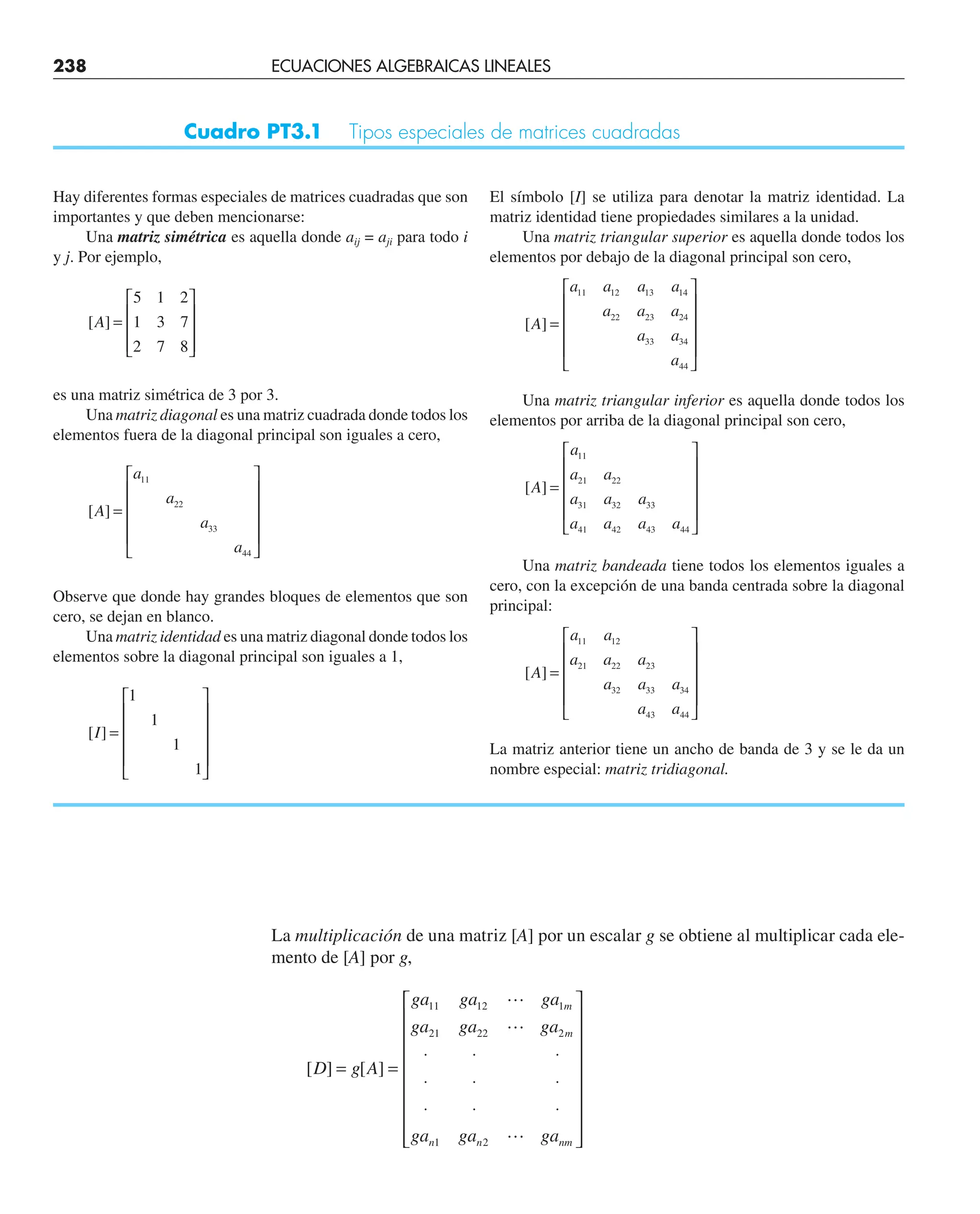 La multiplicación de una matriz [A] por un escalar g se obtiene al multiplicar cada ele-
mento de [A] por g,
[ ] [ ]
D g A
ga ga ga
ga ga ga
ga ga ga
m
m
n n nm
= =
⋅ ⋅ ⋅
⋅ ⋅ ⋅
⋅ ⋅ ⋅
⎡
⎣
⎢
⎢
⎢
⎢
⎢
⎢
⎢
⎢
⎤
⎦
⎥
⎥
⎥
⎥
⎥
⎥
⎥
⎥
11 12 1
21 22 2
1 2



Cuadro PT3.1 Tipos especiales de matrices cuadradas
Hay diferentes formas especiales de matrices cuadradas que son
importantes y que deben mencionarse:
Una matriz simétrica es aquella donde aij = aji para todo i
y j. Por ejemplo,
[ ]
A =
⎡
⎣
⎢
⎢
⎢
⎤
⎦
⎥
⎥
⎥
5 1 2
1 3 7
2 7 8
es una matriz simétrica de 3 por 3.
Una matriz diagonal es una matriz cuadrada donde todos los
elementos fuera de la diagonal principal son iguales a cero,
[ ]
A
a
a
a
a
=
⎡
⎣
⎢
⎢
⎢
⎢
⎤
⎦
⎥
⎥
⎥
⎥
11
22
33
44
Observe que donde hay grandes bloques de elementos que son
cero, se dejan en blanco.
Una matriz identidad es una matriz diagonal donde todos los
elementos sobre la diagonal principal son iguales a 1,
[ ]
I =
⎡
⎣
⎢
⎢
⎢
⎢
⎤
⎦
⎥
⎥
⎥
⎥
1
1
1
1
El símbolo [I] se utiliza para denotar la matriz identidad. La
matriz identidad tiene propiedades similares a la unidad.
Una matriz triangular superior es aquella donde todos los
elementos por debajo de la diagonal principal son cero,
[ ]
A
a a a a
a a a
a a
a
=
⎡
⎣
⎢
⎢
⎢
⎢
⎤
⎦
⎥
⎥
⎥
⎥
11 12 13 14
22 23 24
33 34
44
Una matriz triangular inferior es aquella donde todos los
elementos por arriba de la diagonal principal son cero,
[ ]
A
a
a a
a a a
a a a a
=
⎡
⎣
⎢
⎢
⎢
⎢
⎤
⎦
⎥
⎥
⎥
⎥
11
21 22
31 32 33
41 42 43 44
Una matriz bandeada tiene todos los elementos iguales a
cero, con la excepción de una banda centrada sobre la diagonal
principal:
[ ]
A
a a
a a a
a a a
a a
=
⎡
⎣
⎢
⎢
⎢
⎢
⎤
⎦
⎥
⎥
⎥
⎥
11 12
21 22 23
32 33 34
43 44
La matriz anterior tiene un ancho de banda de 3 y se le da un
nombre especial: matriz tridiagonal.
238 ECUACIONES ALGEBRAICAS LINEALES
 