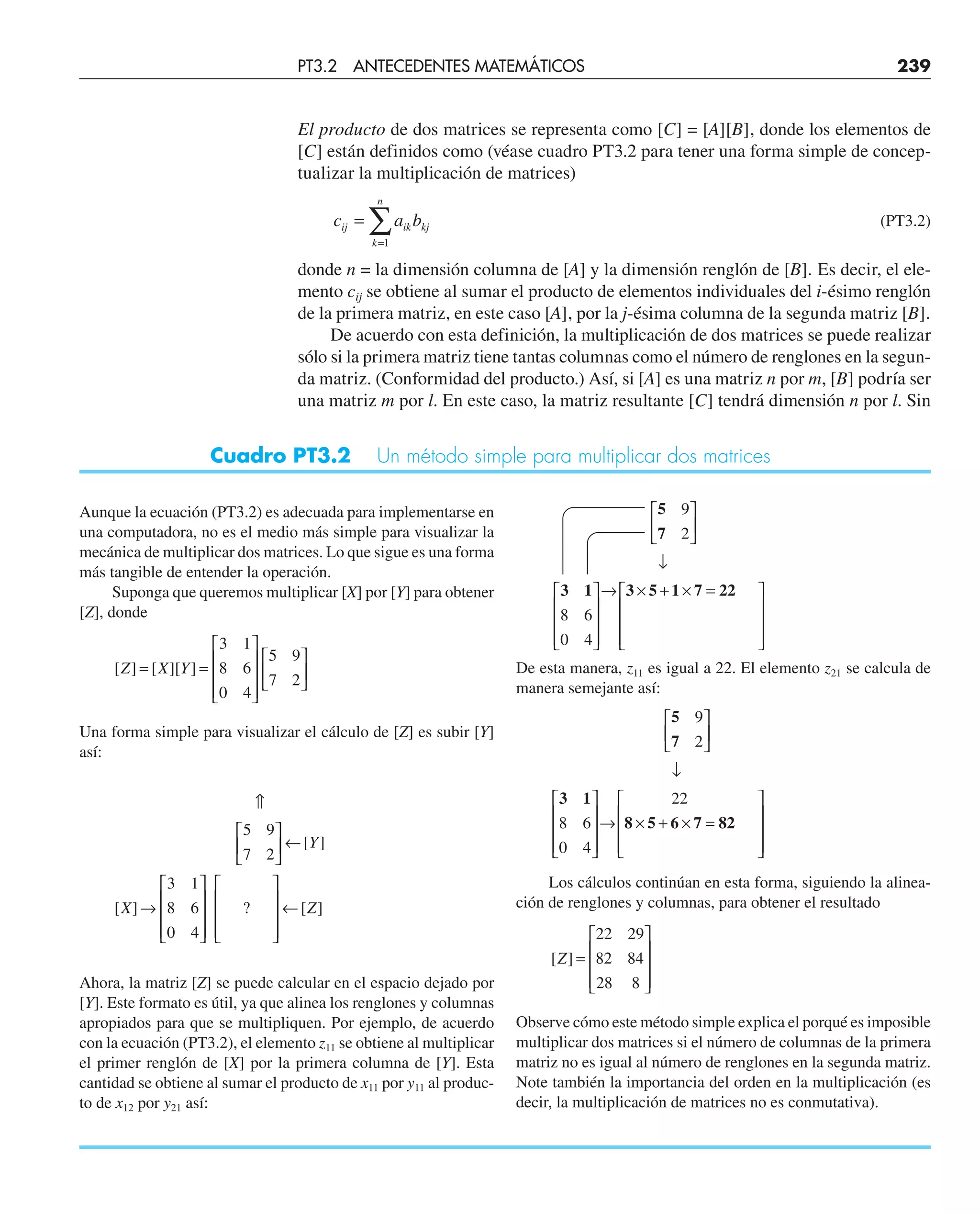El producto de dos matrices se representa como [C] = [A][B], donde los elementos de
[C] están definidos como (véase cuadro PT3.2 para tener una forma simple de concep-
tualizar la multiplicación de matrices)
c a b
ij ik kj
k
n
=
=
∑
1
(PT3.2)
donde n = la dimensión columna de [A] y la dimensión renglón de [B]. Es decir, el ele-
mento cij se obtiene al sumar el producto de elementos individuales del i-ésimo renglón
de la primera matriz, en este caso [A], por la j-ésima columna de la segunda matriz [B].
De acuerdo con esta definición, la multiplicación de dos matrices se puede realizar
sólo si la primera matriz tiene tantas columnas como el número de renglones en la segun-
da matriz. (Conformidad del producto.) Así, si [A] es una matriz n por m, [B] podría ser
una matriz m por l. En este caso, la matriz resultante [C] tendrá dimensión n por l. Sin
Aunque la ecuación (PT3.2) es adecuada para implementarse en
una computadora, no es el medio más simple para visualizar la
mecánica de multiplicar dos matrices. Lo que sigue es una forma
más tangible de entender la operación.
Suponga que queremos multiplicar [X] por [Y] para obtener
[Z], donde
[ ] [ ][ ]
Z X Y
= =
⎡
⎣
⎢
⎢
⎢
⎤
⎦
⎥
⎥
⎥
⎡
⎣
⎢
⎤
⎦
⎥
3 1
8 6
0 4
5 9
7 2
Una forma simple para visualizar el cálculo de [Z] es subir [Y]
así:
⇑
⎡
⎣
⎢
⎤
⎦
⎥ ←
→
⎡
⎣
⎢
⎢
⎢
⎤
⎦
⎥
⎥
⎥
⎡
⎣
⎢
⎢
⎢
⎤
⎦
⎥
⎥
⎥
←
5 9
7 2
3 1
8 6
0 4
[ ]
[ ] ? [ ]
Y
X Z
Ahora, la matriz [Z] se puede calcular en el espacio dejado por
[Y]. Este formato es útil, ya que alinea los renglones y columnas
apropiados para que se multipliquen. Por ejemplo, de acuerdo
con la ecuación (PT3.2), el elemento z11 se obtiene al multiplicar
el primer renglón de [X] por la primera columna de [Y]. Esta
cantidad se obtiene al sumar el producto de x11 por y11 al produc-
to de x12 por y21 así:
Cuadro PT3.2 Un método simple para multiplicar dos matrices
5
7
3 1 3 5 1 7 22
9
2
8 6
0 4
⎡
⎣
⎢
⎤
⎦
⎥
↓
⎡
⎣
⎢
⎢
⎢
⎤
⎦
⎥
⎥
⎥
→ × + × =
⎡
⎣
⎢
⎢
⎢
⎤
⎦
⎥
⎥
⎥
De esta manera, z11 es igual a 22. El elemento z21 se calcula de
manera semejante así:
5
7
3 1
8 5 6 7 82
9
2
8 6
0 4
22
⎡
⎣
⎢
⎤
⎦
⎥
↓
⎡
⎣
⎢
⎢
⎢
⎤
⎦
⎥
⎥
⎥
→ × + × =
⎡
⎣
⎢
⎢
⎢
⎤
⎦
⎥
⎥
⎥
Los cálculos continúan en esta forma, siguiendo la alinea-
ción de renglones y columnas, para obtener el resultado
[ ]
Z =
⎡
⎣
⎢
⎢
⎢
⎤
⎦
⎥
⎥
⎥
22 29
82 84
28 8
Observe cómo este método simple explica el porqué es imposible
multiplicar dos matrices si el número de columnas de la primera
matriz no es igual al número de renglones en la segunda matriz.
Note también la importancia del orden en la multiplicación (es
decir, la multiplicación de matrices no es conmutativa).
PT3.2 ANTECEDENTES MATEMÁTICOS 239
 