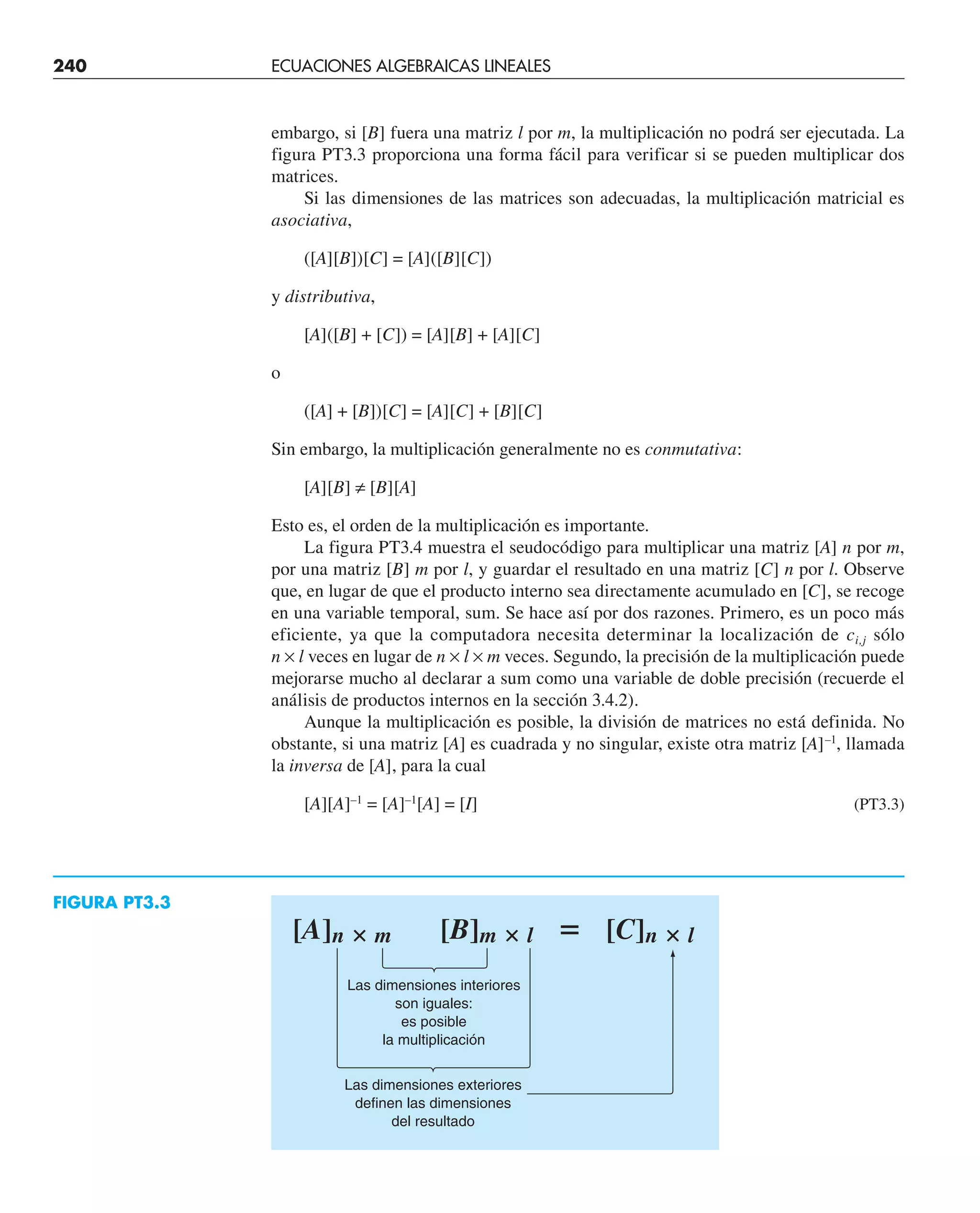 embargo, si [B] fuera una matriz l por m, la multiplicación no podrá ser ejecutada. La
figura PT3.3 proporciona una forma fácil para verificar si se pueden multiplicar dos
matrices.
Si las dimensiones de las matrices son adecuadas, la multiplicación matricial es
asociativa,
([A][B])[C] = [A]([B][C])
y distributiva,
[A]([B] + [C]) = [A][B] + [A][C]
o
([A] + [B])[C] = [A][C] + [B][C]
Sin embargo, la multiplicación generalmente no es conmutativa:
[A][B] ≠ [B][A]
Esto es, el orden de la multiplicación es importante.
La figura PT3.4 muestra el seudocódigo para multiplicar una matriz [A] n por m,
por una matriz [B] m por l, y guardar el resultado en una matriz [C] n por l. Observe
que, en lugar de que el producto interno sea directamente acumulado en [C], se recoge
en una variable temporal, sum. Se hace así por dos razones. Primero, es un poco más
eficiente, ya que la computadora necesita determinar la localización de ci,j sólo
n × l veces en lugar de n × l × m veces. Segundo, la precisión de la multiplicación puede
mejorarse mucho al declarar a sum como una variable de doble precisión (recuerde el
análisis de productos internos en la sección 3.4.2).
Aunque la multiplicación es posible, la división de matrices no está definida. No
obstante, si una matriz [A] es cuadrada y no singular, existe otra matriz [A]–1
, llamada
la inversa de [A], para la cual
[A][A]–1
= [A]–1
[A] = [I] (PT3.3)
[A]n ⴛ m [B]m ⴛ l ⴝ [C]n ⴛ l
Las dimensiones interiores
son iguales:
es posible
la multiplicación
Las dimensiones exteriores
definen las dimensiones
del resultado
FIGURA PT3.3
240 ECUACIONES ALGEBRAICAS LINEALES
 